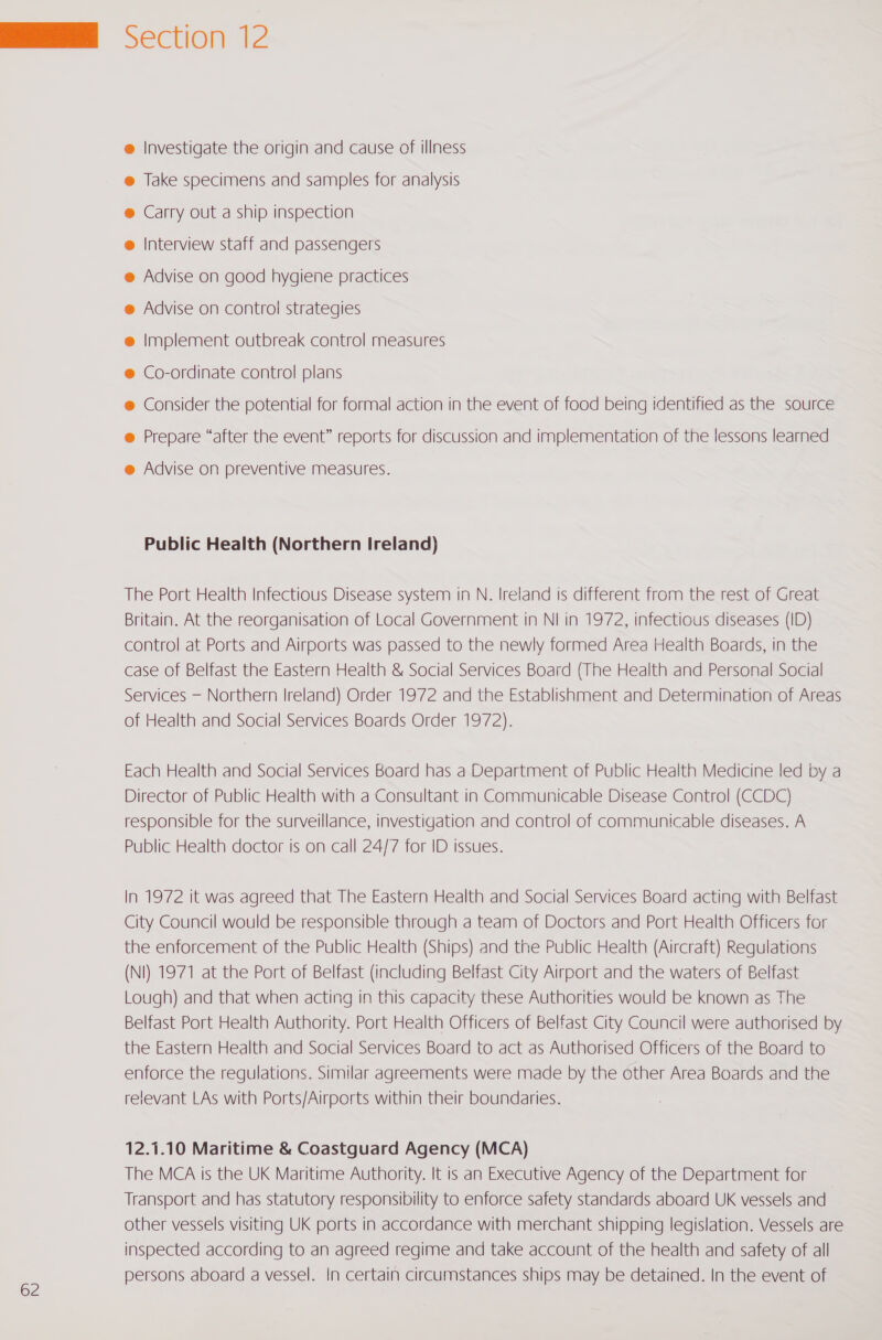 62 @ Investigate the origin and cause of illness @ Take specimens and samples for analysis ® Carry out a ship inspection @ Interview staff and passengers @ Advise on good hygiene practices @ Co-ordinate control plans @ Prepare “after the event” reports for discussion and implementation of the lessons learned Public Health (Northern Ireland) The Port Health Infectious Disease system in N. Ireland ts different from the rest of Great Britain. At the reorganisation of Local Government in NI in 1972, infectious diseases (ID) control at Ports and Airports was passed to the newly formed Area Health Boards, in the case of Belfast the Eastern Health &amp; Social Services Board (The Health and Personal Social Services — Northern Ireland) Order 1972 and the Establishment and Determination of Areas of Health and Social Services Boards Order 1972). Each Health and Social Services Board has a Department of Public Health Medicine led by a Director of Public Health with a Consultant in Communicable Disease Control (CCDC) responsible for the surveillance, investigation and control of communicable diseases. A Public Health doctor is on call 24/7 for ID issues. In 1972 it was agreed that The Eastern Health and Social Services Board acting with Belfast City Council would be responsible through a team of Doctors and Port Health Officers for the enforcement of the Public Health (Ships) and the Public Health (Aircraft) Regulations (NI) 1971 at the Port of Belfast (including Belfast City Airport and the waters of Belfast Lough) and that when acting in this capacity these Authorities would be known as The Belfast Port Health Authority. Port Health Officers of Belfast City Council were authorised by the Eastern Health and Social Services Board to act as Authorised Officers of the Board to enforce the regulations. Similar agreements were made by the other Area Boards and the relevant LAs with Ports/Airports within their boundaries. 12.1.10 Maritime &amp; Coastguard Agency (MCA) The MCA is the UK Maritime Authority. It is an Executive Agency of the Department for Transport and has statutory responsibility to enforce safety standards aboard UK vessels and other vessels visiting UK ports in accordance with merchant shipping legislation. Vessels are inspected according to an agreed regime and take account of the health and safety of all persons aboard a vessel. In certain circumstances ships may be detained. In the event of