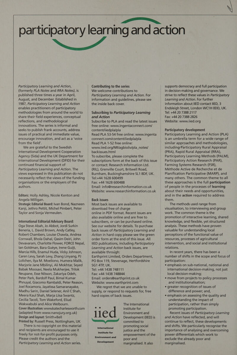   Participatory Learning and Action, (formerly PLA Notes and RRA Notes), is published three times a year in April, August, and December. Established in 1987, Participatory Learning and Action enables practitioners of participatory methodologies from around the world to share their field experiences, conceptual reflections, and methodological innovations. The series is informal and seeks to publish frank accounts, address issues of practical and immediate value, encourage innovation, and act as a ‘voice from the field’. We are grateful to the Swedish International Development Cooperation Agency (Sida) and the UK Department for International Development (DFID) for their continued financial support of Participatory Learning and Action. The views expressed in this publication do not necessarily reflect the views of the funding organisations or the employers of the authors. and Action backissues.html Editors: Holly Ashley, Nicole Kenton and Angela Milligan. Strategic Editorial Board: lvan Bond, Nazneen Kanji, Jethro Pettit, Michel Pimbert, Peter Taylor and Sonja Vermeulen. Back issues International Editorial Advisory Board: Oga Steve Abah, Jo Abbot, Jordi Surkin | Beneria, L. David Brown, Andy Catley, Robert Chambers, Louise Chawla, Andrea Cornwall, Bhola Dahal, Qasim Deiri, John Devavaram, Charlotte Flower, FORCE Nepal, lan Goldman, Bara Gueye, Irene Guijt, Marcia Hills, Enamul Huda, Vicky Johnson, Caren Levy, Sarah Levy, Zhang Linyang, PJ Lolichen, Ilya M. Moeliono, Humera Malik, Marjorie Jane Mbilinyi, Ali Mokhtar, Seyed Babak Moosavi, Neela Mukherjee, Trilok Neupane, Esse Nilsson, Zakariya Odeh, Peter Park, Bardolf Paul, Bimal Kumar Phnuyal, Giacomo Rambaldi, Peter Reason, Joel Rocamora, Jayatissa Samaranayake, Madhu Sarin, Daniel Selener, Anil C Shah, Meera Kaul Shah, Marja Liisa Swantz, Cecilia Tacoli, Tom Wakeford, Eliud Wakwabubi and Alice Welbourn. Cover illustration: wwwkatecharlesworth.com (adapted from www.nanojury.org.uk) Design and layout: Smith+Bell Printed by: Russell Press, Nottingham, UK There is no copyright on this material and recipients are encouraged to use it freely for not-for-profit purposes only. Please credit the authors and the Participatory Learning and Action series. SG1 4TP, UK. died International Institute for Environment and Development The International Institute for Environment and Development (IIED) is committed to promoting social justice and the empowerment of the poor and marginalised. It also supports democracy and full participation in decision-making and governance. We strive to reflect these values in Participatory Learning and Action. For further information about IIED contact IIED, 3 Endsleigh Street, London WC1H ODD, UK. Tel: +44 20 7388 2117 Fax: +44 20 7388 2826 Website: www.iied.org Participatory development Participatory Learning and Action (PLA) is an umbrella term for a wide range of similar approaches and methodologies, including-Participatory Rural Appraisal (PRA), Rapid Rural Appraisal (RRA), Participatory Learning Methods (PALM), Participatory Action Research (PAR), Farming Systems Research (FSR), Méthode Active de Recherche et de Planification Participative (MARP), and many others. The common theme to all these approaches is the full participation of people in the processes of learning about their needs and opportunities, and in the action required to address them. The methods used range from visualisation, to interviewing and group work. The common theme is the promotion of interactive learning, shared knowledge, and flexible, yet structured analysis. These methods have proven valuable for understanding local perceptions of the functional value of resources, processes of agricultural intervention, and social and institutional relations. In recent years, there has been a number of shifts in the scope and focus of participation: ¢ emphasis on sub-national, national and international decision-making, not just local decision-making; ¢ move from projects to policy processes and institutionalisation; * greater recognition of issues of difference and power; and, * emphasis on assessing the quality and understanding the impact of participation, rather than simply promoting participation. Recent issues of Participatory Learning and Action have reflected, and will continue to reflect, these developments and shifts. We particularly recognise the importance of analysing and overcoming power differentials which work to exclude the already poor and marginalised.