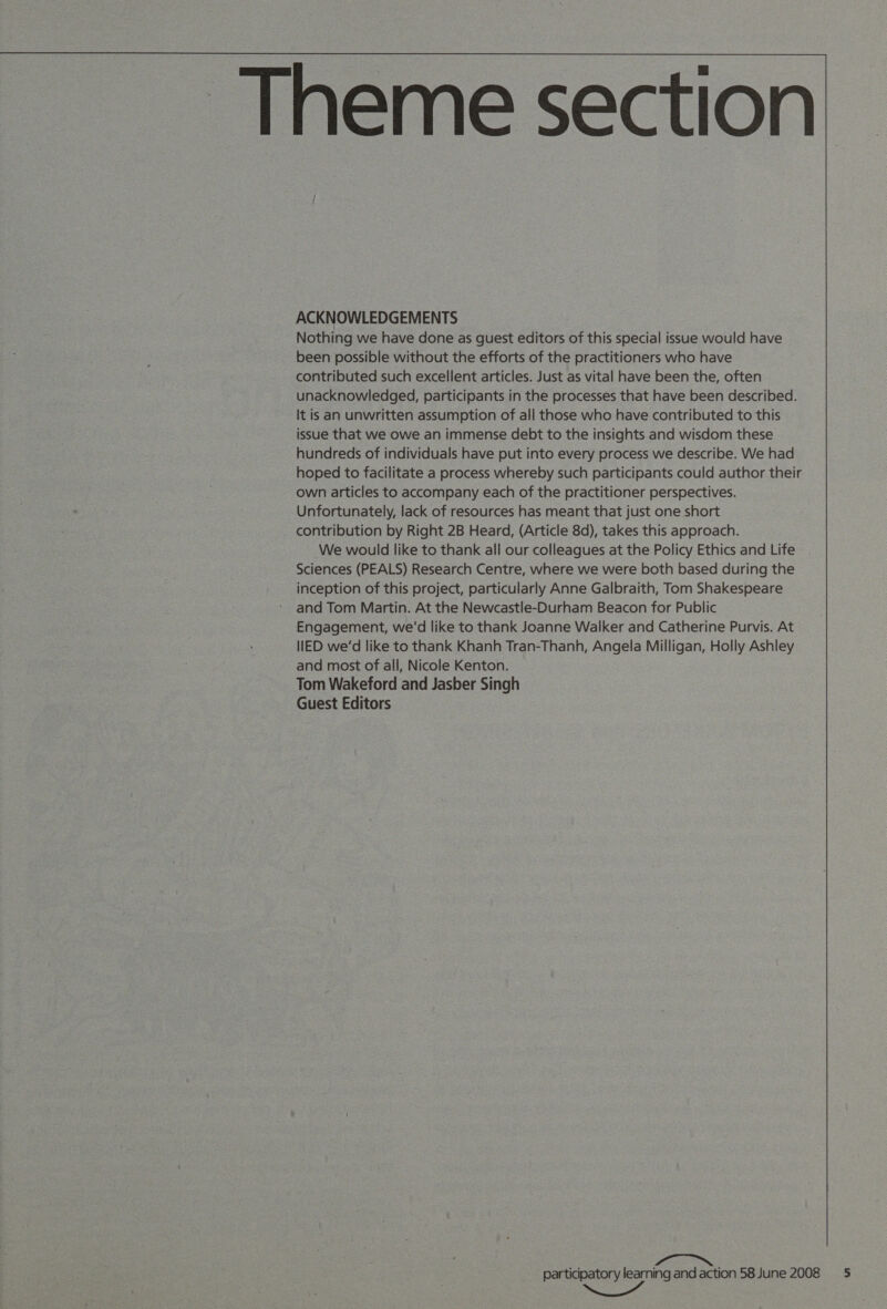   ACKNOWLEDGEMENTS Nothing we have done as guest editors of this special issue would have been possible without the efforts of the practitioners who have contributed such excellent articles. Just as vital have been the, often unacknowledged, participants in the processes that have been described. It is an unwritten assumption of all those who have contributed to this issue that we owe an immense debt to the insights and wisdom these hundreds of individuals have put into every process we describe. We had hoped to facilitate a process whereby such participants could author their own articles to accompany each of the practitioner perspectives. Unfortunately, lack of resources has meant that just one short contribution by Right 2B Heard, (Article 8d), takes this approach. We would like to thank all our colleagues at the Policy Ethics and Life Sciences (PEALS) Research Centre, where we were both based during the inception of this project, particularly Anne Galbraith, Tom Shakespeare and Tom Martin. At the Newcastle-Durham Beacon for Public Engagement, we'd like to thank Joanne Walker and Catherine Purvis. At IED we'd like to thank Khanh Tran-Thanh, Angela Milligan, Holly Ashley and most of all, Nicole Kenton. Tom Wakeford and Jasber Singh Guest Editors participatory learning and action 58 June 2008 5 ~~