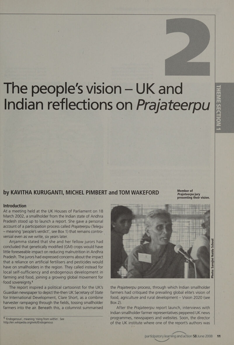  Introduction At a meeting held at the UK Houses of Parliament on 18 Pradesh stood up to launch a report. She gave a personal account of a participation process called Prajateerpu (Telegu versial even as we write, six years later. Anjamma stated that she and her fellow jurors had concluded that genetically modified (GM) crops would have little foreseeable impact on reducing malnutrition in Andhra Pradesh. The jurors had expressed concerns about the impact that a reliance on artificial fertilisers and pesticides would have on smallholders in the region. They called instead for local self-sufficiency and endogenous development in farming and food, joining a growing global movement for food sovereignty.! The report inspired a political cartoonist for the UK's Guardian newspaper to depict the-then UK Secretary of State for International Development, Clare Short, as a combine harvester rampaging through the fields, tossing smallholder farmers into the air. Beneath this, a columnist summarised   1 Endogenous’, meaning ‘rising from within’. See http://en.wikipedia.org/wiki/Endogenous Member of Prajateerpu jury presenting their vision.  the Prajateerpu process, through which Indian smallholder farmers had critiqued the prevailing global elite’s vision of food, agriculture and rural development — Vision 2020 (see Box 2). After the Prajateerpu report launch, interviews with Indian smallholder farmer representatives peppered UK news programmes, newspapers and websites. Soon, the director of the UK institute where one of the report’s authors was Photo: Sarojini Naidu School 