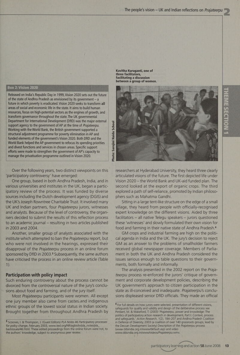   Released on India’s Republic Day in 1999, Vision 2020 sets out the future of the state of Andhra Pradesh as envisioned by its government — a future in which poverty is eradicated. Vision 2020 seeks to transform all areas of social and economic life in the state. It aims to build human resources, focus on high-potential sectors as the engines of growth, and transform governance throughout the state. The UK governmental Department for International Development (DflD) was the major external support agency to the government of AP at the time of Prajateerpu. Working with the World Bank, the British government supported a efforts were made to strengthen the government of AP's capacity to manage the privatisation programme outlined in Vision 2020.   Over the following years, two distinct viewpoints on this ‘participatory controversy’ have emerged: One group, based in both Andhra Pradesh, India, and in various universities and institutes in the UK, began a partic- ipatory review of the process. It was funded by diverse sources including the Dutch development agency (DGIS) and the UK’s Joseph Rowntree Charitable Trust. It involved many UK and Indian partners, four Prajateerpu jurors, witnesses and analysts. Because of the level of controversy, the organ- isers decided to submit the results of this reflection process to an academic journal — resulting in two articles published Another, smaller group of analysts associated with the institute which attempted to ban the Prajateerpu report, but who were not involved in the hearings, expressed their disapproval of the Prajateerpu process in an online forum sponsored by DfID in 2003.3 Subsequently, the same authors have criticised the process in an online review article (Table 1). Participation with policy impact Such enduring controversy about the process cannot be divorced from the controversial nature of the jury’s conclu- sions about food and farming, and of the jury itself. Most Prajateerpu participants were women. All except one jury member also came from castes.and indigenous ethnic groups of the lowest social status in Indian society. Brought together from throughout Andhra Pradesh by   for policy change, February 2003, www.iied.org/NR/agbioliv/pla_notes/pla_ backissues/46.html. These edited proceedings from the online forum were not, to the authors’ knowledge, subject to anonymous peer review.  Kavitha Kuruganti, one of three facilitators, facilitating a discussion between a group of women.  researchers at Hyderabad University, they heard three clearly articulated visions of the future. The first depicted life under Vision 2020 — the World Bank and UK-aid funded plan. The second looked at the export of organic crops. The third explored a path of self-reliance, promoted by Indian philoso- phers such as Mahatma Gandhi. Sitting in a large tent-like structure on the edge of a small village, they heard: from people with officially-recognised expert knowledge on the different visions. Aided by three facilitators — all native Telegu speakers — jurors questioned these ‘witnesses’ and slowly formulated their own vision for GM crops and industrial farming are high on the politi- cal agenda in India and the UK. The jury’s decision to reject GM as an answer to the problems of smallholder farmers received global newspaper coverage. Members of Parlia- ment in both the UK and Andhra Pradesh considered the issues serious enough to table questions to their govern- ments, both formally and informally. The analysis presented in the 2002 report on the Praja- teerpu process re-enforced the jurors’ critique of govern- ment and corporate development policies, describing the UK government's approach to citizen participation in the state as ill-conceived and inadequate. Prajateerpu's conclu- sions displeased senior DfID officials. They made an official  4 For full details on how jurors were selected, presentation of different visions, safeguards for quality and validity and design of the deliberative process see Pimbert, M. &amp; Wakeford, T. (2003) ‘Prajateerpu, power and knowledge: The politics of participatory action research in development. Part |: Context, process and safeguards.’ Action Research, 1(2), 184-207 and Andhra Pradesh Coalition in Defence of Diversity, 2003 (a coalition of over 140 grassroots groups, lead by the Deccan Development Society) Description of the Prajateerpu process (www.ddsindia.org.in/www/default.asp) and video www.ddsindia.org.in/www/videos/Prajateerpu.wmv. participatory learning and action 58 June 2008 NN” 