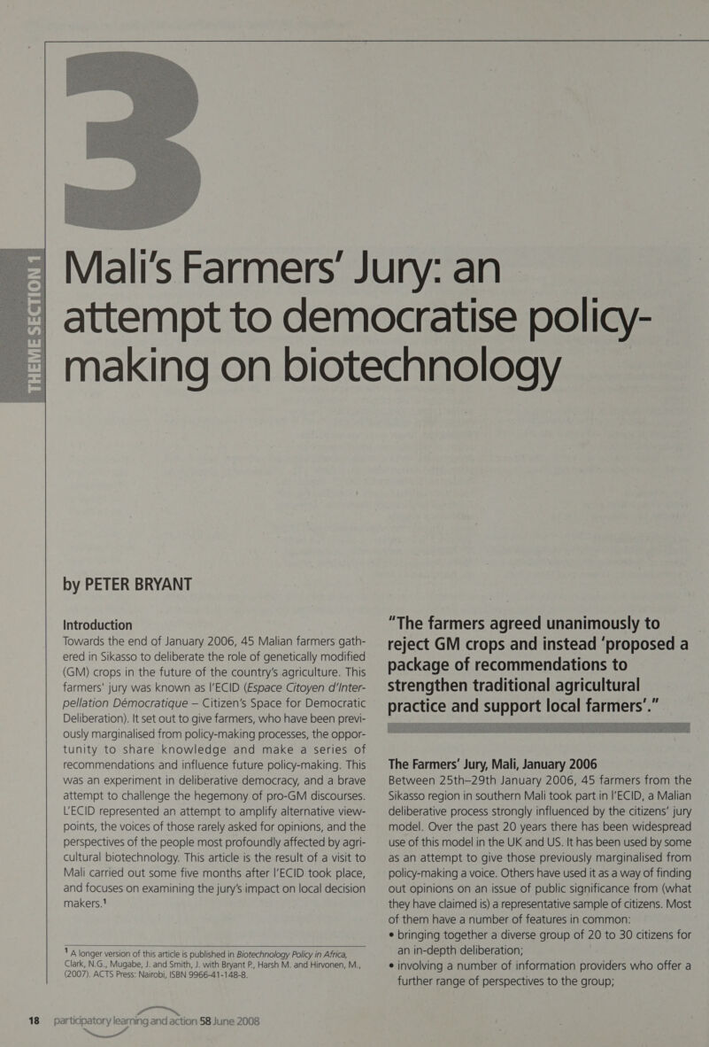   by PETER BRYANT Introduction Towards the end of January 2006, 45 Malian farmers gath- ered in Sikasso to deliberate the role of genetically modified (GM) crops in the future of the country’s agriculture. This farmers’ jury was known as |’ECID (Espace Citoyen d’Inter- pellation Démocratique — Citizen's Space for Democratic Deliberation). It set out to give farmers, who have been previ- ously marginalised from policy-making processes, the oppor- tunity to share knowledge and make a series of recommendations and influence future policy-making. This was an experiment in deliberative democracy, and a brave attempt to challenge the hegemony of pro-GM discourses. U'ECID represented an attempt to amplify alternative view- points, the voices of those rarely asked for opinions, and the perspectives of the people most profoundly affected by agri- cultural biotechnology. This article is the result of a visit to Mali carried out some five months after I’ECID took place, and focuses on examining the jury’s impact on local decision makers.  1 A longer version of this article is published in Biotechnology Policy in Africa, Clark, N.G., Mugabe, J. and Smith, J. with Bryant P., Harsh M. and Hirvonen, M.., (2007). ACTS Press: Nairobi, ISBN 9966-41-148-8. “ta el “The farmers agreed unanimously to reject GM crops and instead ‘proposed a package of recommendations to strengthen traditional agricultural practice and support local far   The Farmers’ Jury, Mali, January 2006 Between 25th—29th January 2006, 45 farmers from the Sikasso region in southern Mali took part in |’ECID, a Malian deliberative process strongly influenced by the citizens’ jury model. Over the past 20 years there has been widespread use of this model in the UK and US. It has been used by some as an attempt to give those previously marginalised from policy-making a voice. Others have used it as a way of finding out opinions on an issue of public significance from (what they have claimed is) a representative sample of citizens. Most of them have a number of features in common: ¢ bringing together a diverse group of 20 to 30 citizens for an in-depth deliberation; ¢ involving a number of information providers who offer a further range of perspectives to the group;