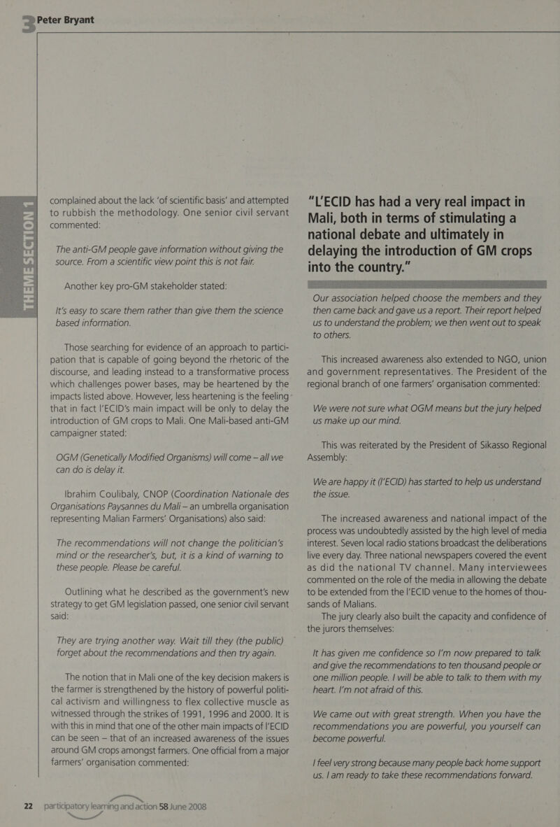   complained about the lack ‘of scientific basis’ and attempted to rubbish the methodology. One senior civil servant commented: : The anti-GM people gave information without giving the source. From a scientific view point this is not fair. Another key pro-GM stakeholder stated: It's easy to scare them rather than give them the science based information. Those searching for evidence of an approach to partici- pation that is capable of going beyond the rhetoric of the discourse, and leading instead to a transformative process which challenges power bases, may be heartened by the impacts listed above. However, less heartening is the feeling introduction of GM crops to Mali. One Mali-based anti-GM campaigner stated: OGM (Genetically Modified Organisms) will come — all we can do Is delay it. Ibrahim Coulibaly, CNOP (Coordination Nationale des Organisations Paysannes du Mali — an umbrella organisation representing Malian Farmers’ Organisations) also said: The recommendations will not change the politician's mind or the researcher's, but, it is a kind of warning to these people. Please be careful. Outlining what he described as the government's new strategy to get GM legislation passed, one senior civil servant Said: They are trying another way. Wait till they (the public) forget about the recommendations and then try again. The notion that in Mali one of the key decision makers is the farmer is strengthened by the history of powerful politi- cal activism and willingness to flex collective muscle as witnessed through the strikes of 1991, 1996 and 2000. It is with this in mind that one of the other main impacts of |'ECID can be seen — that of an increased awareness of the issues around GM crops amongst farmers. One official from a major farmers’ organisation commented: oR — atl meme “LECID has had a very real impact in Mali, both in terms of stimulating a national debate and ultimately in delaying the introduction of GM crops into the country.”  This increased awareness also extended to NGO, union and government representatives. The President of the regional branch of one farmers’ organisation commented: us make up our mind. This was reiterated by the President of Sikasso Regional Assembly: We are happy it (I’ECID) has started to help us understand the issue. The increased awareness and national impact of the process was undoubtedly assisted by the high level of media interest. Seven local radio stations broadcast the deliberations live every day. Three national newspapers covered the event as did the national TV channel. Many interviewees commented on the role of the media in allowing the debate to be extended from the |’ECID venue to the homes of thou- sands of Malians. The jury clearly also built the capacity and confidence of the jurors themselves: It has given me confidence so I’m now prepared to talk and give the recommendations to ten thousand people or one million people. | will be able to talk to them with my heart. I’m not afraid of this. We came out with great strength. When you have the recommendations you are powerful, you yourself can become powertul. | feel very strong because many people back home support us. |am ready to take these recommendations forward.