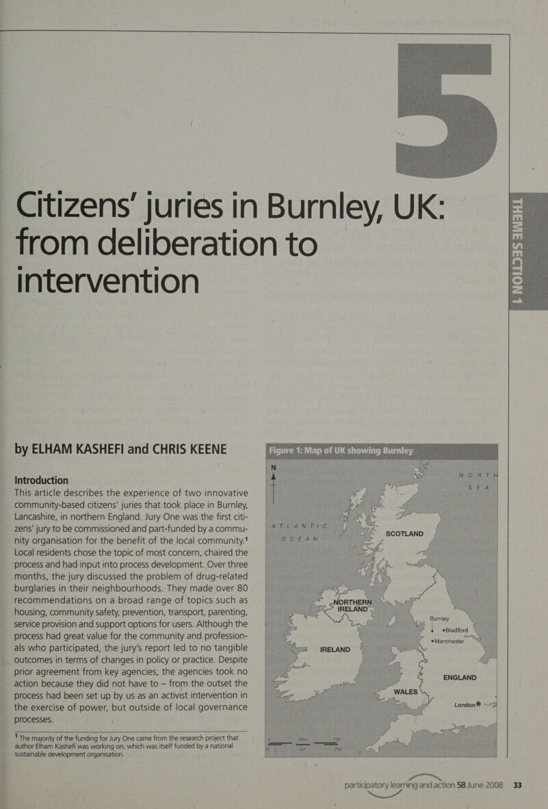  intervention. by ELHAM KASHEFI and CHRIS KEENE Introduction This article describes the experience of two innovative community-based citizens’ juries that took place in Burnley, Lancashire, in northern England. Jury One was the first citi- zens’ jury to be commissioned and part-funded by a commu- nity organisation for the benefit of the local community.’ Local residents chose the topic of most concern, chaired the process and had input into process development. Over three months, the jury discussed the problem of drug-related recommendations on a broad range of topics such as housing, community safety, prevention, transport, parenting, service provision and support options for users. Although the process had great value for the community and profession- als who participated, the jury's report led to no tangible outcomes in terms of changes in policy or practice. Despite prior agreement from key agencies, the agencies took no action because they did not have to — from the outset the process had been set up by us as an activist intervention in the exercise of power, but outside of local governance processes.  'The majority of the funding for Jury One came from the research project that author Elham Kashefi was working on, which was itself funded by a national sustainable development organisation.      { ! @ *Bradford . Po, ® Manchester         SS ENGLAND |) ee London® ~~S Rie  participatory learning and action 58 June 2008 33 NS