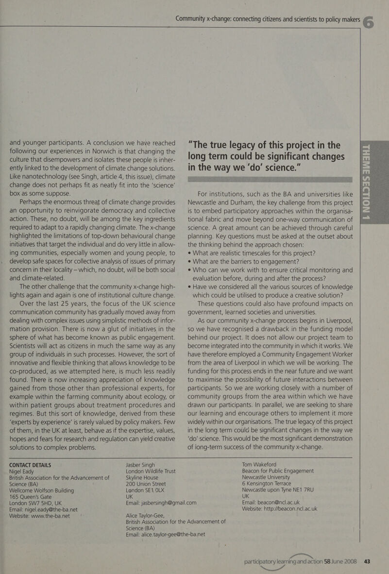 and younger participants. A conclusion we have reached following our experiences in Norwich is that changing the culture that disempowers and isolates these people is inher- ently linked to the development of climate change solutions. Like nanotechnology (see Singh, article 4, this issue), climate change does not perhaps fit as neatly fit into the ‘science’ box as some suppose. Perhaps the enormous threat of climate change provides an opportunity to reinvigorate democracy and collective action. These, no doubt, will be among the key ingredients required to adapt to a rapidly changing climate. The x-change highlighted the limitations of top-down behavioural change initiatives that target the individual and do very little in allow- ing communities, especially women and young people, to develop safe spaces for collective analysis of issues of primary concern in their locality — which, no doubt, will be both social and climate-related. The other challenge that the community x-change high- lights again and again is one of institutional culture change. Over the last 25 years, the focus of the UK science communication community has gradually moved away from dealing with complex issues using simplistic methods of infor- mation provision. There is now a glut of initiatives in the sphere of what has become known as public engagement. Scientists will act as citizens in much the same way as any group of individuals in such processes. However, the sort of innovative and flexible thinking that allows knowledge to be co-produced, as we attempted here, is much less readily found. There is now increasing appreciation of knowledge gained from those other than professional experts, for example within the farming community about ecology, or within patient groups about treatment procedures and regimes. But this sort of knowledge, derived from these ‘experts by experience’ is rarely valued by policy makers. Few of them, in the UK at least, behave as if the expertise, values, hopes and fears for research and regulation can yield creative solutions to complex problems. CONTACT DETAILS Jasber Singh Nigel Eady London Wildlife Trust British Association for the Advancement of Skyline House Science (BA) 200 Union Street Wellcome Wolfson Building London SE1, OLX 165 Queen's Gate UK London SW7 5HD, UK Email: nigel.eady@the-ba.net Website: www.the-ba.net Alice Taylor-Gee, - “The true legacy of this project in the long term could be significant changes in the way we ‘do’ science.”  For institutions, such as the BA and universities like Newcastle and Durham, the key challenge from this project is to embed participatory approaches within the organisa- tional fabric and move beyond one-way communication of science. A great amount can be achieved through careful planning. Key questions must be asked at the outset about the thinking behind the approach chosen: ¢ What are realistic timescales for this project? e What are the barriers to engagement? e Who can we work with to ensure critical monitoring and evaluation before, during and after the process? e Have we considered all the various sources of knowledge which could be utilised to produce a creative solution? These questions could also have profound impacts on government, learned societies and universities. As our community x-change process begins in Liverpool, so we have recognised a drawback in the funding model behind our project. It does not allow our project team to become integrated into the community in which it works. We have therefore employed a Community Engagement Worker from the area of Liverpool in which we will be working. The funding for this process ends in the near future and we want to maximise the possibility of future interactions between participants. So we are working closely with a number of community groups from the area within which we have drawn our participants. In parallel, we are seeking to share our learning and encourage others to implement it more widely within our organisations. The true legacy of this project in the long term could be significant changes in the way we ‘do’ science. This would be the most significant demonstration of iong-term success of the community x-change. Tom Wakeford Beacon for Public Engagement Newcastle University 6 Kensington Terrace Newcastle upon Tyne NE1 7RU UK Email: beacon@ncl.ac.uk Website: http://beacon.ncl.ac.uk Science (BA) rey    Wirnuneayciet™