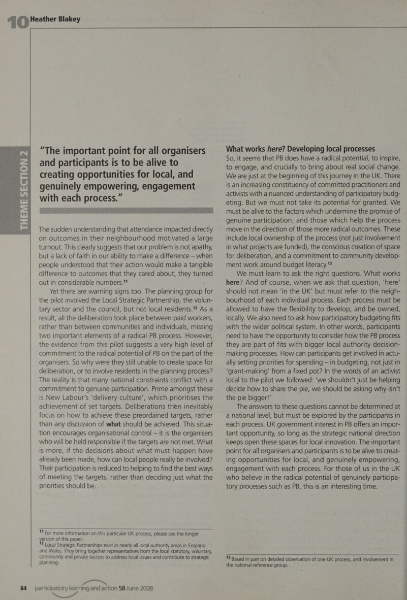   “The important point for all organisers and participants Is to be alive to creating opportunities for local, and genuinely empowering, engagement with each process.” The sudden understanding that attendance impacted directly on outcomes in their neighbourhood motivated a large turnout. This clearly suggests that our problem is not apathy, but a lack of faith in our ability to make a difference — when people understood that their action would make a tangible difference to outcomes that they cared about, they turned out in considerable numbers. Yet there are warning signs too. The planning group for the pilot involved the Local Strategic Partnership, the volun- tary sector and the council, but not local residents.? As a result, all the deliberation took place between paid workers, rather than between communities and individuals, missing two important elements of a radical PB process. However, the. evidence from this pilot suggests a very high level of commitment to the radical potential of PB on the part of the organisers. So why were they still unable to create space for deliberation, or to involve residents in the planning process? The reality is that many national constraints conflict with a commitment to genuine participation. Prime amongst these is New Labour's ‘delivery culture’, which prioritises the achievement of set targets. Deliberations then inevitably focus on how to achieve these preordained targets, rather than any discussion of what should be achieved. This situa- tion encourages organisational control — it is the organisers who will be held responsible if the targets are not met. What is more, if the decisions about what must happen have already been made, how can local people really be involved? Their participation is reduced to helping to find the best ways of meeting the targets, rather than deciding just what the priorities should be.  11 For more information on this particular UK process, please see the longer version of this paper. 12 | ocal Strategic Partnerships exist in nearly all local authority areas in England and Wales. They bring together representatives from the local statutory, voluntary, rnaicany and private sectors to address local issues and contribute to strategic planning. es MS 64 participatory learning and action 58 June 2008 a  What works here? Developing local processes So, it seems that PB does have a radical potential, to inspire, to engage, and crucially to bring about real social change. We are just at the beginning of this journey in the UK. There is an increasing constituency of committed practitioners and activists with a nuanced understanding of participatory budg- eting. But we must not take its potential for granted. We must be alive to the factors which undermine the promise of genuine participation, and those which help the process move in the direction of those more radical outcomes. These include local ownership of the process (not just involvement in what projects are funded), the conscious creation of space for deliberation, and a commitment to community develop- ment work around budget literacy.” We must learn to ask the right questions. What works here? And of course, when we ask that question, ‘here’ - should not mean ‘in the UK’ but must refer to the neigh- bourhood of each individual process. Each process must be allowed to have the flexibility to develop, and be owned, locally. We also need to ask how participatory budgeting fits with the wider political system. In other words, participants need to have the opportunity to consider how the PB process they are part of fits with bigger local authority decision- making processes. How can participants get involved in actu- ally setting priorities for spending — in budgeting, not just in ‘grant-making’ from a fixed pot? In the words of an activist local to the pilot we followed: ‘we shouldn't just be helping decide how to share the pie, we should be asking why isn’t the pie bigger!’ The answers to these questions cannot be determined at a national level, but must be explored by the participants in each process. UK government interest in PB offers an impor- tant opportunity, so long as the strategic national direction keeps open these spaces for local innovation. The important point for all organisers and participants is to be alive to creat- ing opportunities for local, and genuinely empowering, engagement with each process. For those of us in the UK who believe in the radical potential of genuinely participa- tory processes such as PB, this is an interesting time.   13 Based in part on detailed observation of one UK process, and involvement in the national reference group.