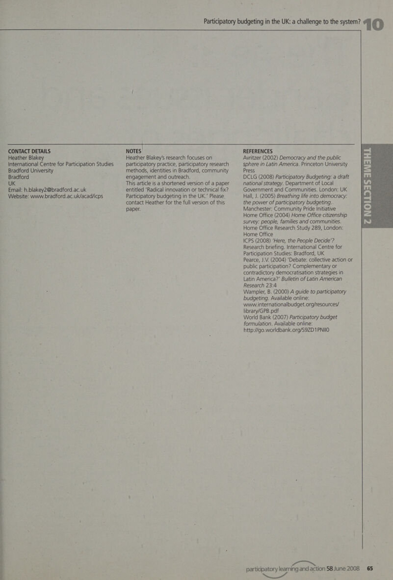  a CONTACT DETAILS International Centre for Participation Studies Bradford University Bradford UK Email: h.blakey2@bradford.ac.uk Website: www.bradford.ac.uk/acad/icps NOTES: participatory practice, participatory research methods, identities in Bradford, community engagement and outreach. This article is a shortened version of a paper entitled ‘Radical innovation or technical fix? Participatory budgeting in the UK.’ Please. contact Heather for the full version of this paper. REFERENCES sphere in Latin America. Princeton University Press DCLG (2008) Participatory Budgeting: a draft national strategy. Department of Local Government and Communities. London: UK Hall, J. (2005) Breathing life into democracy: the power of participatory budgeting.. Manchester: Community Pride Initiative Home Office (2004) Home Office citizenship survey: people, families and communities. Home Office Research Study 289, London: Home Office ICPS (2008) ‘Here, the People Decide’? Research briefing. International Centre for Participation Studies: Bradford, UK Pearce, J.V. (2004) ‘Debate: collective action or public participation? Complementary or contradictory democratisation strategies in Latin America?’ Bulletin of Latin American _ Research 23:4 * Wampler, B. (2000) A guide to participatory budgeting. Available online: www. internationalbudget.org/resources/ library/GPB.pdf World Bank (2007) Participatory budget formulation. Available online: http://go.worldbank.org/S9ZD 1 PNIIO participatory learning and action 58 June 2008 65 i ait 