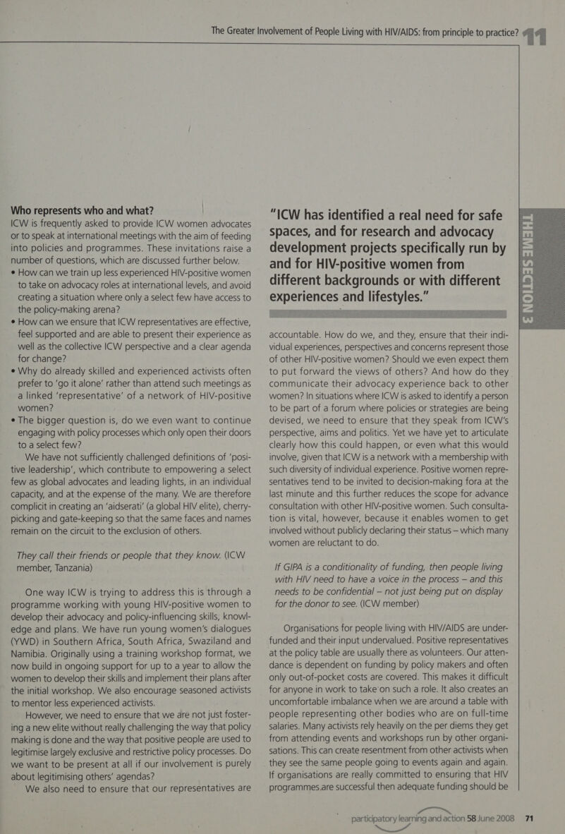 Who represents who and what? | ICW is frequently asked to provide ICW women advocates or to speak at international meetings with the aim of feeding into policies and programmes. These invitations raise a number of questions, which are discussed further below. e How can we train up less experienced HIV-positive women to take on advocacy roles at international levels, and avoid creating a situation where only a select few have access to the policy-making arena? e How can we ensure that ICW representatives are effective, feel supported and are able to present their experience as well as the collective ICW perspective and a clear agenda for change? e Why do already skilled and experienced activists often prefer to ‘go it alone’ rather than attend such meetings as a linked ‘representative’ of a network of HIV-positive women? e The bigger question is, do we even want to continue engaging with policy processes which only open their doors to a select few? We have not sufficiently challenged definitions of ‘posi- tive leadership’, which contribute to empowering a select few as global advocates and leading lights, in an individual Capacity, and at the expense of the many. We are therefore complicit in creating an ‘aidserati’ (a global HIV elite), cherry- picking and gate-keeping so that the same faces and names remain on the circuit to the exclusion of others. They call their friends or people that they know. (ICW member, Tanzania) One way ICW is trying to address this is through a programme working with young HIV-positive women to develop their advocacy and policy-influencing skills, knowl- edge and plans. We have run young women’s dialogues (YWD) in Southern Africa, South Africa, Swaziland and Namibia. Originally using a training workshop format, we women to develop their skills and implement their plans after the initial workshop. We also encourage seasoned activists to mentor less experienced activists. However, we need to ensure that we are not just foster- ing a new elite without really challenging the way that policy making is done and the way that positive people are used to legitimise largely exclusive and restrictive policy processes. Do we want to be present at all if our involvement is purely about legitimising others’ agendas? We also need to ensure that our representatives are “ICW has identified a real need for safe Spaces, and for research and advocacy development projects specifically run by and for HIV-positive women from different backgrounds or with different experiences and lifestyles.”   accountable. How do we, and they, ensure that their indi- vidual experiences, perspectives and concerns represent those of other HIV-positive women? Should we even expect them to put forward the views of others? And how do they. communicate their advocacy experience back to other women? In situations where ICW is asked to identify a person to be part of a forum where policies or strategies are being devised, we need to ensure that they speak from ICW’s perspective, aims and politics. Yet we have yet to articulate clearly how this could happen, or even what this would involve, given that ICW is a network with a membership with such diversity of individual experience. Positive women repre- sentatives tend to be invited to decision-making fora at the last minute and this further reduces the scope for advance consultation with other HIV-positive women. Such consulta- tion is vital, however, because it enables women to get involved without publicly declaring their status — which many women are reluctant to do. If GIPA is a conditionality of funding, then people living with HIV need to have a voice in the process — and this needs to be confidential — not just being put on display for the donor to see. (\CW member) Organisations for people living with HIV/AIDS are under- funded and their input undervalued. Positive representatives at the policy table are usually there as volunteers. Our atten- dance is dependent on funding by policy makers and often only out-of-pocket costs are covered. This makes it difficult for anyone in work to take’on such a role. It also creates an uncomfortable imbalance when we are around a table with people representing other bodies who are on full-time salaries. Many activists rely heavily on the per diems they get from attending events and workshops run by other organi- sations. This can create resentment from other activists when they see the same people going to events again and again. If organisations are really committed to ensuring that HIV programmes.are successful then adequate funding should be Miasrancast™™  