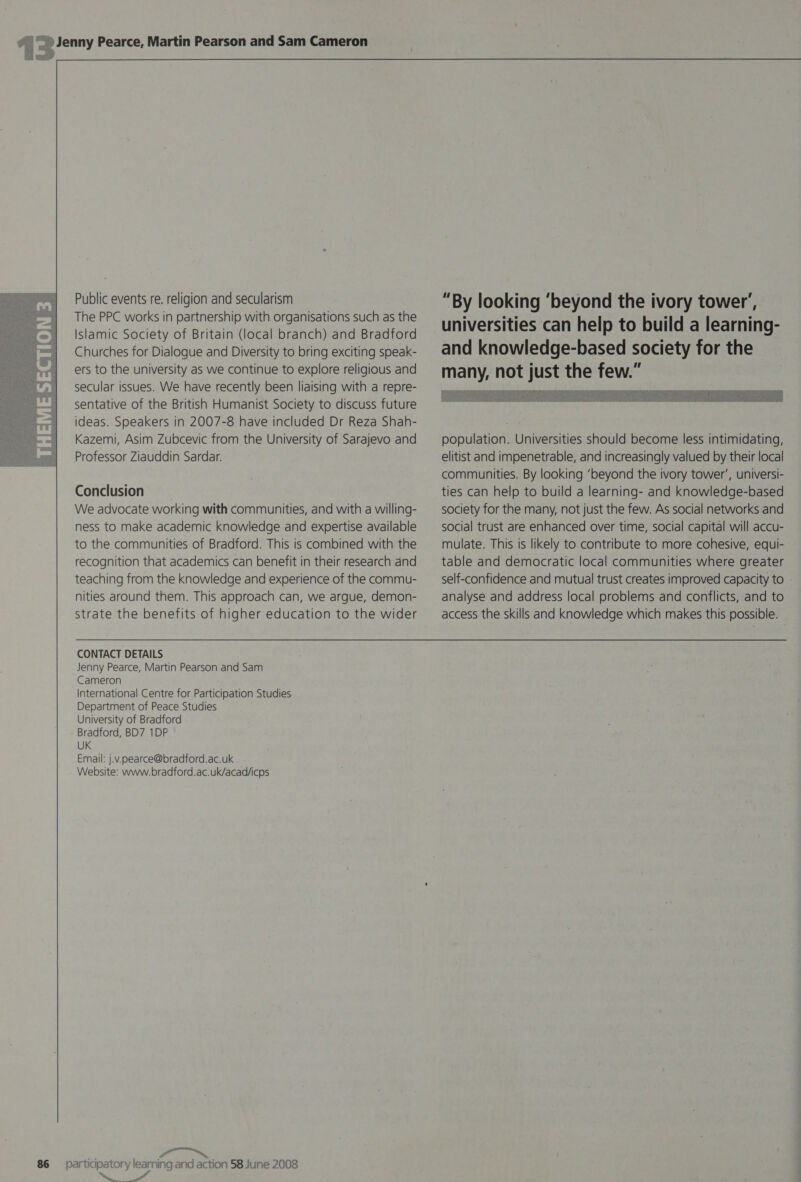  Public events re. religion and secularism The PPC works in partnership with organisations such as the Islamic Society of Britain (local branch) and Bradford Churches for Dialogue and Diversity to bring exciting speak- ers to the university as we continue to explore religious and secular issues. We have recently been liaising with a repre- sentative of the British Humanist Society to discuss future ideas. Speakers in 2007-8 have included Dr Reza Shah- Kazemi, Asim Zubcevic from the University of Sarajevo and Professor Ziauddin Sardar. Conclusion We advocate working with communities, and with a willing- ness to make academic knowledge and expertise available to the communities of Bradford. This is combined with the recognition that academics can benefit in their research and teaching from the knowledge and experience of the commu- nities around them. This approach can, we argue, demon- strate the benefits of higher education to the wider CONTACT DETAILS Jenny Pearce, Martin Pearson and Sam Cameron International Centre for Participation Studies Department of Peace Studies University of Bradford Bradford, BD7 1DP UK Email: j.v.pearce@bradford.ac.uk Website: www.bradford.ac.uk/acad/icps a Se ee “By looking ‘beyond the ivory tower’, universities can help to build a learning- and knowledge-based society for the many, not just the few.”   population. Universities should become less intimidating, elitist and impenetrable, and increasingly valued by their local communities. By looking ‘beyond the ivory tower’, universi- ties can help to build a learning- and knowledge-based society for the many, not just the few. As social networks and social trust are enhanced over time, social capital will accu- mulate. This is likely to contribute to more cohesive, equi- table and democratic local communities where greater self-confidence and mutual trust creates improved capacity to analyse and address local problems and conflicts, and to access the skills and knowledge which makes this possible.