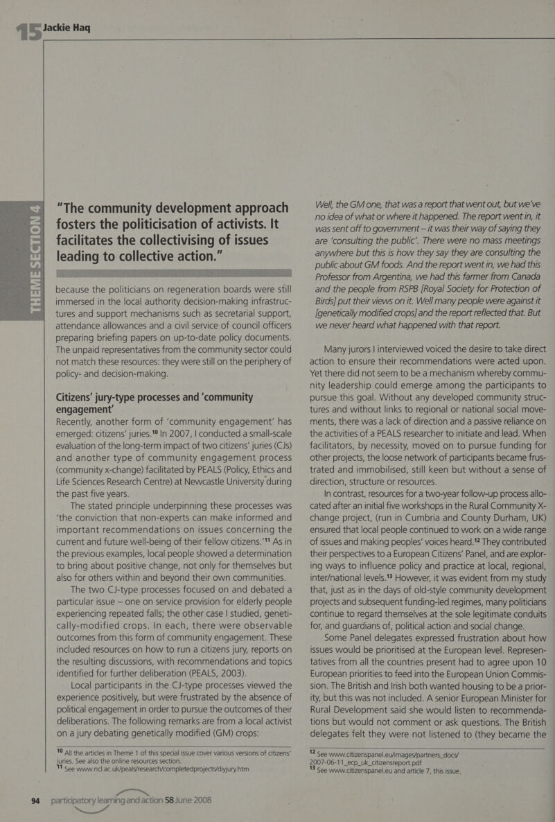   “The community development approach fosters the politicisation of activists. It facilitates the collectivising of issues leading to collective action.”  because the politicians on regeneration boards were still immersed in the local authority decision-making infrastruc- tures and support mechanisms such as secretarial support, attendance allowances and a civil service of council officers preparing briefing papers on up-to-date policy documents. The unpaid representatives from the community sector could not match these resources: they were still on the periphery of policy- and decision-making. Citizens’ jury-type processes and ‘community engagement’ Recently, another form of ‘community engagement’ has emerged: citizens’ juries.'° In 2007, | conducted a small-scale evaluation of the long-term impact of two citizens’ juries (CJs) and another type of community engagement process (community x-change) facilitated by PEALS (Policy, Ethics and Life Sciences Research Centre) at Newcastle University during the past five years. The stated principle underpinning these processes was ‘the conviction that non-experts can make informed and important recommendations on issues concerning the current and future well-being of their fellow citizens.’ As in the previous examples, local people showed a determination to bring about positive change, not only for themselves but also for others within and beyond their own communities. The two CJ-type processes focused on and debated a particular issue — one on service provision for elderly people experiencing repeated falls; the other case | studied, geneti- cally-modified crops. In each, there were observable outcomes from this form of community engagement. These included resources on how to run a citizens jury, reports on the resulting discussions, with recommendations and topics identified for further deliberation (PEALS, 2003). Local participants in the CJ-type processes viewed the experience positively, but were frustrated by the absence of political engagement in order to pursue the outcomes of their deliberations. The following remarks are from a local activist on a jury debating genetically modified (GM) crops: 10 A\| the articles in Theme 1 of this special issue cover various versions of citizens’ juries. See also the online resources section. 1 See www.ncl.ac.uk/peals/research/completedprojects/diyjury.htm 94 participatory learning and action 58 June 2008  Well, the GM one, that was a report that went out, but we’ve no idea of what or where it happened. The report went in, it was sent off to government — it was their way of saying they are ‘consulting the public’. There were no mass meetings anywhere but this is how they say they are consulting the public about GM foods. And the report went in, we had this Professor from Argentina, we had this farmer from Canada and the people from RSPB [Royal Society for Protection of Birds] put their views on it. Well many people were against it [genetically modified crops] and the report reflected that. But we never heard what happened with that report. Many jurors | interviewed voiced the desire to take direct action to ensure their recommendations were acted upon. Yet there did not seem to be a mechanism whereby commu- nity leadership could emerge among the participants to pursue this goal. Without any developed community struc- tures and without links to regional or national social move- ments, there was a lack of direction and a passive reliance on the activities of a PEALS researcher to initiate and lead. When facilitators, by necessity, moved on to pursue funding for other projects, the loose network of participants became frus- trated and immobilised, still keen but without a sense of direction, structure or resources. In contrast, resources for a two-year follow-up process allo- - cated after an initial five workshops in the Rural Community X- change project, (run in Cumbria and County Durham, UK) ensured that local people continued to work on a wide range of issues and making peoples’ voices heard. They contributed their perspectives to a European Citizens’ Panel, and are explor- ing ways to influence policy and practice at local, regional, inter/national levels.*? However, it was evident from my study that, just as in the days of old-style community development projects and subsequent funding-led regimes, many politicians continue to regard themselves at the sole legitimate conduits for, and guardians of, political action and social change. Some Panel delegates expressed frustration about how issues would be prioritised at the European level. Represen- tatives from all the countries present had to agree upon 10 European priorities to feed into the European Union Commis- sion. The British and Irish both wanted housing to be a prior- ity, but this was not included. A senior European Minister for Rural Development said she would listen to recommenda- tions but would not comment or ask questions. The British delegates felt they were not listened to (they became the   12 See www. citizenspanel.eu/images/partners_docs/ 2007-06-11_ecp_uk_citizensreport.pdf 3 See www. citizenspanel.eu and article 7, this issue.