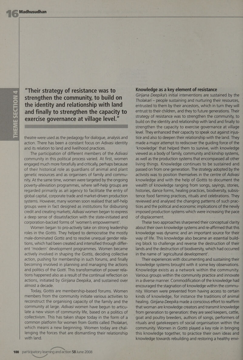   theatre were used as the pedagogy for dialogue, analysis and action. There has been a constant focus on Adivasi identity and its relation to land and livelihood practices. The participation of different members of the Adivasi community in this political process varied. At first, women engaged much more forcefully and critically, perhaps because of their historical role as guardians of animal and plant genetic resources and as organisers of family and commu- nity. At the same time, women were targeted by the ongoing poverty-alleviation programmes, where self-help groups are regarded primarily as an agency to facilitate the entry of global capital, corporate trade and market-driven production systems. However, many women soon realised that self-help groups were in fact designed as institutions for disbursing credit and creating markets; Adivasi women began to express a deep sense of dissatisfaction with the state-initiated and corporation-backed forms of ‘women’s empowerment’. Women began to pro-actively take on strong leadership roles in the Gottis. They helped to democratise the mostly male-dominated Gottis and to resolve unequal gender rela- tions, which had been created and intensified through differ- ent ‘modern’ development programmes. Women became actively involved in shaping the Gottis, deciding collective action, pushing for membership in such forums, and finally becoming involved in planning and managing the actions and politics of the Gotti. This transformation of power rela- tions happened also as a result of the continual reflection on actions, initiated by Giriljana Deepika, and sustained over almost a decade. Today, Gottis are membership-based forums. Women members from the community initiate various activities to reconstruct the organising capacity of the family and the community at large. Adivasi women have begun to articu- late a new vision of community life, based on a politics of collectivism. This has taken shape today in the form of a common platform for women from Gottis called Tholakari, which means a new beginning. Women today are chal- lenging the forces that are dismantling their relationship with land. z “™ 100 participatory learning and action 58 June 2008 Knowledge as a key element of resistance Girijana. Deepika’s initial interventions are sustained by the Tholakari — people sustaining and nurturing their resources, entrusted to them by their ancestors, which in turn they will entrust to their children, and they to future generations. Their strategy of resistance was to strengthen the community, to build on the identity and relationship with land and finally to strengthen the capacity to exercise governance at village level. They enhanced their capacity to speak out against injus- tice and also to deepen their relationship with the land. They made a major attempt to rediscover the guiding force of the ‘knowledge’ that helped them to survive, with knowledge viewed as a body of family, community and kinship systems, living things. Knowledge continues to be sustained and passed on from one generation. The strategy adopted by the activists was to position themselves in the centre of Adivasi knowledge and with the help of Gottis to document the wealth of knowledge ranging from songs, sayings, stories, histories, dance forms, healing practices, biodiversity, subsis- tence food farming practices, rituals and celebrations. They reviewed and analysed the changing patterns of such prac- tices and the political and economic implications of the newly imposed production systems which were increasing the pace of displacement. ; : These two approaches sharpened their conceptual clarity about their own knowledge systems and re-affirmed that this knowledge was dynamic and an important source for their way of life. This knowledge also became an essential build- ing block to challenge and reverse the destruction of their lands and the destruction of biodiversity, which had occurred in the name of ‘agricultural development’. Their experiences with documenting and sustaining their knowledge systems brought with it some key observations. Knowledge exists as a network within the community. Various groups within the community practice and innovate in a diverse manner. Commodification of the knowledge had encouraged the stagnation of knowledge within the commu- nity. Women were prevented from having access to certain kinds of knowledge, for instance the traditions of animal healing. Girjjana Deepika made a conscious effort to reaffirm that woman are knowledge creators and transmit knowledge goat and poultry breeders, authors of songs, performers of rituals and gatekeepers of social organisation within the community. Women in Gottis played a key role in bringing this knowledge together, to practice their own ideas and knowledge towards rebuilding and restoring a healthy envi-