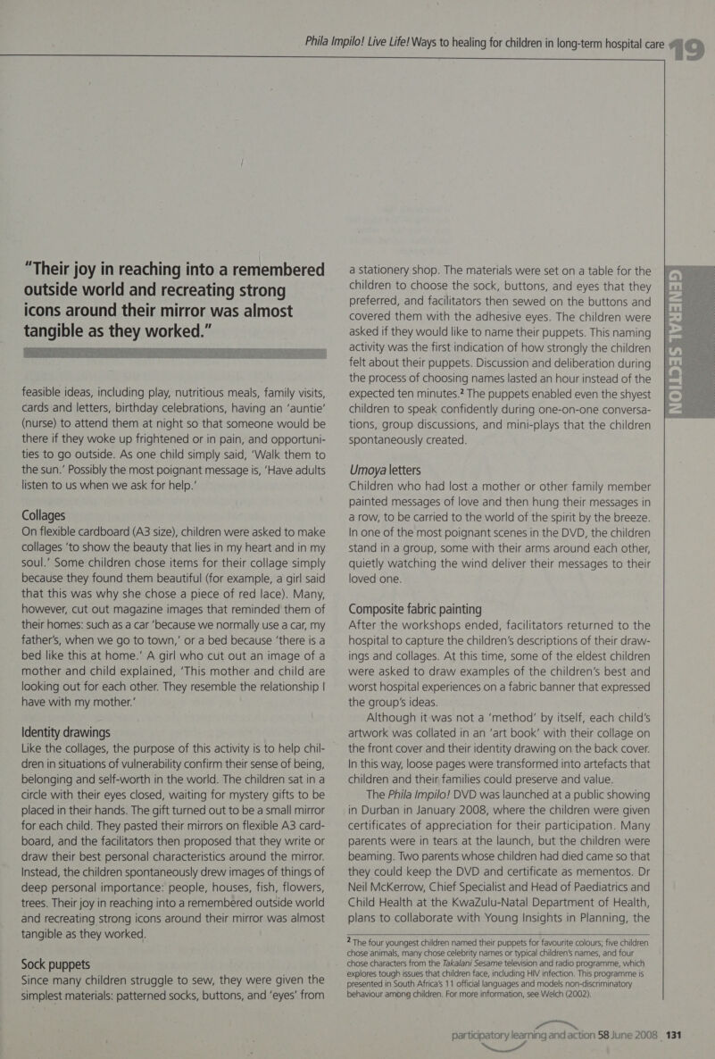   as on feasible ideas, including play, nutritious meals, family visits, cards and letters, birthday celebrations, having an ‘auntie’ (nurse) to attend them at night so that someone would be there if they woke up frightened or in pain, and opportuni- ties to go outside. As one child simply said, ‘Walk them to the sun.’ Possibly the most poignant message is, ‘Have adults listen to us when we ask for help.’ Collages On flexible cardboard (A3 size), children were asked to make collages ‘to show the beauty that lies in my heart and in my soul.’ Some children chose items for their collage simply because they found them beautiful (for example, a girl said that this was why she chose a piece of red lace). Many, however, cut out magazine images that reminded them of their homes: such as a car ‘because we normally use a car, my father’s, when we go to town,’ or a bed because ‘there is a bed like this at home.’ A girl who cut out an image of a mother and child explained, ‘This mother and child are looking out for each other. They resemble the relationship | have with my mother.’ Identity drawings dren in situations of vulnerability confirm their sense of being, belonging and self-worth in the world. The children sat in a circle with their eyes closed, waiting for mystery gifts to be placed in their hands. The gift turned out to be a small mirror for each child. They pasted their mirrors on flexible A3. card- board, and the facilitators then proposed that they write or draw their best personal characteristics around the mirror. Instead, the children spontaneously drew images of things of deep personal importance: people, houses, fish, flowers, trees. Their joy in reaching into a remembered outside world and recreating strong icons around their mirror was almost tangible as they worked. Sock puppets Since many children struggle to sew, they were given the simplest materials: patterned socks, buttons, and ‘eyes’ from  a stationery shop. The materials were set on a table for the children to choose the sock, buttons, and eyes that they preferred, and facilitators then sewed on the buttons and covered them with the adhesive eyes. The children were asked if they would like to name their puppets. This naming activity was the first indication of how strongly the children felt about their puppets. Discussion and deliberation during the process of choosing names lasted an hour instead of the expected ten minutes.? The puppets enabled even the shyest children to speak confidently during one-on-one conversa- tions, group. discussions, and mini-plays that the children spontaneously created. Umoya letters Children who had lost a mother or other family member painted messages of love and then hung their messages in a row, to be carried to the world of the spirit by the breeze. In one of the most poignant scenes in the DVD, the children stand in a group, some with their arms around each other, quietly watching the wind deliver their messages to their loved one. Composite fabric painting After the workshops ended, facilitators returned to the hospital to capture the children’s descriptions of their draw- ings and collages. At this time, some of the eldest children were asked to draw examples of the children’s best and worst hospital experiences on a fabric banner that expressed the group's ideas. Although it:was not a ‘method’ by itself, each child’s artwork was collated in an ‘art book’ with their collage on the front cover and their identity drawing on the back cover. In this way, loose pages were transformed into artefacts that children and their families could preserve and value. The Phila Impilo! DVD was launched at a public showing in Durban in January 2008, where the children were given certificates of appreciation for their participation. Many parents were in tears at the launch, but the children were beaming. Two parents whose children had died came so that they could keep the DVD and certificate as mementos. Dr Neil McKerrow, Chief Specialist and Head of Paediatrics and Child Health at the KwaZulu-Natal Department of Health, plans to collaborate with Young Insights in Planning, the  2 The four youngest children named their puppets for favourite colours; five children chose animals, many chose celebrity names or typical children’s names, and four chose characters from the Takalani Sesame television and radio programme, which explores tough issues that children face, including HIV infection. This programme is presented in South Africa's 11 official languages and models non-discriminatory behaviour among children. For more information, see Welch (2002). CI