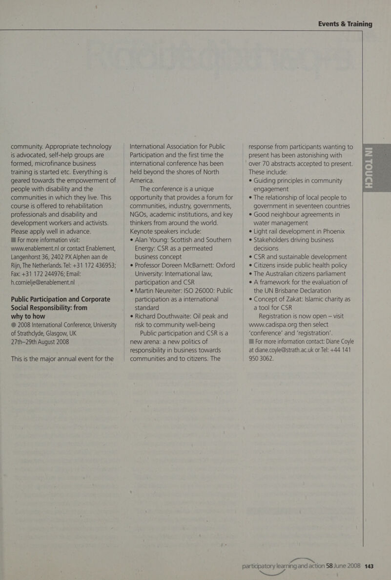 community. Appropriate technology is advocated, self-help groups are formed, microfinance business training is started etc. Everything is geared towards the empowerment of people with disability and the communities in which they live. This course is offered to rehabilitation professionals and disability and development workers and activists. Please apply well in advance. ™ For more information visit: www.enablement.nl or contact Enablement, Langenhorst 36, 2402 PX Alphen aan de Rijn, The Netherlands. Tel: +31 172 436953; Fax: +31 172 244976; Email: h.cornielje@enablement.nl  Public Participation and Corporate Social Responsibility: from why to how ® 2008 International Conference, University of Strathclyde, Glasgow, UK 27th-29th August 2008 This is the major annual event for the   International Association for Public Participation and the first time the international conference has been held beyond the shores of North America. The conference is a unique opportunity that provides a forum for communities, industry, governments, NGOs, academic institutions, and key thinkers from around the world. Keynote speakers include: e Alan Young: Scottish and Southern Energy: CSR as a permeated business concept e Professor Doreen McBarnett: Oxford University: International law, participation and CSR e Martin Neureiter: ISO 26000: Public participation as a international standard e Richard Douthwaite: Oil peak and risk to community well-being Public participation and CSR Is a new arena: a new politics of responsibility in business towards communities and to citizens. The Events &amp; Training response from participants wanting to |= present has been astonishing with _ over 70 abstracts accepted to present. | These include: ¢ Guiding principles in community engagement ¢ The relationship of local people to government in seventeen countries ¢ Good neighbour agreements in water management e Light rail development in Phoenix e Stakeholders driving business decisions e CSR and sustainable development * Citizens inside public health policy ¢ The Australian citizens parliament e A framework for the evaluation of the UN Brisbane Declaration ¢ Concept of Zakat: Islamic charity as a tool for CSR Registration is now open — visit www.cadispa.org then select ‘conference’ and ‘registration’. © For more information contact: Diane Coyle at diane.coyle@strath.ac.uk or Tel: +44 141 950 3062.   participatory learning and action 58 June 2008 143