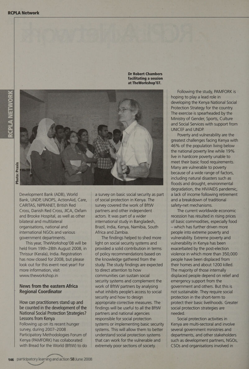  Photo: Praxis Dr Robert Chambers facilitating a session at TheWorkshop’07.  Development Bank (ADB), World | Bank, UNDP, UNOPS, ActionAid, Care, CARITAS, NIPRANET, British Red Cross, Danish Red Cross, JICA, Oxfam and Brooke Hospital, as well as other bilateral and multilateral organisations, national and | international NGOs and various government departments. | This year, TheWorkshop’08 will be held from 19th-28th August 2008, in Thrissur (Kerala), India. Registration has now closed for 2008, but please look out for this event next year! For | more information, visit | www.theworkshop.in | News from the eastern Africa | Regional Coordinator | How can practitioners standup and be counted in the development of the _ National Social Protection Strategies? Lessons from Kenya | Following up on its recent hunger . survey, during 2007-2008 Participatory Methodologies Forum of Kenya (PAMFORK) has collaborated with Bread for the World (BftW) to do a Survey on basic social security as part of social protection in Kenya. The survey covered the work of BftW partners and other independent actors. It was part of a wider international study in Bangladesh, Brazil, India, Kenya, Namibia, South Africa and Zambia. The findings helped to shed more light on social security systems and provided a solid contribution in terms of policy recommendations based on the knowledge gathered from the study. The study findings are expected to direct attention to how communities can sustain social security systems and complement the work of BftW partners by analysing what inhibits people’s access to social security and how to design appropriate corrective measures. The findings will be useful to all the BftW partners and national agencies responsible for social protection systems or implementing basic security systems. This will allow them to better understand social protection systems that can work for the vulnerable and extremely poor sections of society. | |  Following the study, PAMFORK is hoping to play a lead role in developing the Kenya National Social Protection Strategy for the country. The exercise is spearheaded by the Ministry of Gender, Sports, Culture and Social Services with support from UNICEF and UNDP. Poverty and vulnerability are the greatest challenges facing Kenya with 46% of the population living below the national poverty line while 19% live in hardcore poverty unable to meet their basic food requirements. Many are vulnerable to poverty because of a wide range of factors, including natural disasters such as floods and drought, environmental degradation, the HIV/AIDS pandemic, a lack of income following retirement and a breakdown of traditional safety-net mechanisms. The current worldwide economic recession has resulted in rising prices of basic commodities, especially food — which has further driven more people into extreme poverty and vulnerability. Extreme poverty and vulnerability in Kenya has been exacerbated by the post-election violence in which more than 350,000 people have been displaced from their homes and about 1200 killed. The majority of those internally displaced people depend on relief and emergency support from the government and others. But this is not sustainable. They require social protection in the short-term to protect their basic livelihoods. Greater social protection strategies are needed. Social protection activities in Kenya are multi-sectoral and involve several government ministries and departments, and other stakeholders such as development partners, NGOs, CSOs and organisations involved in