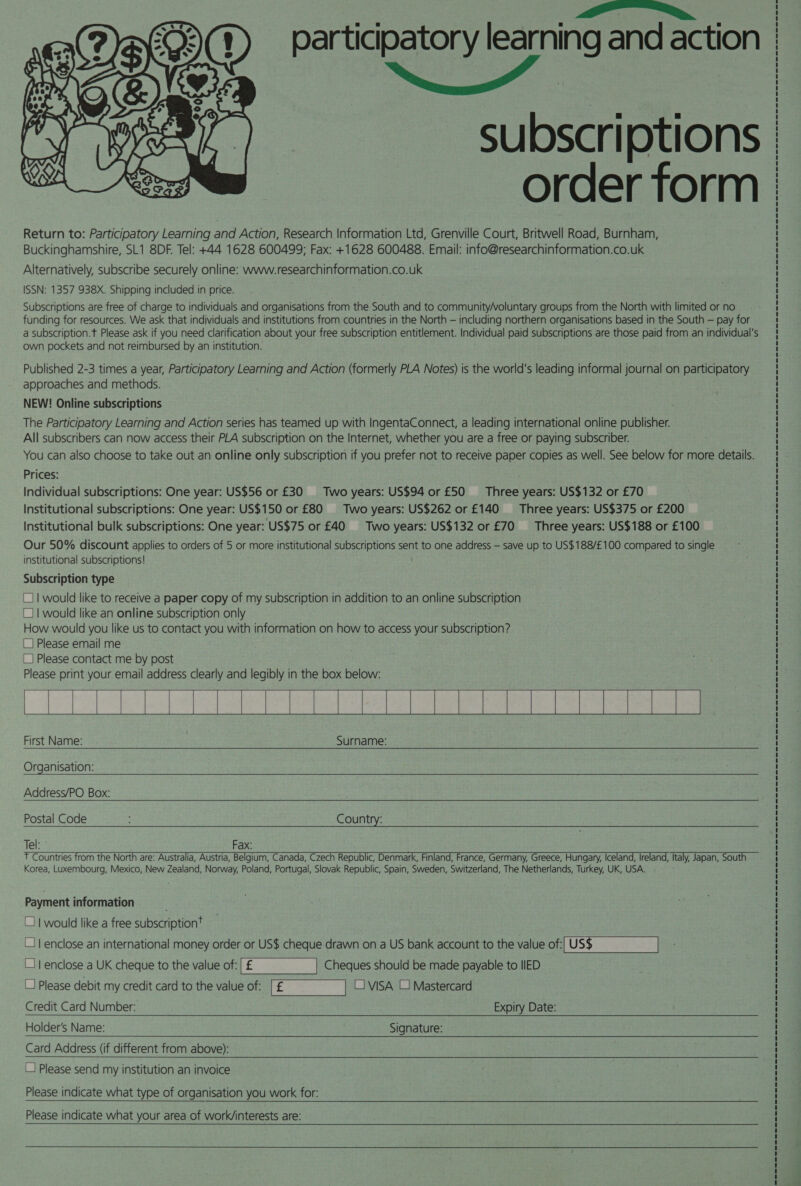 participatory learning and action Sip, alia subscriptions order form Return to: Participatory Learning and Action, Research Information Ltd, Grenville Court, Britwell Road, Burnham, Buckinghamshire, SL1 8DF. Tel: +44 1628 600499; Fax: +1628 600488. Email: info@researchinformation.co.uk Alternatively, subscribe securely online: www.researchinformation.co.uk ISSN: 1357 938X. Shipping included in price. Subscriptions are free of charge to individuals and organisations from the South and to community/voluntary groups from the North with limited or no funding for resources. We ask that individuals and institutions from countries in the North — including northern organisations based in the South — pay for a subscription.t Please ask if you need clarification about your free subscription entitlement. Individual paid subscriptions are those paid from an individual's own pockets and not reimbursed by an institution.  Published 2-3 times a year, Participatory Learning and Action (formerly PLA Notes) is the world's leading informal journal on participatory approaches and methods. NEW! Online subscriptions The Participatory Learning and Action series has teamed up with IngentaConnect, a leading international online publisher. All subscribers can now access their PLA subscription on the Internet, whether you are a free or paying subscriber. You can also choose to take out an online only subscription if you prefer not to receive paper copies as well. See below for more details. Prices: Individual subscriptions: One year: US$56 or £30 Two years: US$94 or £50 _—‘ Three years: US$132 or £70 Institutional subscriptions: One year: US$150 or £80 =‘ Two years: US$262 or £140 _—‘ Three years: US$375 or £200 Institutional bulk subscriptions: One year: US$75 or £40 Two years: US$132 or £70 _— Three years: US$188 or £100 Our 50% discount applies to orders of 5 or more institutional subscriptions sent to one address — save up to US$188/£100 compared to single institutional subscriptions! Subscription type | would like to receive a paper copy of my subscription in addition to an online subscription | would like an online subscription only How would you like us to contact you with information on how to access your subscription? Please email me |_| Please contact me by post Please print your email address clearly and legibly in the box below: te ae estas |e | ee | ae ae First Name: Surname:            Organisation:   Address/PO Box:   Postal Code Country:  Tel: Fax: ¥ Countries from the North are: Australia, Austria, Belgium, Canada, Czech Republic, Denmark, Finland, France, Germany, Greece, Hungary, Iceland, Ireland, Italy, Japan, South Korea, Luxembourg, Mexico, New Zealand, Norway, Poland, Portugal, Slovak Republic, Spain, Sweden, Switzerland, The Netherlands, Turkey, UK, USA.  Payment information _] 1 would like a free subscription’ “11 enclose an international money order or US$ cheque drawn on a US bank account to the value of:[US$ |   (11 enclose a UK cheque to the value of: Cheques should be made payable to IIED “1 Please debit my credit card to the value of: L] VISA LJ Mastercard Credit Card Number: Expiry Date: Holder’s Name: Signature:  Card Address (if different from above):    L} Please send my institution an invoice Please indicate what type of organisation you work for:   Please indicate what your area of work/interests are:  
