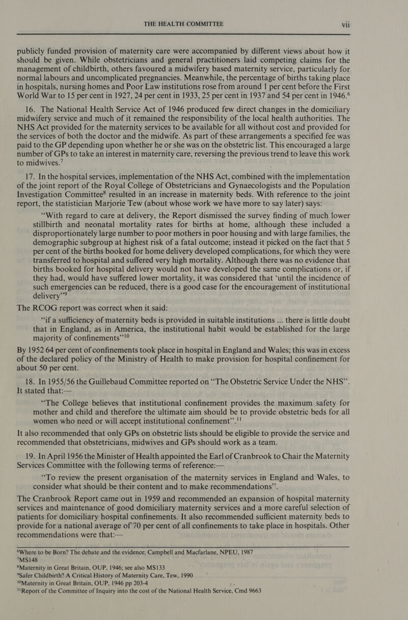  publicly funded provision of maternity care were accompanied by different views about how it should be given. While obstetricians and general practitioners laid competing claims for the management of childbirth, others favoured a midwifery based maternity service, particularly for normal labours and uncomplicated pregnancies. Meanwhile, the percentage of births taking place in hospitals, nursing homes and Poor Law institutions rose from around 1 per cent before the First World War to 15 per cent in 1927, 24 per cent in 1933, 25 per cent in 1937 and 54 per cent in 1946.° 16. The National Health Service Act of 1946 produced few direct changes in the domiciliary midwifery service and much of it remained the responsibility of the local health authorities. The NHS Act provided for the maternity services to be available for all without cost and provided for the services of both the doctor and the midwife. As part of these arrangements a specified fee was paid to the GP depending upon whether he or she was on the obstetric list. This encouraged a large number of GPs to take an interest in maternity care, reversing the previous trend to leave this work to midwives.’ 17. In the hospital services, implementation of the NHS Act, combined with the implementation of the joint report of the Royal College of Obstetricians and Gynaecologists and the Population Investigation Committee® resulted in an increase in maternity beds. With reference to the joint report, the statistician Marjorie Tew (about whose work we have more to say later) says: “With regard to care at delivery, the Report dismissed the survey finding of much lower stillbirth and neonatal mortality rates for births at home, although these included a disproportionately large number to poor mothers in poor housing and with large families, the demographic subgroup at highest risk of a fatal outcome; instead it picked on the fact that 5 per cent of the births booked for home delivery developed complications, for which they were transferred to hospital and suffered very high mortality. Although there was no evidence that births booked for hospital delivery would not have developed the same complications or, if they had, would have suffered lower mortality, it was considered that ‘until the incidence of such Sms erases can be reduced, there is a good case for the encouragement of institutional delivery” The RCOG report was correct when it said: “if a sufficiency of maternity beds is provided in suitable institutions ... there is little doubt that in England, as in America, the institutional habit would be established for the large majority of confinements”’!° By 1952 64 per cent of confinements took place in hospital in England and Wales; this was in excess of the declared policy of the Ministry of Health to make provision for hospital confinement for about 50 per cent. 18. In 1955/56 the Guillebaud Committee reported on “The Obstetric Service Under the NHS”’. It stated that:-— “The College believes that institutional confinement provides the maximum safety for mother and child and therefore the ultimate aim should be to provide obstetric beds for all women who need or will accept institutional confinement”’.!! It also recommended that only GPs on obstetric lists should be eligible to provide the service and recommended that obstetricians, midwives and GPs should work as a team. 19. In April 1956 the Minister of Health appointed the Earl of Cranbrook to Chair the Maternity Services Committee with the following terms of reference:— “To review the present organisation of the maternity services in England and Wales, to consider what should be their content and to make recommendations’’. The Cranbrook Report came out in 1959 and recommended an expansion of hospital maternity services and maintenance of good domiciliary maternity services and a more careful selection of patients for domiciliary hospital confinements. It also recommended sufficient maternity beds to provide for a national average of 70 per cent of all confinements to take place in hospitals. Other recommendations were that:— *Where to be Born? The debate and the evidence; Campbell and Macfarlane, NPEU, 1987 ™S148 ‘Maternity in Great Britain, OUP, 1946; see also MS133 °*Safer Childbirth? A Critical History of Maternity Care, Tew, 1990 Maternity in Great Britain, OUP, 1946 pp 203-4 ''Report of the Committee of Inquiry into the cost of the National Health Service, md 9663