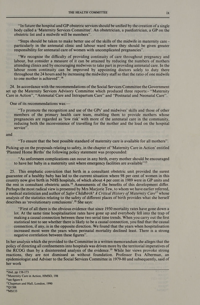  “In future the hospital and GP obstetric services should be unified by the creation of a single body called a ‘Maternity Services Committee’. An obstetrician, a paediatrician, a GP on the obstetric list and a midwife will be members’’. “Steps should be taken to make better use of the skills of the midwife in maternity care - particularly in the antenatal clinic and labour ward where they should be given greater responsibility for antenatal care of women with uncomplicated pregnancies”. “We recognise the difficulty of providing continuity of care throughout pregnancy and labour, but consider a measure of it can be attained by reducing the numbers of mothers attending clinics and by encouraging midwives to take part in providing antenatal care. In the labour room continuity can be improved by appointing doctors solely to duty there throughout the 24 hours and by increasing the midwifery staff so that the ratio of one midwife to one mother is achieved’’.'4 24. In accordance with the recommendations of the Social Services Committee the Government set up the Maternity Services Advisory Committee which produced three reports:- “‘“Maternity Care in Action’, ““Antenatal Care and Intrapartum Care” and “Postnatal and Neonatal Care’’. One of its recommendations was:— “To promote the recognition and use of the GPs’ and midwives’ skills and those of other members of the primary health care team, enabling them to provide mothers whose pregnancies are regarded as ‘low risk’ with more of the antenatal care in the community, reducing both the inconvenience of travelling for the mother and the load on the hospital service”. and “To ensure that the best possible standard of maternity care is available for all mothers”’. Picking up on the proposals relating to safety, in the chapter of ‘Maternity Care in Action’ entitled ‘Planned Home Births’ the following policy statement was propounded: ‘As unforeseen complications can occur in any birth, every mother should be encouraged to have her baby in a maternity unit where emergency facilities are available’’!> 25. This emphatic conviction that birth in a consultant obstetric unit provided the surest guarantee of a healthy baby has led to the current situation where 98 per cent of women in this country now give birth in NHS hospitals, of which about 4 per cent in 1989 were in GP units and the rest in consultant obstetric units.'© Assessments of the benefits of this development differ. Perhaps the most radical view is presented by Mrs Marjorie Tew, to whom we have earlier referred, a medical statistician and author of Safer Childbirth? A Critical History of Maternity Care'’ whose analysis of the statistics relating to the safety of different places of birth provides what she herself describes as ‘revolutionary conclusions’.'® She says: “First of all there is the obvious evidence that since 1950 mortality rates have gone down a lot. At the same time hospitalisation rates have gone up and everybody fell into the trap of making a causal connection between these two serial time trends. When you carry out the first statistical test to see whether there is likely to be a causal connection, you find that the causal connection, if any, is in the opposite direction. We found that the years when hospitalisation increased most were the years when perinatal mortality declined least. There is a strong negative correlation between these figures”. In her analysis which she provided to the Committee in a written memorandum she alleges that the policy of directing all confinements into hospitals was driven more by the territorial imperatives of the RCOG than by a disinterested analysis of the evidence.'? While her views provoke strong reactions, they are not dismissed as without foundation. Professor Eva Alberman, an epidemiologist and Adviser to the Social Services Committee in 1979-80 and subsequently, said of her work '4ibid, pp 158-173 'SMaternity Care in Action, HMSO, 198 ‘see figure 6 '7Chapman and Hall, London, 1990 '8Q1388 '9MS133