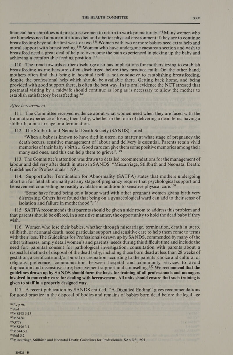 financial hardship does not pressurise women to return to work prematurely.'*4 Many women who are homeless need a more nutritious diet and a better physical environment if they are to continue breastfeeding beyond the first week or two.'*? Women with two or more babies need extra help and moral support with breastfeeding.'4© Women who have undergone caesarean section and wish to breastfeed need a great deal of help to overcome the pain experienced in picking up the baby and achieving a comfortable feeding position.'*’ 110. The trend towards earlier discharge also has implications for mothers trying to establish breastfeeding as mothers are often discharged before they produce milk. On the other hand, mothers often find that being in hospital itself is not conducive to establishing breastfeeding, despite the professional help which should be available there. Getting back home, and being provided with good support there, is often the best way. In its oral evidence the NCT stressed that postnatal visiting by a midwife should continue as long as is necessary to allow the mother to establish satisfactory breastfeeding. '** After bereavement 111. The Committee received evidence about what women need when they are faced with the traumatic experience of losing their baby, whether in the form of delivering a dead fetus, having a stillbirth, a miscarriage or a termination. | 112. The Stillbirth and Neonatal Death Society (SANDS) stated, ‘“‘When a baby is known to have died in utero, no matter at what stage of pregnancy the death occurs, sensitive management of labour and delivery is essential. Parents retain vivid memories of their baby’s birth ...Good care can give them some positive memories among their many sad ones, and this can help them to grieve’’.'#? 113. The Committee’s attention was drawn to detailed recommendations for the management of labour and delivery after death in utero in SANDS’ “‘Miscarriage, Stillbirth and Neonatal Death: Guidelines for Professionals” 1991. 114. Support after Termination for Abnormality (SATFA) states that mothers undergoing abortion for fetal abnormality at any stage of pregnancy require that psychological support and bereavement counselling be readily available in addition to sensitive physical care.'°? ‘Some have found being on a labour ward with other pregnant women giving birth very distressing. Others have found that being on a gynaecological ward can add to their sense of isolation and failure in motherhood’’.!*! 115. SATFA recommends that parents should be given a side room to address this problem and that parents should be offered, in a sensitive manner, the opportunity to hold the dead baby if they wish. 116. Women who lose their babies, whether through miscarriage, termination, death in utero, stillbirth, or neonatal death, need particular support and sensitive care to help them come to terms with their loss. The Guidelines for Professionals drawn up by SANDS, commended by many of the other witnesses, amply detail women’s and parents’ needs during this difficult time and include the need for: parental consent for pathological investigation; consultation with parents about a respectful method of disposal of the dead baby, including those born dead at less than 28 weeks of gestation; a certificate and/or burial or cremation according to the parents’ choice and cultural or religious preference; communication between hospital and community services to avoid duplication and insensitive care; bereavement support and counselling.'°* We recommend that the guidelines drawn up by SANDS should form the basis for training of all professionals and managers involved in maternity care for dealing with bereavement. All units should ensure that such training is given to staff in a properly designed way. 117. A recent publication by SANDS entitled, “A Dignified Ending” gives recommendations for good practice in the disposal of bodies and remains of babies born dead before the legal age IMEv p 96 '4Sibid '46MS198 5.13 47M S156 1489778 '9M1$196 3.1 150M S44 5.1 'Slibid 5.2 'S?Miscarriage, Stillbirth and Neonatal Death: Guidelines for Professionals, SANDS, 1991 210326 B