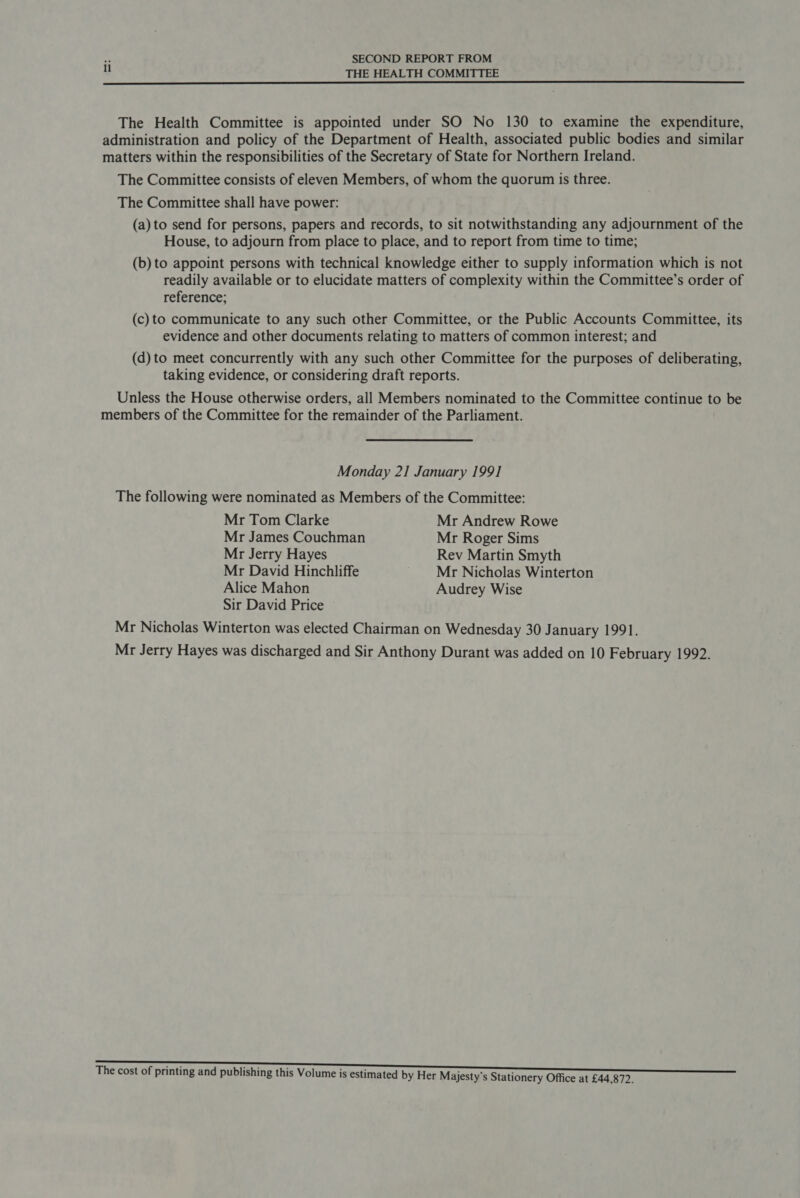 . SECOND REPORT FROM 2 THE HEALTH COMMITTEE The Health Committee is appointed under SO No 130 to examine the expenditure, administration and policy of the Department of Health, associated public bodies and similar matters within the responsibilities of the Secretary of State for Northern Ireland. The Committee consists of eleven Members, of whom the quorum is three. The Committee shall have power: (a) to send for persons, papers and records, to sit notwithstanding any adjournment of the House, to adjourn from place to place, and to report from time to time; (b) to appoint persons with technical knowledge either to supply information which is not readily available or to elucidate matters of complexity within the Committee’s order of reference; (c) to communicate to any such other Committee, or the Public Accounts Committee, its evidence and other documents relating to matters of common interest; and (d) to meet concurrently with any such other Committee for the purposes of deliberating, taking evidence, or considering draft reports. Unless the House otherwise orders, all Members nominated to the Committee continue to be members of the Committee for the remainder of the Parliament. Monday 21 January 199] The following were nominated as Members of the Committee: Mr Tom Clarke Mr Andrew Rowe Mr James Couchman Mr Roger Sims Mr Jerry Hayes Rev Martin Smyth Mr David Hinchliffe Mr Nicholas Winterton Alice Mahon Audrey Wise Sir David Price Mr Nicholas Winterton was elected Chairman on Wednesday 30 January 1991. Mr Jerry Hayes was discharged and Sir Anthony Durant was added on 10 February 1992. The cost of printing and publishing this Volume is estimated by Her Majesty's Stationery Office at £44,872.