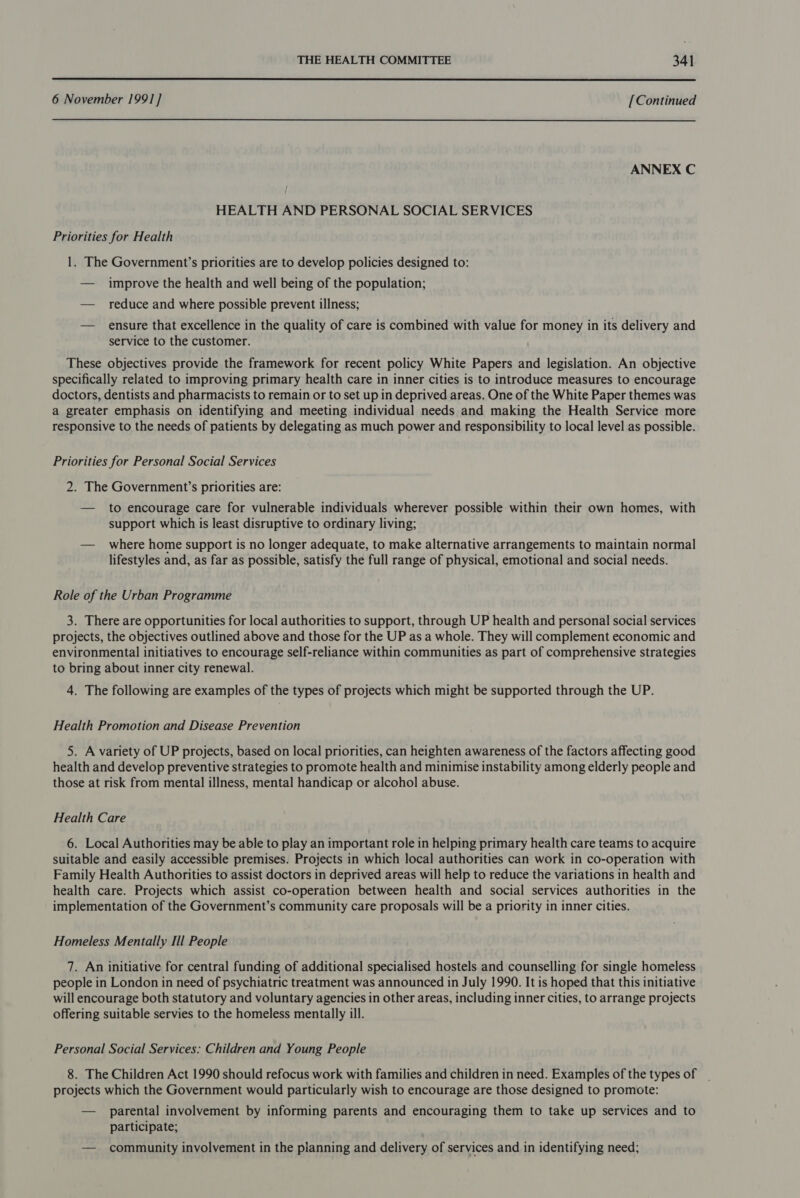  6 November 1991] [Continued ANNEX C HEALTH AND PERSONAL SOCIAL SERVICES Priorities for Health 1. The Government’s priorities are to develop policies designed to: — improve the health and well being of the population; — reduce and where possible prevent illness; — ensure that excellence in the quality of care is combined with value for money in its delivery and service to the customer. These objectives provide the framework for recent policy White Papers and legislation. An objective specifically related to improving primary health care in inner cities is to introduce measures to encourage doctors, dentists and pharmacists to remain or to set up in deprived areas. One of the White Paper themes was a greater emphasis on identifying and meeting individual needs and making the Health Service more responsive to the needs of patients by delegating as much power and responsibility to local level as possible. Priorities for Personal Social Services 2. The Government’s priorities are: — to encourage care for vulnerable individuals wherever possible within their own homes, with support which is least disruptive to ordinary living; — where home support is no longer adequate, to make alternative arrangements to maintain normal lifestyles and, as far as possible, satisfy the full range of physical, emotional and social needs. Role of the Urban Programme 3. There are opportunities for local authorities to support, through UP health and personal social services projects, the objectives outlined above and those for the UP as a whole. They will complement economic and environmental initiatives to encourage self-reliance within communities as part of comprehensive strategies to bring about inner city renewal. 4. The following are examples of the types of projects which might be supported through the UP. Health Promotion and Disease Prevention 5. A variety of UP projects, based on local priorities, can heighten awareness of the factors affecting good health and develop preventive strategies to promote health and minimise instability among elderly people and those at risk from mental illness, mental handicap or alcohol abuse. Health Care 6. Local Authorities may be able to play an important role in helping primary health care teams to acquire suitable and easily accessible premises. Projects in which local authorities can work in co-operation with Family Health Authorities to assist doctors in deprived areas will help to reduce the variations in health and health care. Projects which assist co-operation between health and social services authorities in the implementation of the Government’s community care proposals will be a priority in inner cities. Homeless Mentally Ill People 7. An initiative for central funding of additional specialised hostels and counselling for single homeless people in London in need of psychiatric treatment was announced in July 1990. It is hoped that this initiative will encourage both statutory and voluntary agencies in other areas, including inner cities, to arrange projects offering suitable servies to the homeless mentally ill. Personal Social Services: Children and Young People 8. The Children Act 1990 should refocus work with families and children in need. Examples of the types of projects which the Government would particularly wish to encourage are those designed to promote: — parental involvement by informing parents and encouraging them to take up services and to participate; — community involvement in the planning and delivery of services and in identifying need;