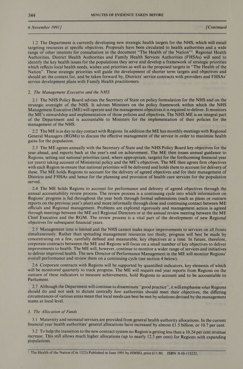  6 November 1991] [Continued 1.2 The Department is currently developing new strategic health targets for the NHS, which will entail targeting resources at specific objectives. Proposals have been circulated to health authorities and a wide range of other interests for consultation in the document “The Health of the Nation’’'. Regional Health Authorities, District Health Authorities and Family Health Services Authorities (FHSAs) will need to identify the key health issues for the populations they serve and develop a framework of strategic priorities which reflects local health needs, wishes and priorities as well as the proposed targets in ““The Health of the Nation’. These strategic priorities will guide the development of shorter term targets and objectives and should set the context for, and be taken forward by, Districts’ service contracts with providers and FHSAs’ service development plans with Family Health practitioners. 2. The Management Executive and the NHS 2.1 The NHS Policy Board advises the Secretary of State on policy formulation for the NHS and on the strategic oversight of the NHS. It advises Ministers on the policy framework within which the NHS Management Executive (ME) will operate and the management objectives it is required to deliver. It monitors the ME’s stewardship and implementation of those policies and objectives. The NHS ME is an integral part of the Department and is accountable to Ministers for the implementation of their policies for the management of the NHS. 2.2 The ME isin day to day contact with Regions. In addition the ME has monthly meetings with Regional General Managers (RGMs) to discuss the effective management of the service in order to maximise health gains for the population. 2.3 The ME agrees annually with the Secretary of State and the NHS Policy Board key objectives for the year ahead, and reports back at the year’s end on achievement. The ME then issues annual guidance to Regions, setting out nationa! priorities (and, where appropriate, targets) for the forthcoming financial year (or years) taking account of Ministerial policy and the ME’s objectives. The ME then agrees firm objectives with each Region to ensure that national priorities will be delivered and holds them to account for delivery of these. The ME holds Regions to account for the delivery of agreed objectives and for their management of Districts and FHSAs and hence for the planning and provision of health care services for the population served. 2.4 The ME holds Regions to account for performance and delivery of agreed objectives through the annual accountability review process. The review process is a continuing cycle into which information on Regions’ progress is fed throughout the year both through formal submissions (such as plans or outturn reports on the previous year’s plan) and more informally through close and continuing contact between ME officials and Regional management. Problems are explored rigorously and management action is agreed through meetings between the ME and Regional Directors or at the annual review meeting between the ME Chief Executive and the RGM. The review process is a vital part of the development of new Regional objectives for subsequent financial years. 2.5 Management time is limited and the NHS cannot make major improvements to services on all fronts simultaneously. Rather than spreading management resources too thinly, progress will best be made by concentrating on a few, carefully defined and measurable, key objectives at a time. In future, therefore, corporate contracts betweeen the ME and Regions will focus on a small number of key objectives to deliver improvements to health. The ME will, however, continue to monitor a wider range of services and initiatives to deliver improved health. The new Director of Performance Management in the ME will monitor Regions’ overall performance and review them on a continuing cycle (see section 4 below). 2.6 Corporate contracts with Regions will be supported by quantified indicators, key elements of which will be monitored quarterly to track progress. The ME will require end year reports from Regions on the outturn of these indicators to measure achievements, hold Regions to account and to be accountable to Parliament. 2.7 Although the Department will continue to disseminate “good practice”’, it will emphasise what Regions should do and not seek to dictate centrally how authorities should meet their objectives; the differing circumstances of various areas mean that local needs can best be met by solutions devised by the management teams at local level. 3. The Allocation of Funds 3.1 Maternity and neonatal services are provided from general health authority allocations. In the current financial year health authorities’ general allocations have increased by almost £1.5 billion, or 10.7 per cent. 3.2 To help the transition to the new contract system no Region is getting less than a 10.24 per cent revenue increase. This still allows much higher allocations (up to nearly 12.5 per cent) for Regions with expanding populations. ' The Health of the Nation (Cm 1523) Published in June 1991 by HMSO, price £11.80. ISBN 0-10-115232.