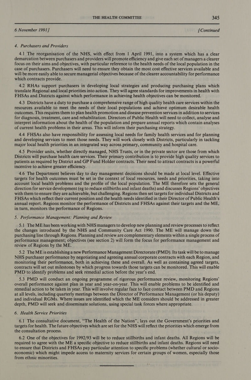  6 November 1991] [Continued 4. Purchasers and Providers 4.1 The reorganisation of the NHS, with effect from 1 April 1991, into a system which has a clear demarcation between purchasers and providers will promote efficiency and give each set of managers a clearer focus on their aims and objectives, with particular reference to the health needs of the local population in the case of purchasers. Purchasers will need to ensure they obtain the most cost effective services available and will be more easily able to secure managerial objectives because of the clearer accountability for performance which contracts provide. 4.2 RHAs support purchasers in developing local strategies and producing purchasing plans which translate Regional and local priorities into action. They will agree standards for improvements in health with FHSAs and Districts against which performance in achieving health objectives can be monitored. 4.3 Districts have a duty to purchase a comprehensive range of high quality health care services within the resources available to meet the needs of their local populations and achieve optimum desirable health outcomes. This requires them to plan health promotion and disease prevention services in addition to services for diagnosis, treatment, care and rehabilitation. Directors of Public Health will need to collect, analyse and interpret information about the health of the population and prepare annual reports which contain analyses of current health problems in their areas. This will inform their purchasing strategy. 4.4 FHSAs also have responsibility for assessing local needs for family health services and for planning and developing services to meet those needs. They will work closely with Districts, particularly in tackling major local health priorities in an integrated way across primary, community and hospital care. 4.5 Provider units, whether directly managed, NHS Trusts, or in the private sector are those from which Districts will purchase health care services. Their primary contribution is to provide high quality services to patients as required by District and GP Fund Holder contracts. Their need to attract contracts is a powerful incentive to achieve greater efficiency. 4.6 The Department believes day to day management decisions should be made at local level. Effective targets for health outcomes must be set in the context of local resources, needs and priorities, taking into account local health problems and the profile of the local population. The ME therefore sets the general direction for service development (eg to reduce stillbirths and infant deaths) and discusses Regions’ objectives with them to ensure they are achievable, but challenging. Regions then set targets for individual Districts and FHSAs which reflect their current position and the health needs identified in their Director of Public Health’s annual report. Regions monitor the performance of Districts and FHSAs against their targets and the ME, in turn, monitors the performance of Regions. 5. Performance Management: Planning and Review 5.1 The ME has been working with NHS managers to develop new planning and review processes to reflect the changes introduced by the NHS and Community Care Act 1990. The ME will manage down the purchasing line through Regions. Planning and review are complementary elements within a single process of performance management; objectives (see section 2) will form the focus for performance management and review of Regions by the ME. 5.2 The ME isestablishing a new Performance Management Directorate (PMD). Its task will be to manage NHS purchaser performance by negotiating and agreeing annual corporate contracts with each Region, and monitoring their performance, both in achieving these and overall. As well as containing agreed targets, contracts will set out milestones by which progress towards those targets can be monitored. This will enable PMD to identify problems and seek remedial action before the year’s end. 5.3 PMD will conduct an ongoing programme of rigorous performance review, monitoring Regions’ overall performance against plan in year and year-on-year. This will enable problems to be identified and remedial action to be taken in year. This will involve regular face to face contact between PMD and Regions at all levels, including quarterly meetings between the Director of Performance Management (or his deputy) and individual RGMs. Where issues are identified which the ME considers should be addressed in greater depth, PMD will seek and disseminate solutions, using special task forces where appropriate. 6. Health Service Priorities 6.1 The consultative document, “The Health of the Nation”, lays out the Government’s priorities and targets for health. The future objectives which are set for the NHS will reflect the priorities which emerge from the consultation process. 6.2 One of the objectives for 1992/93 will be to reduce stillbirths and infant deaths. All Regions will be required to agree with the ME a specific objective to reduce stillbirths and infant deaths. Regions will need to ensure that Districts and FHSAs pay particular attention to specific problems (whether cultural or socio- economic) which might impede access to maternity services for certain groups of women, especially those from ethnic minorities.