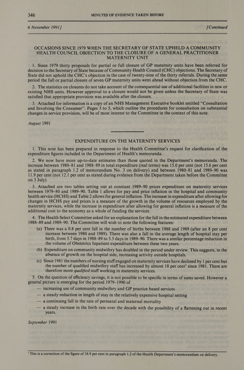  6 November 1991] [Continued OCCASIONS SINCE 1979 WHEN THE SECRETARY OF STATE UPHELD A COMMUNITY HEALTH COUNCIL OBJECTION TO THE CLOSURE OF A GENERAL PRACTITIONER MATERNITY UNIT 1. Since 1979 thirty proposals for partial or full closure of GP maternity units have been referred for decision to the Secretary of State because of Community Health Council (CHC) objections. The Secretary of State did not uphold the CHC’s objection in the case of twenty-nine of the thirty referrals. During the same period the full or partial closure of seven GP maternity units went ahead without objection from the CHC. 2. The statistics on closures do not take account of the consequential use of additional facilities in new or existing NHS units. However approval to a closure would not be given unless the Secretary of State was satisfied that appropriate provision was available after the closure. 3. Attached for information is a copy of an NHS Management Executive booklet entitled ““Consultation and Involving the Consumer”. Pages 3 to 5, which outline the procedures for consultation on substantial changes in service provision, will be of most interest to the Committee in the context of this note. August 1991 EXPENDITURE ON THE MATERNITY SERVICES 1. This note has been prepared in response to the Health Committee’s request for clarification of the expenditure figures included in the Department of Health’s memoranda. 2. We now have more up-to-date estimates than those quoted in the Department’s memoranda. The increase between 1980-81 and 1988-89 in total expenditure (real terms) was 15.0 per cent (not 15.6 per cent as stated in paragraph 1.2 of memorandum No. 3 on delivery) and between 1980-81 and 1989-90 was 11.9 per cent (not 12.1 per cent as stated during evidence from the Department taken before the Committee on 3 July). 3. Attached are two tables setting out at constant 1989-90 prices expenditure on maternity services between 1979-80 and 1989-90. Table | allows for pay and price inflation in the hospital and community health service (HCHS) and Table 2 allows for general inflation. The increase in expenditure after allowing for changes in HCHS pay and prices is a measure of the growth in the volume of resources employed by the maternity services, while the increase in expenditure after allowing for general inflation is a measure of the additional cost to the economy as a whole of funding the services. 4. The Health Select Committee asked for an explanation for the fall in the estimated expenditure between 1988-89 and 1989-90. The Committee will wish to note the following features: (a) There was a 0.8 per cent fall in the number of births between 1988 and 1989 (after an 8 per cent increase between 1980 and 1989). There was also a fall in the average length of hospital stay per birth, from 5.7 days in 1988-89 to 5.5 days in 1989-90. There was a similar percentage reduction in the volume of Obstetrics Inpatient expenditure between these two years. (b) Expenditure on community midwifery has doubled in the period under review. This suggests, in the absence of growth on the hospital side, increasing activity outside hospitals. (c) Since 1981 the numbers of nursing staff engaged on maternity services have declined by | per cent but the number of qualified midwifery staff has increased by almost 18 per cent! since 1981. There are therefore more qualified staff working in maternity services. 5. On the question of efficiency savings, it is not possible to be specific in terms of sums saved. However a general picture is emerging for the period 1979-1990 of — increasing use of community midwifery and GP practice based services — a steady reduction in length of stay in the relatively expensive hospital setting — acontinuing fall in the rate of perinatal and maternal mortality — a steady increase in the birth rate over the decade with the possibility of a flattening out in recent years. September 1991 ' This is a correction of the figure of 18.9 per cent in paragraph 1.2 of the Health Department’s memorandum on delivery.