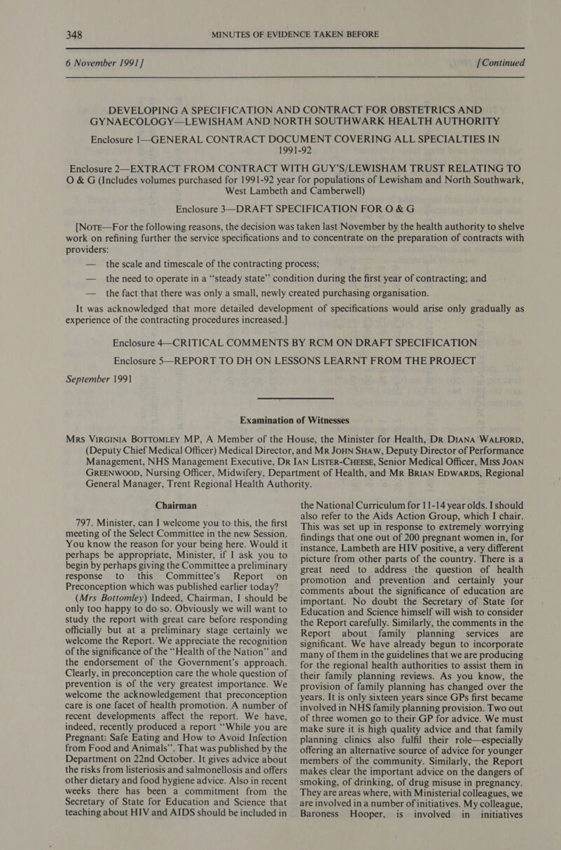 6 November 1991 ] [Continued providers: experience of the contracting procedures increased.] September 1991 Chairman 797. Minister, can I welcome you to this, the first meeting of the Select Committee in the new Session. You know the reason for your being here. Would it perhaps be appropriate, Minister, if | ask you to begin by perhaps giving the Committee a preliminary response to this Committee’s Report on Preconception which was published earlier today? (Mrs Bottomley) Indeed, Chairman, I should be only too happy to do so. Obviously we will want to study the report with great care before responding officially but at a preliminary stage certainly we welcome the Report. We appreciate the recognition of the significance of the “Health of the Nation” and the endorsement of the Government’s approach. Clearly, in preconception care the whole question of prevention is of the very greatest importance. We welcome the acknowledgement that preconception care is one facet of health promotion. A number of recent developments affect the report. We have, indeed, recently produced a report ‘““While you are Pregnant: Safe Eating and How to Avoid Infection from Food and Animals’. That was published by the Department on 22nd October. It gives advice about the risks from listeriosis and salmonellosis and offers other dietary and food hygiene advice. Also in recent weeks there has been a commitment from the Secretary of State for Education and Science that teaching about HIV and AIDS should be included in the National Curriculum for 11-14 year olds. I should also refer to the Aids Action Group, which I chair. This was set up in response to extremely worrying findings that one out of 200 pregnant women in, for instance, Lambeth are HIV positive, a very different picture from other parts of the country. There is a great need to address the question of health promotion and prevention and certainly your comments about the significance of education are important. No doubt the Secretary of State for Education and Science himself will wish to consider the Report carefully. Similarly, the comments in the Report about family planning services are significant. We have already begun to incorporate many of them in the guidelines that we are producing for the regional health authorities to assist them in their family planning reviews. As you know, the provision of family planning has changed over the years. It is only sixteen years since GPs first became involved in NHS family planning provision. Two out of three women go to their GP for advice. We must make sure it is high quality advice and that family planning clinics also fulfil their role—especially offering an alternative source of advice for younger members of the community. Similarly, the Report makes clear the important advice on the dangers of smoking, of drinking, of drug misuse in pregnancy. They are areas where, with Ministerial colleagues, we are involved in a number of initiatives. My colleague, Baroness Hooper, is involved in_ initiatives