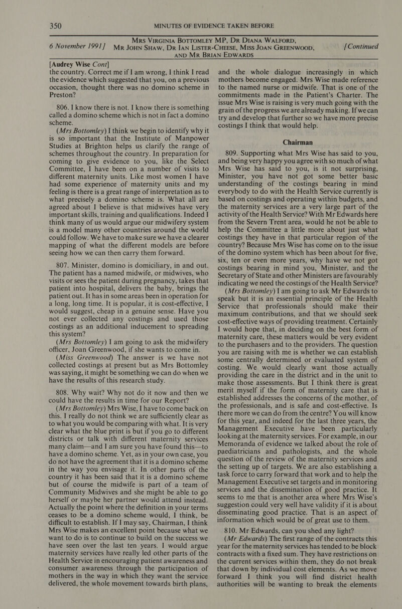 [Continued [Audrey Wise Cont] the country. Correct me if I am wrong, I think I read the evidence which suggested that you, on a previous occasion, thought there was no domino scheme in Preston? 806. I know there is not. I know there is something called a domino scheme which is not in fact a domino scheme. (Mrs Bottomley) | think we begin to identify why it is sO important that the Institute of Manpower Studies at Brighton helps us clarify the range of schemes throughout the country. In preparation for coming to give evidence to you, like the Select Committee, I have been on a number of visits to different maternity units. Like most women I have had some experience of maternity units and my feeling is there is a great range of interpretation as to what precisely a domino scheme is. What all are agreed about I believe is that midwives have very important skills, training and qualifications. Indeed I think many of us would argue our midwifery system is a model many other countries around the world could follow. We have to make sure we have a clearer mapping of what the different models are before seeing how we can then carry them forward. 807. Minister, domino is domiciliary, in and out. The patient has a named midwife, or midwives, who visits or sees the patient during pregnancy, takes that patient into hospital, delivers the baby, brings the patient out. It has in some areas been in operation for a long, long time. It is popular, it is cost-effective, I would suggest, cheap in a genuine sense. Have you not ever collected any costings and used those costings as an additional inducement to spreading this system? (Mrs Bottomley) | am going to ask the midwifery officer, Joan Greenwood, if she wants to come in. (Miss Greenwood) The answer is we have not collected costings at present but as Mrs Bottomley was Saying, it might be something we can do when we have the results of this research study. 808. Why wait? Why not do it now and then we could have the results in time for our Report? (Mrs Bottomley) Mrs Wise, I have to come back on this. I really do not think we are sufficiently clear as to what you would be comparing with what. It is very clear what the blue print is but if you go to different districts or talk with different maternity services many claim—and I am sure you have found this—to have a domino scheme. Yet, as in your own case, you do not have the agreement that it is a domino scheme in the way you envisage it. In other parts of the country it has been said that it is a domino scheme but of course the midwife is part of a team of Community Midwives and she might be able to go herself or maybe her partner would attend instead. Actually the point where the definition in your terms ceases to be a domino scheme would, I think, be difficult to establish. If 1 may say, Chairman, I think Mrs Wise makes an excellent point because what we want to do is to continue to build on the success we have seen over the last ten years. I would argue maternity services have really led other parts of the Health Service in encouraging patient awareness and consumer awareness through the participation of mothers in the way in which they want the service delivered, the whole movement towards birth plans, and the whole dialogue increasingly in which mothers become engaged. Mrs Wise made reference to the named nurse or midwife. That is one of the commitments made in the Patient’s Charter. The issue Mrs Wise is raising is very much going with the grain of the progress we are already making. If wecan try and develop that further so we have more precise costings I think that would help. Chairman 809. Supporting what Mrs Wise has said to you, and being very happy you agree with so much of what Mrs Wise has said to you, is it not surprising, Minister, you have not got some better basic understanding of the costings bearing in mind everybody to do with the Health Service currently is based on costings and operating within budgets, and the maternity services are a very large part of the activity of the Health Service? With Mr Edwards here from the Severn Trent area, would he not be able to help the Committee a little more about just what costings they have in that particular region of the country? Because Mrs Wise has come on to the issue of the domino system which has been about for five, six, ten or even more years, why have we not got costings bearing in mind you, Minister, and the Secretary of State and other Ministers are favourably indicating we need the costings of the Health Service? (Mrs Bottomley) | am going to ask Mr Edwards to speak but it is an essential principle of the Health Service that professionals should make their maximum contributions, and that we should seek cost-effective ways of providing treatment. Certainly I would hope that, in deciding on the best form of maternity care, these matters would be very evident to the purchasers and to the providers. The question you are raising with me is whether we can establish some centrally determined or evaluated system of costing. We would clearly want those actually providing the care in the district and in the unit to make those assessments. But I think there is great merit myself if the form of maternity care that is established addresses the concerns of the mother, of the professionals, and is safe and cost-effective. Is there more we can do from the centre? You will know | for this year, and indeed for the last three years, the Management Executive have been particularly looking at the maternity services. For example, in our Memoranda of evidence we talked about the role of paediatricians and pathologists, and the whole question of the review of the maternity services and the setting up of targets. We are also establishing a task force to carry forward that work and to help the Management Executive set targets and in monitoring services and the dissemination of good practice. It seems to me that is another area where Mrs Wise’s suggestion could very well have validity if it is about disseminating good practice. That is an aspect of information which would be of great use to them. 810. Mr Edwards, can you shed any light? (Mr Edwards) The first range of the contracts this year for the maternity services has tended to be block contracts with a fixed sum. They have restrictions on the current services within them, they do not break that down by individual cost elements. As we move forward I think you will find district health authorities will be wanting to break the elements