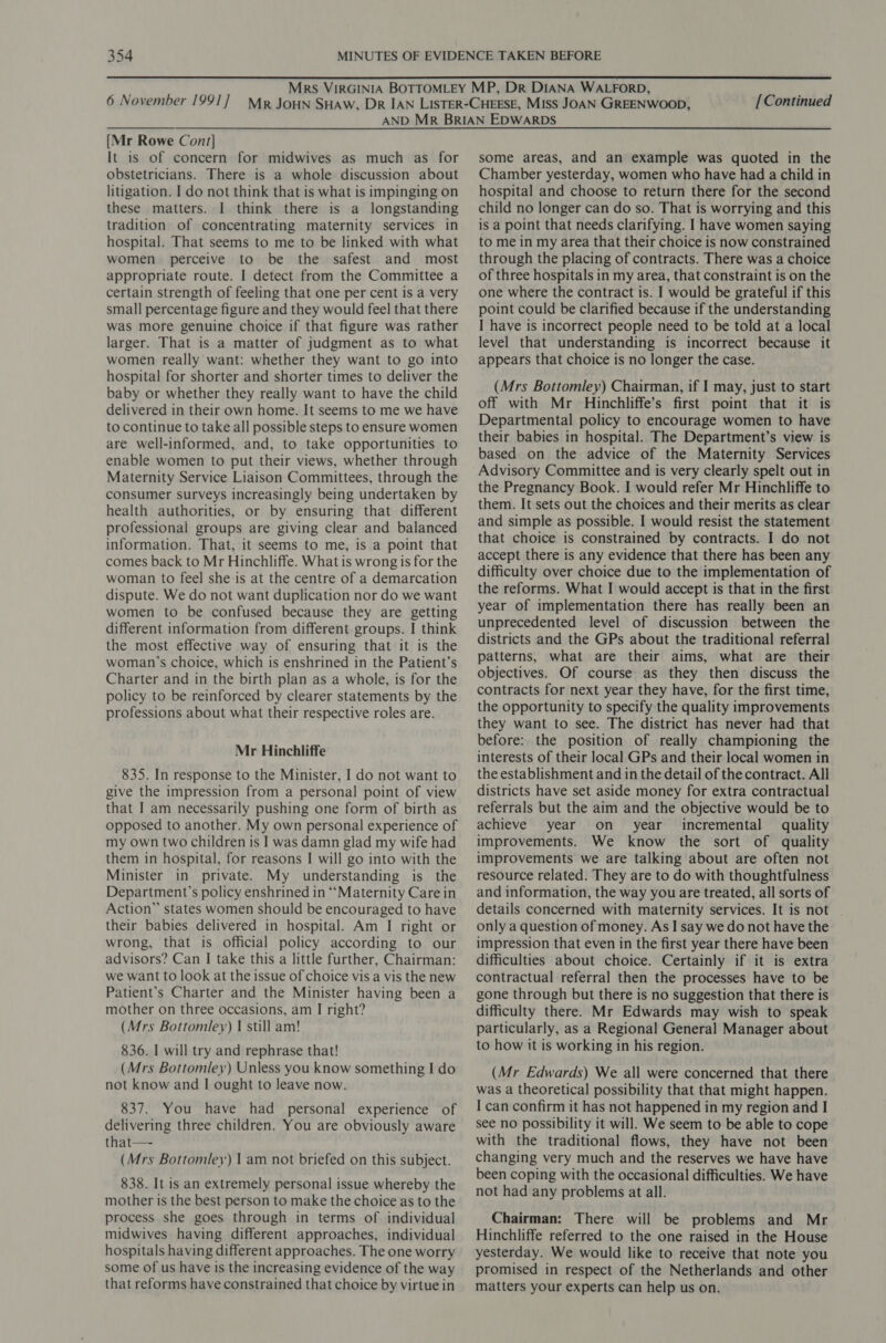 [Continued [Mr Rowe Cont] It is of concern for midwives as much as for obstetricians. There is a whole discussion about litigation. I do not think that is what is impinging on these matters. I think there is a longstanding tradition of concentrating maternity services in hospital. That seems to me to be linked with what women perceive to be the safest and most appropriate route. I detect from the Committee a certain strength of feeling that one per cent is a very small percentage figure and they would feel that there was more genuine choice if that figure was rather larger. That is a matter of judgment as to what women really want: whether they want to go into hospital for shorter and shorter times to deliver the baby or whether they really want to have the child delivered in their own home. It seems to me we have to continue to take all possible steps to ensure women are well-informed, and, to take opportunities to enable women to put their views, whether through Maternity Service Liaison Committees, through the consumer surveys increasingly being undertaken by health authorities, or by ensuring that different professional groups are giving clear and balanced information. That, it seems to me, is a point that comes back to Mr Hinchliffe. What is wrong is for the woman to feel she is at the centre of a demarcation dispute. We do not want duplication nor do we want women to be confused because they are getting different information from different groups. I think the most effective way of ensuring that it is the woman’s choice, which is enshrined in the Patient’s Charter and in the birth plan as a whole, is for the policy to be reinforced by clearer statements by the professions about what their respective roles are. Mr Hinchliffe 835. In response to the Minister, I do not want to give the impression from a personal point of view that I am necessarily pushing one form of birth as opposed to another. My own personal experience of my own two children is | was damn glad my wife had them in hospital, for reasons I will go into with the Minister in private. My understanding is the Department’s policy enshrined in “Maternity Care in Action” states women should be encouraged to have their babies delivered in hospital. Am I right or wrong, that is official policy according to our advisors? Can I take this a little further, Chairman: we want to look at the issue of choice vis a vis the new Patient’s Charter and the Minister having been a mother on three occasions, am I right? (Mrs Bottomley) | still am! 836. I will try and rephrase that! (Mrs Bottomley) Unless you know something I do not know and I ought to leave now. 837. You have had personal experience of delivering three children. You are obviously aware that—- (Mrs Bottomley) 1 am not briefed on this subject. 838. It is an extremely personal issue whereby the mother is the best person to make the choice as to the process she goes through in terms of individual midwives having different approaches, individual hospitals having different approaches. The one worry some of us have is the increasing evidence of the way that reforms have constrained that choice by virtue in some areas, and an example was quoted in the Chamber yesterday, women who have had a child in hospital and choose to return there for the second child no longer can do so. That is worrying and this is a point that needs clarifying. I have women saying to me in my area that their choice is now constrained through the placing of contracts. There was a choice of three hospitals in my area, that constraint is on the one where the contract is. I would be grateful if this point could be clarified because if the understanding I have is incorrect people need to be told at a local level that understanding is incorrect because it appears that choice is no longer the case. (Mrs Bottomley) Chairman, if I may, just to start off with Mr Hinchliffe’s first point that it is Departmental policy to encourage women to have their babies in hospital. The Department’s view is based on the advice of the Maternity Services Advisory Committee and is very clearly spelt out in the Pregnancy Book. I would refer Mr Hinchliffe to them. It sets out the choices and their merits as clear and simple as possible. I would resist the statement that choice is constrained by contracts. I do not accept there is any evidence that there has been any difficulty over choice due to the implementation of the reforms. What I would accept is that in the first year of implementation there has really been an unprecedented level of discussion between the districts and the GPs about the traditional referral patterns, what are their aims, what are their objectives. Of course as they then discuss the contracts for next year they have, for the first time, the opportunity to specify the quality improvements they want to see. The district has never had that before: the position of really championing the interests of their local GPs and their local women in the establishment and in the detail of the contract. All districts have set aside money for extra contractual referrals but the aim and the objective would be to achieve year on _ year incremental quality improvements. We know the sort of quality improvements we are talking about are often not resource related. They are to do with thoughtfulness and information, the way you are treated, all sorts of details concerned with maternity services. It is not only a question of money. As I say we do not have the impression that even in the first year there have been difficulties about choice. Certainly if it is extra contractual referral then the processes have to be gone through but there is no suggestion that there is difficulty there. Mr Edwards may wish to speak particularly, as a Regional General Manager about to how it is working in his region. (Mr Edwards) We all were concerned that there was a theoretical possibility that that might happen. I can confirm it has not happened in my region and I see no possibility it will. We seem to be able to cope with the traditional flows, they have not been changing very much and the reserves we have have been coping with the occasional difficulties. We have not had any problems at all. Chairman: There will be problems and Mr Hinchliffe referred to the one raised in the House yesterday. We would like to receive that note you promised in respect of the Netherlands and other matters your experts can help us on.