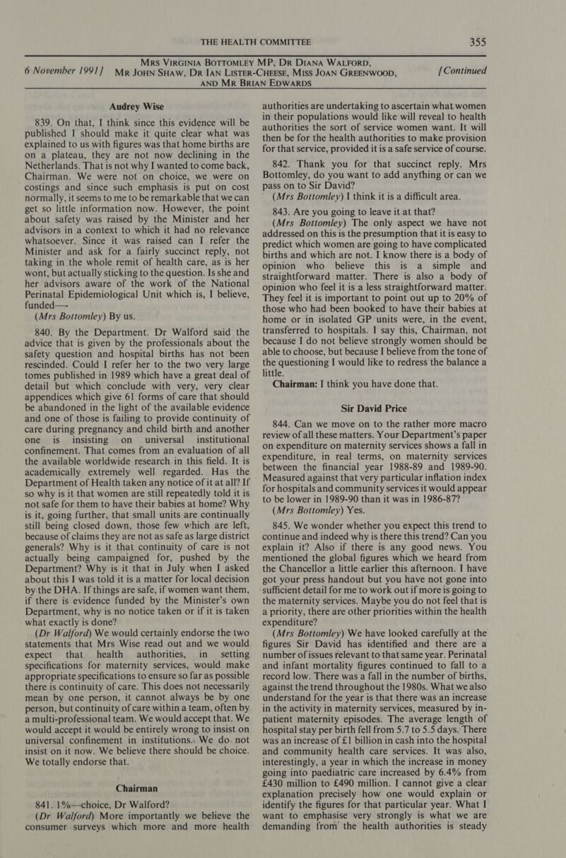 [Continued Audrey Wise 839. On that, I think since this evidence will be published I should make it quite clear what was explained to us with figures was that home births are on a plateau, they are not now declining in the Netherlands. That is not why I wanted to come back, Chairman. We were not on choice, we were on costings and since such emphasis is put on cost normally, it seems to me to be remarkable that we can get so little information now. However, the point about safety was raised by the Minister and her advisors in a context to which it had no relevance whatsoever. Since it was raised can I refer the Minister and ask for a fairly succinct reply, not taking in the whole remit of health care, as is her wont, but actually sticking to the question. Is she and her advisors aware of the work of the National Perinatal Epidemiological Unit which is, I believe, funded—- (Mrs Bottomley) By us. 840. By the Department. Dr Walford said the advice that is given by the professionals about the safety question and hospital births has not been rescinded. Could I refer her to the two very large tomes published in 1989 which have a great deal of detail but which conclude with very, very clear appendices which give 61 forms of care that should be abandoned in the light of the available evidence and one of those is failing to provide continuity of care during pregnancy and child birth and another one is insisting on _ universal institutional confinement. That comes from an evaluation of all the available worldwide research in this field. It is academically extremely well regarded. Has the Department of Health taken any notice of it at all? If so why is it that women are still repeatedly told it is not safe for them to have their babies at home? Why is it, going further, that small units are continually still being closed down, those few which are left, because of claims they are not as safe as large district generals? Why is it that continuity of care is not actually being campaigned for, pushed by the Department? Why is it that in July when I asked about this I was told it is a matter for local decision by the DHA. If things are safe, if women want them, if there is evidence funded by the Minister’s own Department, why is no notice taken or if it is taken what exactly is done? (Dr Walford) We would certainly endorse the two statements that Mrs Wise read out and we would expect that health authorities, in __ setting specifications for maternity services, would make appropriate specifications to ensure so far as possible there is continuity of care. This does not necessarily mean by one person, it cannot always be by one person, but continuity of care within a team, often by a multi-professional team. We would accept that. We would accept it would be entirely wrong to insist on universal confinement in institutions.. We do, not insist on it now. We believe there should be choice. We totally endorse that. Chairman 841. 1%—choice, Dr Walford? (Dr Walford) More importantly we believe the consumer surveys which more and more health authorities are undertaking to ascertain what women in their populations would like will reveal to health authorities the sort of service women want. It will then be for the health authorities to make provision for that service, provided it is a safe service of course. 842. Thank you for that succinct reply. Mrs Bottomley, do you want to add anything or can we pass on to Sir David? (Mrs Bottomley) I think it is a difficult area. 843. Are you going to leave it at that? (Mrs Bottomley) The only aspect we have not addressed on this is the presumption that it is easy to predict which women are going to have complicated births and which are not. I know there is a body of opinion who believe this is a simple and straightforward matter. There is also a body of opinion who feel it is a less straightforward matter. They feel it is important to point out up to 20% of those who had been booked to have their babies at home or in isolated GP units were, in the event, transferred to hospitals. I say this, Chairman, not because I do not believe strongly women should be able to choose, but because I believe from the tone of the questioning I would like to redress the balance a little. Chairman: | think you have done that. Sir David Price 844. Can we move on to the rather more macro review of all these matters. Your Department’s paper on expenditure on maternity services shows a fall in expenditure, in real terms, on maternity services between the financial year 1988-89 and 1989-90. Measured against that very particular inflation index for hospitals and community services it would appear to be lower in 1989-90 than it was in 1986-87? (Mrs Bottomley) Yes. 845. We wonder whether you expect this trend to continue and indeed why is there this trend? Can you explain it? Also if there is any good news. You mentioned the global figures which we heard from the Chancellor a little earlier this afternoon. I have got your press handout but you have not gone into sufficient detail for me to work out if more is going to the maternity services. Maybe you do not feel that is a priority, there are other priorities within the health expenditure? (Mrs Bottomley) We have looked carefully at the figures Sir David has identified and there are a number of issues relevant to that same year. Perinatal and infant mortality figures continued to fall to a record low. There was a fall in the number of births, against the trend throughout the 1980s. What we also understand for the year is that there was an increase in the activity in maternity services, measured by in- patient maternity episodes. The average length of hospital stay per birth fell from 5.7 to 5.5 days. There was an increase of £1 billion in cash into the hospital and community health care services. It was also, interestingly, a year in which the increase in money going into paediatric care increased by 6.4% from £430 million to £490 million. I cannot give a clear explanation precisely how one would explain or identify the figures for that particular year. What | want to emphasise very strongly is what we are demanding from the health authorities is steady