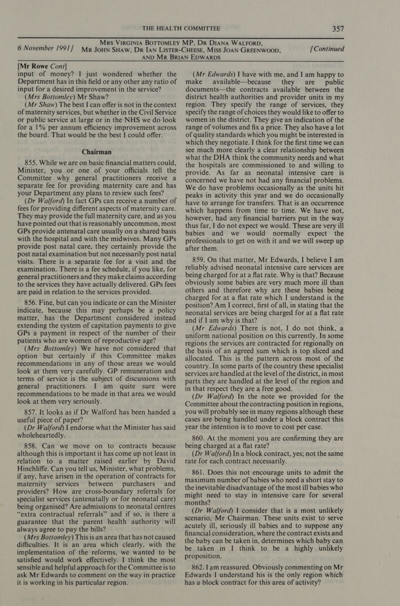 [Continued [Mr Rowe Cont] input of money? I just wondered whether the Department has in this field or any other any ratio of input for a desired improvement in the service? (Mrs Bottomley) Mr Shaw? (Mr Shaw) The best I can offer is not in the context of maternity services, but whether in the Civil Service or public service at large or in the NHS we do look for a 1% per annum efficiency improvement across the board. That would be the best I could offer. Chairman 855. While we are on basic financial matters could, Minister, you or one of your officials tell the Committee why general practitioners receive a separate fee for providing maternity care and has your Department any plans to review such fees? (Dr Walford) In fact GPs can receive a number of fees for providing different aspects of maternity care. They may provide the full maternity care, and as you have pointed out that is reasonably uncommon, most GPs provide antenatal care usually on a shared basis with the hospital and with the midwives. Many GPs provide post natal care, they certainly provide the post natal examination but not necessarily post natal visits. There is a separate fee for a visit and the examination. There is a fee schedule, if you like, for general practitioners and they make claims according to the services they have actually delivered. GPs fees are paid in relation to the services provided. 856. Fine, but can you indicate or can the Minister indicate, because this may perhaps be a policy matter, has the Department considered instead extending the system of capitation payments to give GPs a payment in respect of the number of their patients who are women of reproductive age? (Mrs Bottomley) We have not considered that option but certainly if this Committee makes recommendations in any of those areas we would look at them very carefully. GP remuneration and terms of service is the subject of discussions with general practitioners. I am quite sure were recommendations to be made in that area we would look at them very seriously. 857. It looks as if Dr Walford has been handed a useful piece of paper? (Dr Walford) | endorse what the Minister has said wholeheartedly. 858. Can we move on to contracts because although this is important it has come up not least in relation to a matter raised earlier by David Hinchliffe. Can you tell us, Minister, what problems, if any, have arisen in the operation of contracts for maternity services between purchasers and providers? How are cross-boundary referrals for specialist services (antenatally or for neonatal care) being organised? Are admissions to neonatal centres “extra contractual referrals” and if so, is there a guarantee that the parent health authority, will always agree to pay the bills? (Mrs Bottomley) This is an area that has not caused difficulties. It is an area which clearly, with the satisfied would work effectively. I think the most sensible and helpful approach for the Committee is to ask Mr Edwards to comment on the way in practice it is working in his particular region. (Mr Edwards) J have with me, and I am happy to make available—because they are public documents—the contracts available between the district health authorities and provider units in my region. They specify the range of services, they specify the range of choices they would like to offer to women in the district. They give an indication of the range of volumes and fix a price. They also have a lot of quality standards which you might be interested in which they negotiate. I think for the first time we can see much more clearly a clear relationship between what the DHA think the community needs and what the hospitals are commissioned to and willing to provide. As far as neonatal intensive care is concerned we have not had any financial problems. We do have problems occasionally as the units hit peaks in activity this year and we do occasionally have to arrange for transfers. That is an occurrence which happens from time to time. We have not, however, had any financial barriers put in the way thus far, I do not expect we would. These are very ill babies and we would normally expect the professionals to get on with it and we will sweep up after them. 859. On that matter, Mr Edwards, I believe I am reliably advised neonatal intensive care services are being charged for at a flat rate. Why is that? Because obviously some babies are very much more ill than others and therefore why are these babies being charged for at a flat rate which I understand is the position? Am I correct, first of all, in stating that the neonatal services are being charged for at a flat rate and if I am why is that? (Mr Edwards) There is not, I do not think, a uniform national position on this currently. In some regions the services are contracted for regionally on the basis of an agreed sum which is top sliced and allocated. This is the pattern across most of the country. In some parts of the country these specialist services are handled at the level of the district, in most parts they are handled at the level of the region and in that respect they are a free good. (Dr Walford) In the note we provided for the Committee about the contracting position in regions, you will probably see in many regions although these cases are being handled under a block contract this year the intention is to move to cost per case. 860. At the moment you are confirming they are being charged at a flat rate? (Dr Walford) Ina block contract, yes; not the same rate for each contract necessarily. 861. Does this not encourage units to admit the maximum number of babies who need a short stay to the inevitable disadvantage of the most ill babies who might need to stay in intensive care for several months? (Dr Walford) | consider that is a most unlikely scenario, Mr Chairman. These units exist to serve acutely ill, seriously ill babies and to suppose any financial consideration, where the contract exists and the baby can be taken in, determines which baby can be taken in I think to be a highly unlikely proposition. 862. lam reassured. Obviously commenting on Mr Edwards I understand his is the only region which has a block contract for this area of activity?