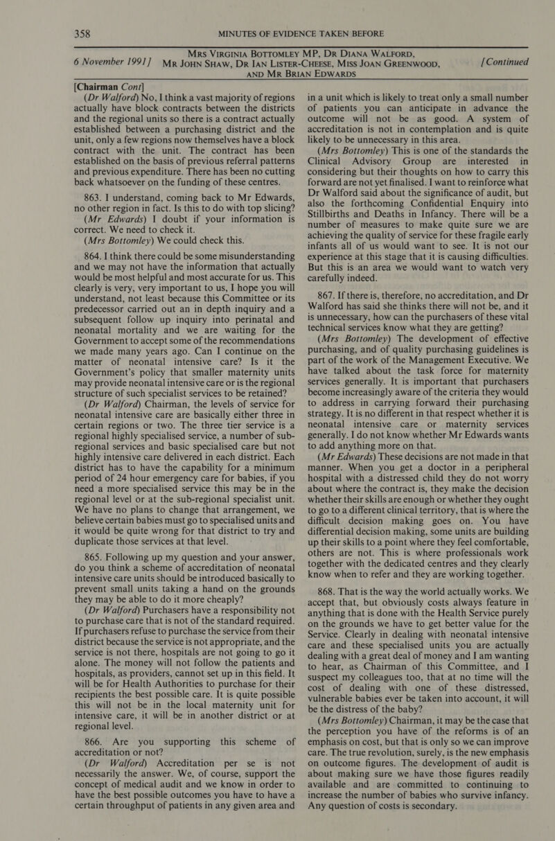 [Continued [Chairman Cont] (Dr Walford) No, I think a vast majority of regions actually have block contracts between the districts and the regional units so there is a contract actually established between a purchasing district and the unit, only a few regions now themselves have a block contract with the unit. The contract has been established on the basis of previous referral patterns and previous expenditure. There has been no cutting back whatsoever on the funding of these centres. 863. I understand, coming back to Mr Edwards, no other region in fact. Is this to do with top slicing? (Mr Edwards) 1 doubt if your information is correct. We need to check it. (Mrs Bottomley) We could check this. 864. I think there could be some misunderstanding and we may not have the information that actually would be most helpful and most accurate for us. This clearly is very, very important to us, I hope you will understand, not least because this Committee or its predecessor carried out an in depth inquiry and a subsequent follow up inquiry into perinatal and neonatal mortality and we are waiting for the Government to accept some of the recommendations we made many years ago. Can I continue on the matter of neonatal intensive care? Is it the Government’s policy that smaller maternity units may provide neonatal intensive care or is the regional structure of such specialist services to be retained? (Dr Walford) Chairman, the levels of service for neonatal intensive care are basically either three in certain regions or two. The three tier service is a regional highly specialised service, a number of sub- regional services and basic specialised care but not highly intensive care delivered in each district. Each district has to have the capability for a minimum period of 24 hour emergency care for babies, if you need a more specialised service this may be in the regional level or at the sub-regional specialist unit. We have no plans to change that arrangement, we believe certain babies must go to specialised units and it would be quite wrong for that district to try and duplicate those services at that level. 865. Following up my question and your answer, do you think a scheme of accreditation of neonatal intensive care units should be introduced basically to prevent small units taking a hand on the grounds they may be able to do it more cheaply? (Dr Walford) Purchasers have a responsibility not to purchase care that is not of the standard required. If purchasers refuse to purchase the service from their district because the service is not appropriate, and the service is not there, hospitals are not going to go it alone. The money will not follow the patients and hospitals, as providers, cannot set up in this field. It will be for Health Authorities to purchase for their recipients the best possible care. It is quite possible this will not be in the local maternity unit for intensive care, it will be in another district or at regional level. 866. Are you accreditation or not? (Dr Walford) Accreditation per se is not necessarily the answer. We, of course, support the concept of medical audit and we know in order to have the best possible outcomes you have to have a certain throughput of patients in any given area and supporting this scheme of in a unit which is likely to treat only a small number of patients you can anticipate in advance the outcome will not be as good. A system of accreditation is not in contemplation and is quite likely to be unnecessary in this area. (Mrs Bottomley) This is one of the standards the Clinical Advisory Group are interested in considering but their thoughts on how to carry this forward are not yet finalised. I want to reinforce what Dr Walford said about the significance of audit, but also the forthcoming Confidential Enquiry into Stillbirths and Deaths in Infancy. There will be a number of measures to make quite sure we are achieving the quality of service for these fragile early infants all of us would want to see. It is not our experience at this stage that it is causing difficulties. But this is an area we would want to watch very carefully indeed. 867. If there is, therefore, no accreditation, and Dr Walford has said she thinks there will not be, and it is unnecessary, how can the purchasers of these vital technical services know what they are getting? (Mrs Bottomley) The development of effective purchasing, and of quality purchasing guidelines is part of the work of the Management Executive. We have talked about the task force for maternity services generally. It is important that purchasers become increasingly aware of the criteria they would to address in carrying forward their purchasing strategy. It is no different in that respect whether it is neonatal intensive care or maternity services generally. I do not know whether Mr Edwards wants to add anything more on that. (Mr Edwards) These decisions are not made in that manner. When you get a doctor in a peripheral hospital with a distressed child they do not worry about where the contract is, they make the decision whether their skills are enough or whether they ought to go to a different clinical territory, that is where the difficult decision making goes on. You have differential decision making, some units are building up their skills to a point where they feel comfortable, others are not. This is where professionals work together with the dedicated centres and they clearly know when to refer and they are working together. 868. That is the way the world actually works. We accept that, but obviously costs always feature in anything that is done with the Health Service purely on the grounds we have to get better value for the Service. Clearly in dealing with neonatal intensive care and these specialised units you are actually dealing with a great deal of money and I am wanting to hear, as Chairman of this Committee, and I suspect my colleagues too, that at no time will the cost of dealing with one of these distressed, vulnerable babies ever be taken into account, it will be the distress of the baby? (Mrs Bottomley) Chairman, it may be the case that the perception you have of the reforms is of an emphasis on cost, but that is only so we can improve care. The true revolution, surely, is the new emphasis on outcome figures. The development of audit is about making sure we have those figures readily available and are committed to continuing to increase the number of babies who survive infancy. Any question of costs is secondary.
