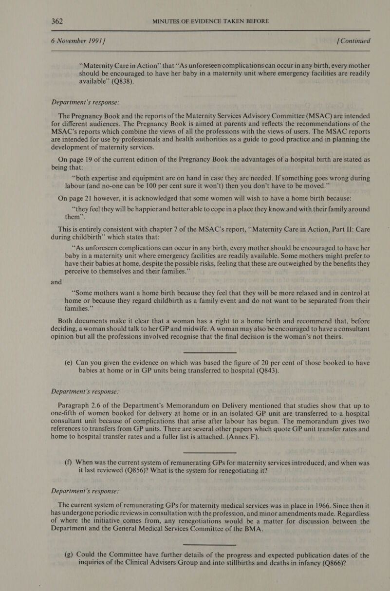 6 November 1991] [Continued “Maternity Care in Action” that ‘‘As unforeseen complications can occur in any birth, every mother should be encouraged to have her baby in a maternity unit where emergency facilities are readily available” (Q838). Department's response: The Pregnancy Book and the reports of the Maternity Services Advisory Committee (MSAC) are intended for different audiences. The Pregnancy Book is aimed at parents and reflects the recommendations of the MSAC’s reports which combine the views of all the professions with the views of users. The MSAC reports are intended for use by professionals and health authorities as a guide to good practice and in planning the development of maternity services. On page 19 of the current edition of the Pregnancy Book the advantages of a hospital birth are stated as being that: ‘both expertise and equipment are on hand in case they are needed. If something goes wrong during labour (and no-one can be 100 per cent sure it won’t) then you don’t have to be moved.” On page 21 however, it is acknowledged that some women will wish to have a home birth because: ‘they feel they will be happier and better able to cope ina place they know and with their family around them’’. This is entirely consistent with chapter 7 of the MSAC’s report, “‘Maternity Care in Action, Part II: Care during childbirth” which states that: ‘“‘As unforeseen complications can occur in any birth, every mother should be encouraged to have her baby in a maternity unit where emergency facilities are readily available. Some mothers might prefer to have their babies at home, despite the possible risks, feeling that these are outweighed by the benefits they perceive to themselves and their families.” and ‘Some mothers want a home birth because they feel that they will be more relaxed and in control at home or because they regard childbirth as a family event and do not want to be separated from their families.” Both documents make it clear that a woman has a right to a home birth and recommend that, before deciding, a woman should talk to her GP and midwife. A woman may also be encouraged to have a consultant opinion but all the professions involved recognise that the final decision is the woman’s not theirs. (e) Can you given the evidence on which was based the figure of 20 per cent of those booked to have babies at home or in GP units being transferred to hospital (Q843). Department's response: Paragraph 2.6 of the Department’s Memorandum on Delivery mentioned that studies show that up to one-fifth of women booked for delivery at home or in an isolated GP unit are transferred to a hospital consultant unit because of complications that arise after labour has begun. The memorandum gives two references to transfers from GP units. There are several other papers which quote GP unit transfer rates and home to hospital transfer rates and a fuller list is attached. (Annex F). (f) When was the current system of remunerating GPs for maternity services introduced, and when was it last reviewed (Q856)? What is the system for renegotiating it? Department’s response: The current system of remunerating GPs for maternity medical services was in place in 1966. Since then it has undergone periodic reviews in consultation with the profession, and minor amendments made. Regardless of where the initiative comes from, any renegotiations would be a matter for discussion between the Department and the General Medical Services Committee of the BMA. (g) Could the Committee have further details of the progress and expected publication dates of the inquiries of the Clinical Advisers Group and inte stillbirths and deaths in infancy (Q866)?