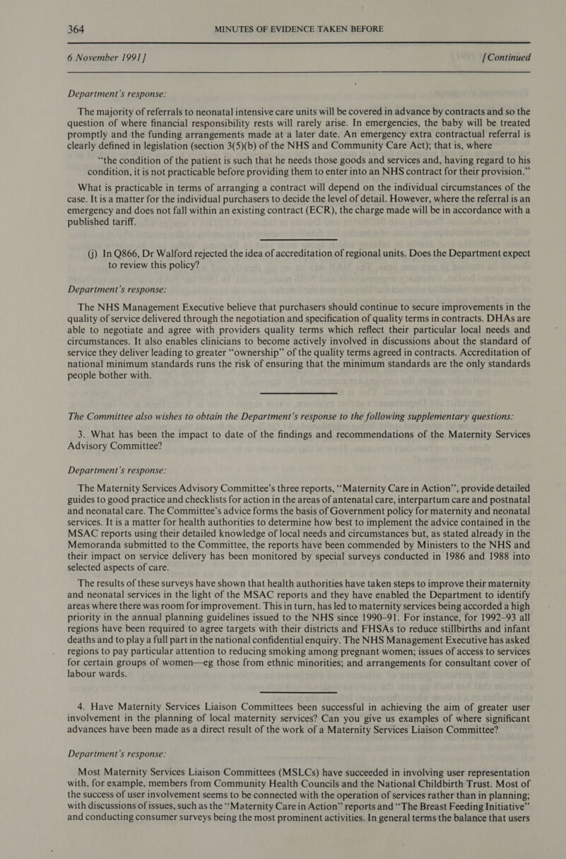  6 November 199] ] [Continued Department’s response: The majority of referrals to neonatal intensive care units will be covered in advance by contracts and so the question of where financial responsibility rests will rarely arise. In emergencies, the baby will be treated promptly and the funding arrangements made at a later date. An emergency extra contractual referral is clearly defined in legislation (section 3(5)(b) of the NHS and Community Care Act); that is, where “the condition of the patient is such that he needs those goods and services and, having regard to his condition, it is not practicable before providing them to enter into an NHS contract for their provision.” What is practicable in terms of arranging a contract will depend on the individual circumstances of the case. It is a matter for the individual purchasers to decide the level of detail. However, where the referral is an emergency and does not fall within an existing contract (ECR), the charge made will be in accordance with a published tariff. (j) In Q866, Dr Walford rejected the idea of accreditation of regional units. Does the Department expect to review this policy? Department’s response: The NHS Management Executive believe that purchasers should continue to secure improvements in the quality of service delivered through the negotiation and specification of quality terms in contracts. DHAs are able to negotiate and agree with providers quality terms which reflect their particular local needs and circumstances. It also enables clinicians to become actively involved in discussions about the standard of service they deliver leading to greater “ownership” of the quality terms agreed in contracts. Accreditation of national minimum standards runs the risk of ensuring that the minimum standards are the only standards people bother with. The Committee also wishes to obtain the Department's response to the following supplementary questions: 3. What has been the impact to date of the findings and recommendations of the Maternity Services Advisory Committee? Department's response: The Maternity Services Advisory Committee’s three reports, ““Maternity Care in Action’’, provide detailed guides to good practice and checklists for action in the areas of antenatal care, interpartum care and postnatal and neonatal care. The Committee’s advice forms the basis of Government policy for maternity and neonatal services. It is a matter for health authorities to determine how best to implement the advice contained in the MSAC reports using their detailed knowledge of local needs and circumstances but, as stated already in the Memoranda submitted to the Committee, the reports have been commended by Ministers to the NHS and their impact on service delivery has been monitored by special surveys conducted in 1986 and 1988 into selected aspects of care. The results of these surveys have shown that health authorities have taken steps to improve their maternity and neonatal services in the light of the MSAC reports and they have enabled the Department to identify areas where there was room for improvement. This in turn, has led to maternity services being accorded a high priority in the annual planning guidelines issued to the NHS since 1990-91. For instance, for 1992-93 all regions have been required to agree targets with their districts and FHSAs to reduce stillbirths and infant deaths and to play a full part in the national confidential enquiry. The NHS Management Executive has asked regions to pay particular attention to reducing smoking among pregnant women; issues of access to services for certain groups of women—eg those from ethnic minorities; and arrangements for consultant cover of labour wards. 4. Have Maternity Services Liaison Committees been successful in achieving the aim of greater user involvement in the planning of local maternity services? Can you give us examples of where significant advances have been made as a direct result of the work of a Maternity Services Liaison Committee? Department's response: Most Maternity Services Liaison Committees (MSLCs) have succeeded in involving user representation with, for example, members from Community Health Councils and the National Childbirth Trust. Most of the success of user involvement seems to be connected with the operation of services rather than in planning; with discussions of issues, such as the ‘‘Maternity Care in Action” reports and “The Breast Feeding Initiative” and conducting consumer surveys being the most prominent activities. In general terms the balance that users