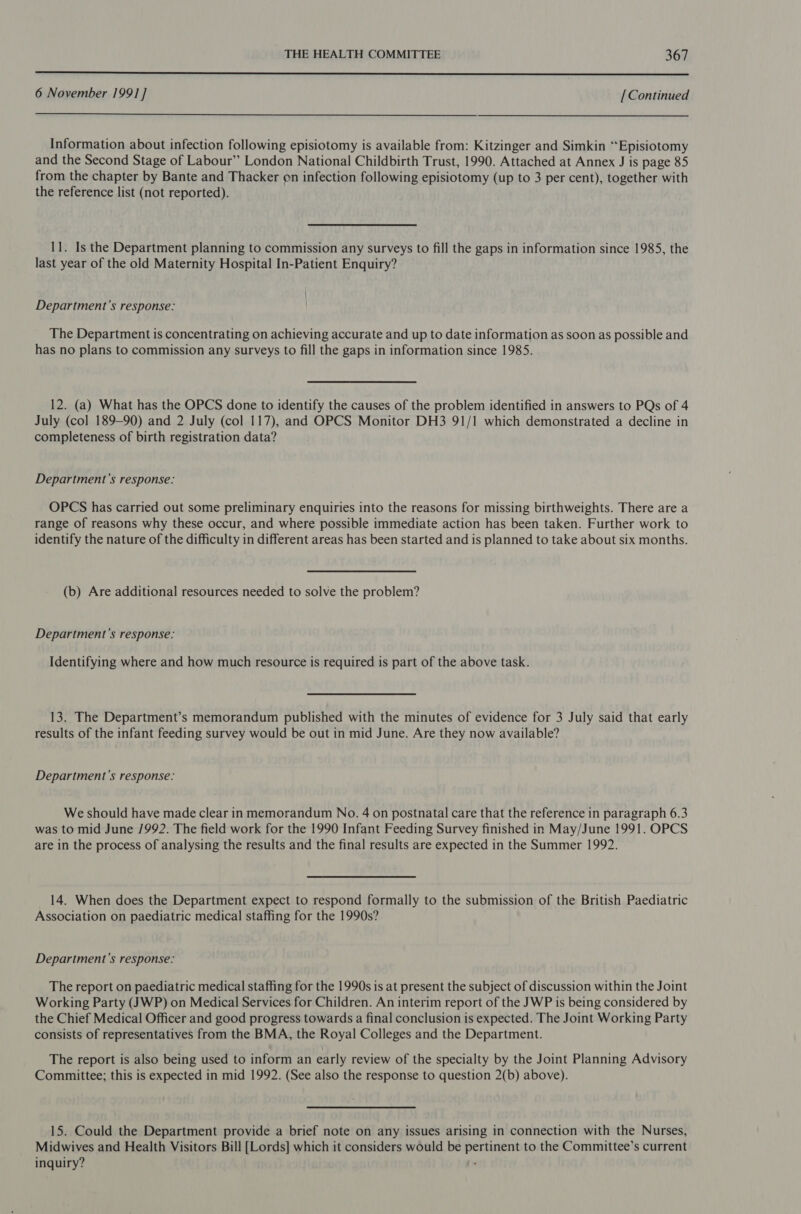  6 November 199] ] [Continued  Information about infection following episiotomy is available from: Kitzinger and Simkin ‘“‘Episiotomy and the Second Stage of Labour” London National Childbirth Trust, 1990. Attached at Annex J is page 85 from the chapter by Bante and Thacker on infection following episiotomy (up to 3 per cent), together with the reference list (not reported). 11. Is the Department planning to commission any surveys to fill the gaps in information since 1985, the last year of the old Maternity Hospital In-Patient Enquiry? | Department's response: The Department is concentrating on achieving accurate and up to date information as soon as possible and has no plans to commission any surveys to fill the gaps in information since 1985. 12. (a) What has the OPCS done to identify the causes of the problem identified in answers to PQs of 4 July (col 189-90) and 2 July (col 117), and OPCS Monitor DH3 91/1 which demonstrated a decline in completeness of birth registration data? Department's response: OPCS has carried out some preliminary enquiries into the reasons for missing birthweights. There are a range of reasons why these occur, and where possible immediate action has been taken. Further work to identify the nature of the difficulty in different areas has been started and is planned to take about six months. (b) Are additional resources needed to solve the problem? Department’s response: Identifying where and how much resource is required is part of the above task. 13. The Department’s memorandum published with the minutes of evidence for 3 July said that early results of the infant feeding survey would be out in mid June. Are they now available? Department's response: We should have made clear in memorandum No. 4 on postnatal care that the reference in paragraph 6.3 was to mid June /992. The field work for the 1990 Infant Feeding Survey finished in May/June 1991. OPCS are in the process of analysing the results and the final results are expected in the Summer 1992. 14. When does the Department expect to respond formally to the submission of the British Paediatric Association on paediatric medical staffing for the 1990s? Department's response: The report on paediatric medical staffing for the 1990s is at present the subject of discussion within the Joint Working Party (JWP) on Medical Services for Children. An interim report of the JWP is being considered by the Chief Medical Officer and good progress towards a final conclusion is expected. The Joint Working Party consists of representatives from the BMA, the Royal Colleges and the Department. The report is also being used to inform an early review of the specialty by the Joint Planning Advisory Committee; this is expected in mid 1992. (See also the response to question 2(b) above). 15. Could the Department provide a brief note on any issues arising in connection with the Nurses, Midwives and Health Visitors Bill [Lords] which it considers would be pertinent to the Committee’s current inquiry? .