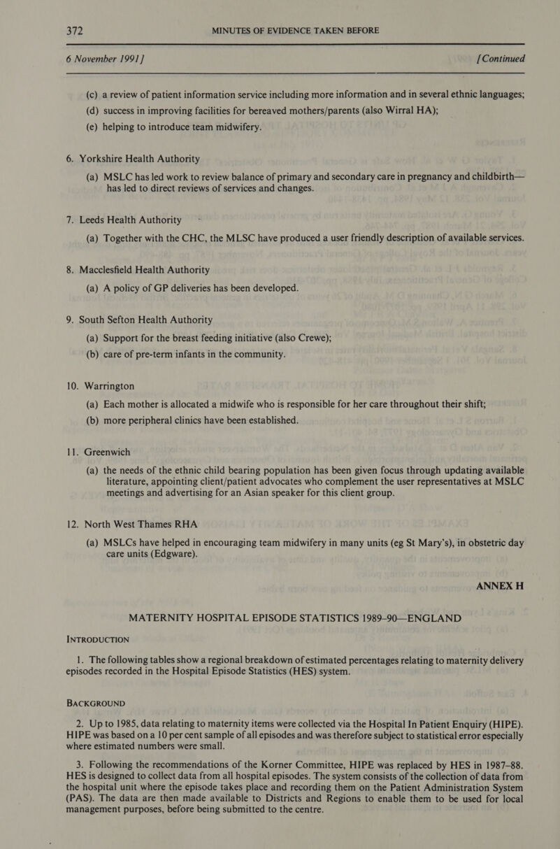  6 November 1991 ] [Continued (c) a review of patient information service including more information and in several ethnic languages; (d) success in improving facilities for bereaved mothers/parents (also Wirral HA); (e) helping to introduce team midwifery. 6. Yorkshire Health Authority (a) MSLC has led work to review balance of primary and secondary care in pregnancy and childbirth— has led to direct reviews of services and changes. 7. Leeds Health Authority (a) Together with the CHC, the MLSC have produced a user friendly description of available services. 8. Macclesfield Health Authority (a) A policy of GP deliveries has been developed. 9. South Sefton Health Authority (a) Support for the breast feeding initiative (also Crewe); (b) care of pre-term infants in the community. 10. Warrington (a) Each mother is allocated a midwife who is responsible for her care throughout their shift; (b) more peripheral clinics have been established. 11. Greenwich (a) the needs of the ethnic child bearing population has been given focus through updating available literature, appointing client/patient advocates who complement the user representatives at MSLC meetings and advertising for an Asian speaker for this client group. 12. North West Thames RHA (a) MSLCs have helped in encouraging team midwifery in many units (eg St Mary’s), in obstetric day care units (Edgware). ANNEX H MATERNITY HOSPITAL EPISODE STATISTICS 1989-90—ENGLAND INTRODUCTION 1. The following tables show a regional breakdown of estimated percentages relating to maternity delivery episodes recorded in the Hospital Episode Statistics (HES) system. BACKGROUND 2. Up to 1985, data relating to maternity items were collected via the Hospital In Patient Enquiry (HIPE). HIPE was based ona 10 per cent sample of all episodes and was therefore subject to statistical error especially where estimated numbers were small. 3. Following the recommendations of the Korner Committee, HIPE was replaced by HES in 1987-88. HES is designed to collect data from all hospital episodes. The system consists of the collection of data from the hospital unit where the episode takes place and recording them on the Patient Administration System (PAS). The data are then made available to Districts and Regions to enable them to be used for local management purposes, before being submitted to the centre.