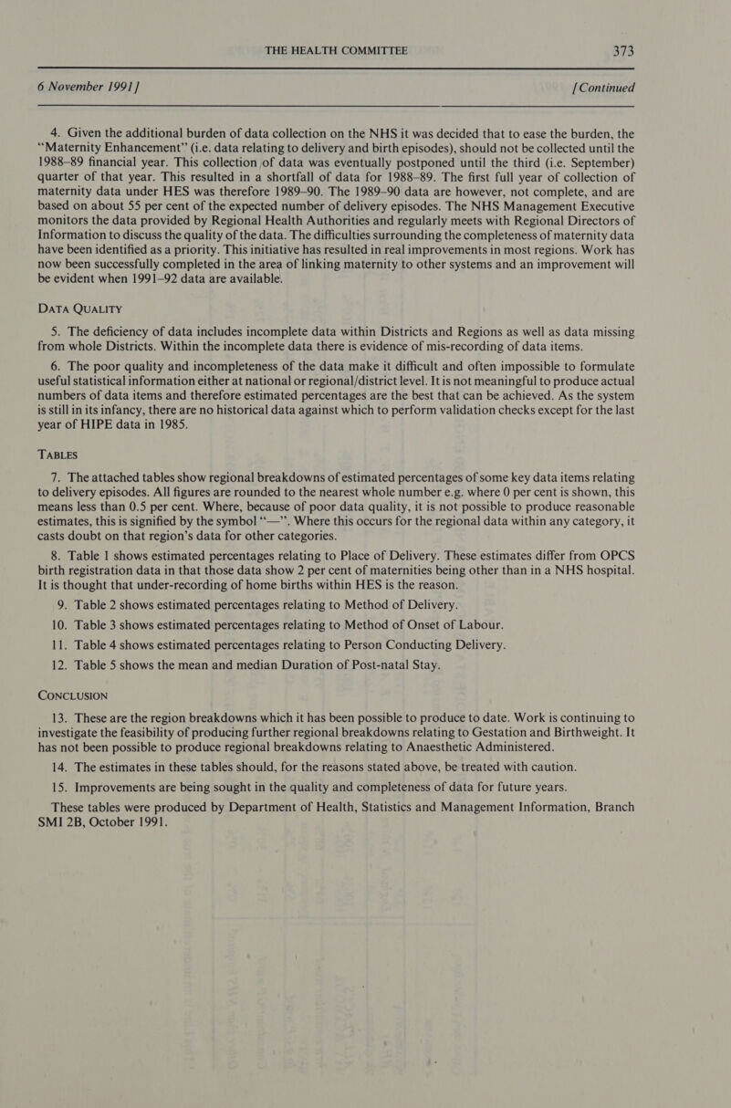  6 November 199] ] [Continued 4. Given the additional burden of data collection on the NHS it was decided that to ease the burden, the “Maternity Enhancement” (i.e. data relating to delivery and birth episodes), should not be collected until the 1988-89 financial year. This collection of data was eventually postponed until the third (i.e. September) quarter of that year. This resulted in a shortfall of data for 1988-89. The first full year of collection of maternity data under HES was therefore 1989-90. The 1989-90 data are however, not complete, and are based on about 55 per cent of the expected number of delivery episodes. The NHS Management Executive monitors the data provided by Regional Health Authorities and regularly meets with Regional Directors of Information to discuss the quality of the data. The difficulties surrounding the completeness of maternity data have been identified as a priority. This initiative has resulted in real improvements in most regions. Work has now been successfully completed in the area of linking maternity to other systems and an improvement will be evident when 1991-92 data are available. DATA QUALITY 5. The deficiency of data includes incomplete data within Districts and Regions as well as data missing from whole Districts. Within the incomplete data there is evidence of mis-recording of data items. 6. The poor quality and incompleteness of the data make it difficult and often impossible to formulate useful statistical information either at national or regional/district level. It is not meaningful to produce actual numbers of data items and therefore estimated percentages are the best that can be achieved. As the system is still in its infancy, there are no historical data against which to perform validation checks except for the last year of HIPE data in 1985. TABLES 7. The attached tables show regional breakdowns of estimated percentages of some key data items relating to delivery episodes. All figures are rounded to the nearest whole number e.g. where 0 per cent is shown, this means less than 0.5 per cent. Where, because of poor data quality, it is not possible to produce reasonable estimates, this is signified by the symbol ‘“‘“—’’. Where this occurs for the regional data within any category, it casts doubt on that region’s data for other categories. 8. Table | shows estimated percentages relating to Place of Delivery. These estimates differ from OPCS birth registration data in that those data show 2 per cent of maternities being other than in a NHS hospital. It is thought that under-recording of home births within HES is the reason. 9. Table 2 shows estimated percentages relating to Method of Delivery. 10. Table 3 shows estimated percentages relating to Method of Onset of Labour. 11. Table 4 shows estimated percentages relating to Person Conducting Delivery. 12. Table 5 shows the mean and median Duration of Post-natal Stay. CONCLUSION 13. These are the region breakdowns which it has been possible to produce to date. Work is continuing to investigate the feasibility of producing further regional breakdowns relating to Gestation and Birthweight. It has not been possible to produce regional breakdowns relating to Anaesthetic Administered. 14. The estimates in these tables should, for the reasons stated above, be treated with caution. 15. Improvements are being sought in the quality and completeness of data for future years. These tables were produced by Department of Health, Statistics and Management Information, Branch SMI 2B, October 1991.