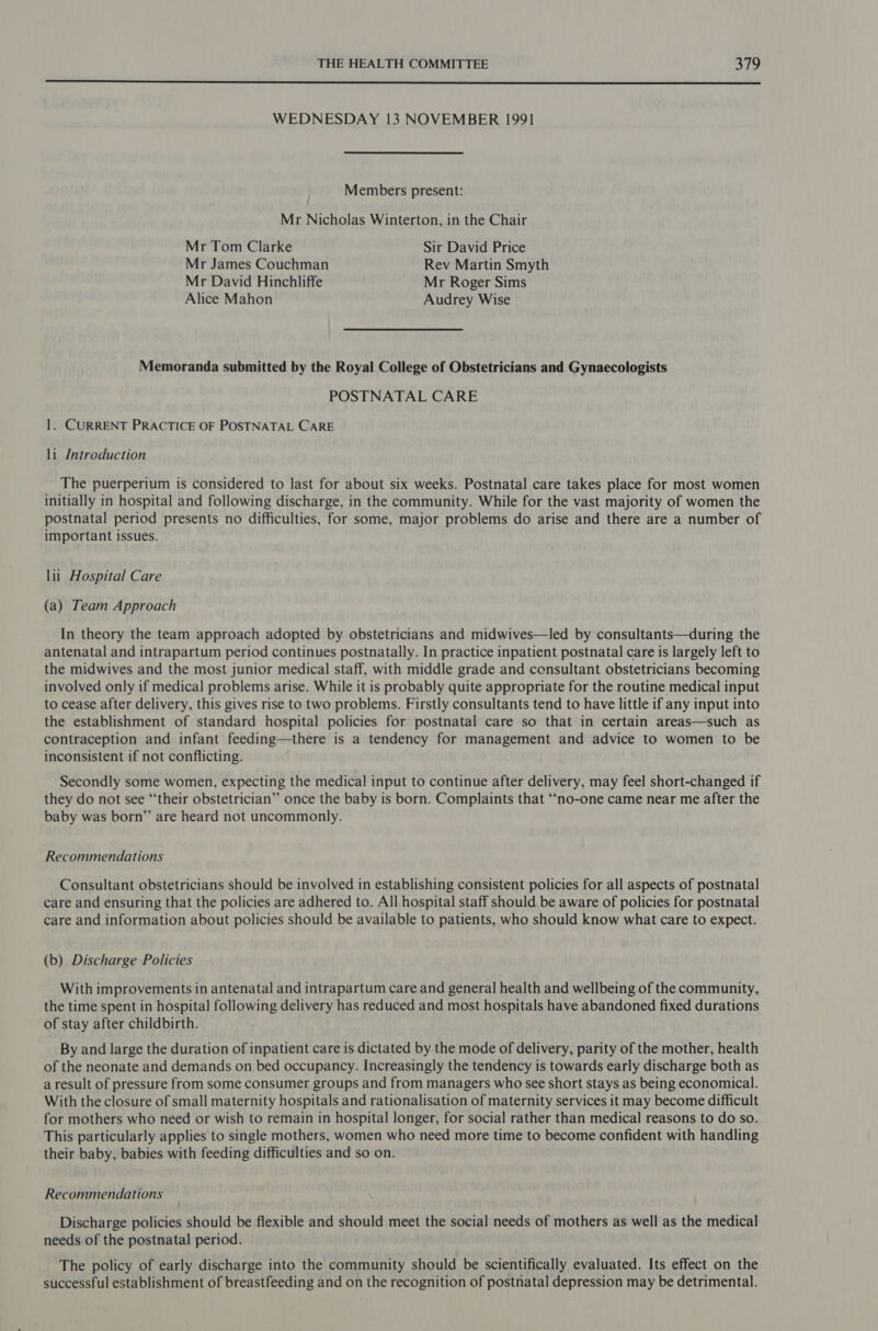  WEDNESDAY 13 NOVEMBER 199] Members present: Mr Nicholas Winterton, in the Chair Mr Tom Clarke Sir David Price Mr James Couchman Rev Martin Smyth Mr David Hinchliffe Mr Roger Sims Alice Mahon Audrey Wise Memoranda submitted by the Royal College of Obstetricians and Gynaecologists POSTNATAL CARE 1. CURRENT PRACTICE OF POSTNATAL CARE li Introduction The puerperium is considered to last for about six weeks. Postnatal care takes place for most women initially in hospital and following discharge, in the community. While for the vast majority of women the postnatal period presents no difficulties, for some, major problems do arise and there are a number of important issues. lii_ Hospital Care (a) Team Approach In theory the team approach adopted by obstetricians and midwives—led by consultants—during the antenatal and intrapartum period continues postnatally. In practice inpatient postnatal care is largely left to the midwives and the most junior medical staff, with middle grade and consultant obstetricians becoming involved only if medical problems arise. While it is probably quite appropriate for the routine medical input to cease after delivery, this gives rise to two problems. Firstly consultants tend to have little if any input into the establishment of standard hospital policies for postnatal care so that in certain areas—such as contraception and infant feeding—there is a tendency for management and advice to women to be inconsistent if not conflicting. Secondly some women, expecting the medical input to continue after delivery, may feel short-changed if they do not see “their obstetrician” once the baby is born. Complaints that “no-one came near me after the baby was born” are heard not uncommonly. Recommendations Consultant obstetricians should be involved in establishing consistent policies for all aspects of postnatal care and ensuring that the policies are adhered to. All hospital staff should be aware of policies for postnatal care and information about policies should be available to patients, who should know what care to expect. (b) Discharge Policies With improvements in antenatal and intrapartum care and general health and wellbeing of the community, the time spent in hospital following delivery has reduced and most hospitals have abandoned fixed durations of stay after childbirth. By and large the duration of inpatient care is dictated by the mode of delivery, parity of the mother, health of the neonate and demands on bed occupancy. Increasingly the tendency is towards early discharge both as a result of pressure from some consumer groups and from managers who see short stays as being economical. With the closure of small maternity hospitals and rationalisation of maternity services it may become difficult for mothers who need or wish to remain in hospital longer, for social rather than medical reasons to do so. This particularly applies to single mothers, women who need more time to become confident with handling their baby, babies with feeding difficulties and so on. Recommendations Discharge policies should be flexible and should meet the social needs of mothers as well as the medical needs of the postnatal period. The policy of early discharge into the community should be scientifically evaluated. Its effect on the successful establishment of breastfeeding and on the recognition of postnatal depression may be detrimental.