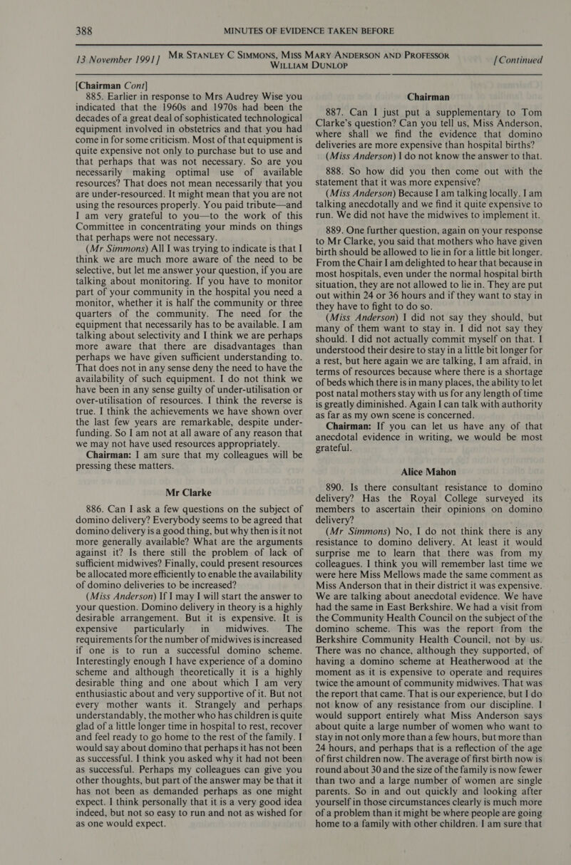 13 November 1991] [Chairman Cont] 885. Earlier in response to Mrs Audrey Wise you indicated that the 1960s and 1970s had been the decades of a great deal of sophisticated technological equipment involved in obstetrics and that you had come in for some criticism. Most of that equipment is quite expensive not only to purchase but to use and that perhaps that was not necessary. So are you necessarily making optimal use of available resources? That does not mean necessarily that you are under-resourced. It might mean that you are not using the resources properly. You paid tribute—and I am very grateful to you—to the work of this Committee in concentrating your minds on things that perhaps were not necessary. (Mr Simmons) All I was trying to indicate is that I think we are much more aware of the need to be selective, but let me answer your question, if you are talking about monitoring. If you have to monitor part of your community in the hospital you need a monitor, whether it is half the community or three quarters of the community. The need for the equipment that necessarily has to be available. I am talking about selectivity and I think we are perhaps more aware that there are disadvantages than perhaps we have given sufficient understanding to. That does not in any sense deny the need to have the availability of such equipment. I do not think we have been in any sense guilty of under-utilisation or over-utilisation of resources. I think the reverse is true. I think the achievements we have shown over the last few years are remarkable, despite under- funding. So I am not at all aware of any reason that we may not have used resources appropriately. Chairman: I am sure that my colleagues will be pressing these matters. Mr Clarke 886. Can I ask a few questions on the subject of domino delivery? Everybody seems to be agreed that domino delivery is a good thing, but why then is it not more generally available? What are the arguments against it? Is there still the problem of lack of sufficient midwives? Finally, could present resources be allocated more efficiently to enable the availability of domino deliveries to be increased? (Miss Anderson) If I may I will start the answer to your question. Domino delivery in theory is a highly desirable arrangement. But it is expensive. It is expensive particularly in midwives. The requirements for the number of midwives is increased if one is to run a successful domino scheme. Interestingly enough I have experience of a domino scheme and although theoretically it is a highly desirable thing and one about which I am very enthusiastic about and very supportive of it. But not every mother wants it. Strangely and perhaps understandably, the mother who has children is quite glad of a little longer time in hospital to rest, recover and feel ready to go home to the rest of the family. I would say about domino that perhaps it has not been as successful. I think you asked why it had not been as successful. Perhaps my colleagues can give you other thoughts, but part of the answer may be that it has not been as demanded perhaps as one might expect. I think personally that it is a very good idea indeed, but not so easy to run and not as wished for as one would expect. [Continued Chairman 887. Can I just put a supplementary to Tom Clarke’s question? Can you tell us, Miss Anderson, where shall we find the evidence that domino deliveries are more expensive than hospital births? (Miss Anderson) I do not know the answer to that. 888. So how did you then come out with the statement that it was more expensive? (Miss Anderson) Because I am talking locally. I am talking anecdotally and we find it quite expensive to run. We did not have the midwives to implement it. 889. One further question, again on your response to Mr Clarke, you said that mothers who have given birth should be allowed to lie in for a little bit longer. From the Chair I am delighted to hear that because in most hospitals, even under the normal hospital birth situation, they are not allowed to lie in. They are put out within 24 or 36 hours and if they want to stay in they have to fight to do so. (Miss Anderson) | did not say they should, but many of them want to stay in. I did not say they should. I did not actually commit myself on that. I understood their desire to stay in a little bit longer for a rest, but here again we are talking, I am afraid, in terms of resources because where there is a shortage of beds which there is in many places, the ability to let post natal mothers stay with us for any length of time is greatly diminished. Again I can talk with authority as far as my own scene is concerned. Chairman: If you can let us have any of that anecdotal evidence in writing, we would be most grateful. Alice Mahon 890. Is there consultant resistance to domino delivery? Has the Royal College surveyed its members to ascertain their opinions on domino delivery? (Mr Simmons) No, I do not think there is any resistance to domino delivery. At least it would surprise me to learn that there was from my colleagues. I think you will remember last time we were here Miss Mellows made the same comment as Miss Anderson that in their district it was expensive. : We are talking about anecdotal evidence. We have had the same in East Berkshire. We had a visit from the Community Health Council on the subject of the domino scheme. This was the report from the Berkshire Community Health Council, not by us. There was no chance, although they supported, of having a domino scheme at Heatherwood at the moment as it is expensive to operate and requires twice the amount of community midwives. That was the report that came. That is our experience, but I do not know of any resistance from our discipline. | would support entirely what Miss Anderson says about quite a large number of women who want to stay in not only more than a few hours, but more than 24 hours, and perhaps that is a reflection of the age of first children now. The average of first birth now is round about 30 and the size of the family is now fewer than two and a large number of women are single parents. So in and out quickly and looking after yourself in those circumstances clearly is much more of a problem than it might be where people are going home to a family with other children. I am sure that