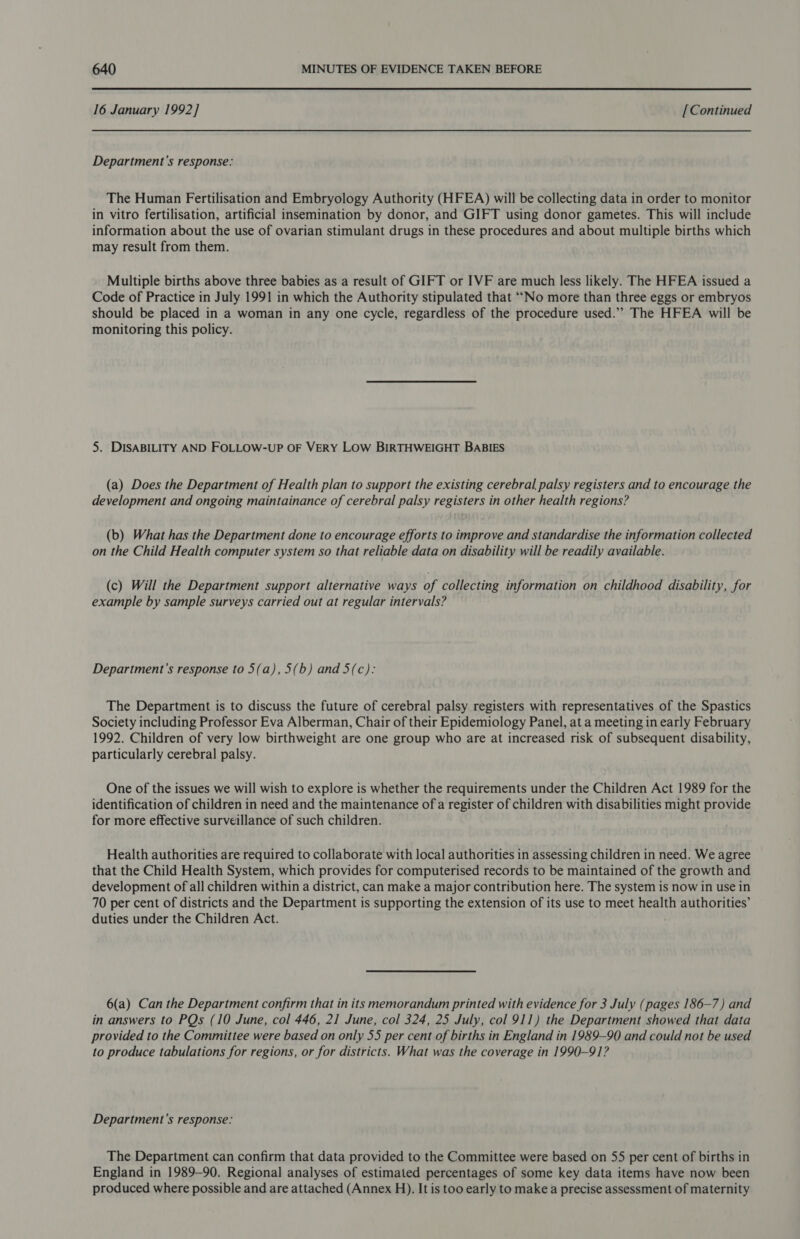 16 January 1992] [Continued Department's response: The Human Fertilisation and Embryology Authority (HFEA) will be collecting data in order to monitor in vitro fertilisation, artificial insemination by donor, and GIFT using donor gametes. This will include information about the use of ovarian stimulant drugs in these procedures and about multiple births which may result from them. Multiple births above three babies as a result of GIFT or IVF are much less likely. The HFEA issued a Code of Practice in July 1991 in which the Authority stipulated that “No more than three eggs or embryos should be placed in a woman in any one cycle, regardless of the procedure used.” The HFEA will be monitoring this policy. 5. DISABILITY AND FOLLOW-UP OF VERY LOW BIRTHWEIGHT BABIES (a) Does the Department of Health plan to support the existing cerebral palsy registers and to encourage the development and ongoing maintainance of cerebral palsy registers in other health regions? (b) What has the Department done to encourage efforts to improve and standardise the information collected on the Child Health computer system so that reliable data on disability will be readily available. (c) Will the Department support alternative ways of collecting information on childhood disability, for example by sample surveys carried out at regular intervals? Department’s response to 5(a), 5(b) and 5(c): The Department is to discuss the future of cerebral palsy registers with representatives of the Spastics Society including Professor Eva Alberman, Chair of their Epidemiology Panel, at a meeting in early February 1992. Children of very low birthweight are one group who are at increased risk of subsequent disability, particularly cerebral palsy. One of the issues we will wish to explore is whether the requirements under the Children Act 1989 for the identification of children in need and the maintenance of a register of children with disabilities might provide for more effective surveillance of such children. Health authorities are required to collaborate with local authorities in assessing children in need. We agree that the Child Health System, which provides for computerised records to be maintained of the growth and development of all children within a district, can make a major contribution here. The system is now in use in 70 per cent of districts and the Department is supporting the extension of its use to meet health authorities’ duties under the Children Act. 6(a) Can the Department confirm that in its memorandum printed with evidence for 3 July (pages 186-7) and in answers to PQs (10 June, col 446, 21 June, col 324, 25 July, col 911) the Department showed that data provided to the Committee were based on only 55 per cent of births in England in 1989-90 and could not be used to produce tabulations for regions, or for districts. What was the coverage in 1990-91? Department’s response: The Department can confirm that data provided to the Committee were based on 55 per cent of births in England in 1989-90. Regional analyses of estimated percentages of some key data items have now been produced where possible and are attached (Annex H). It is too early to make a precise assessment of maternity