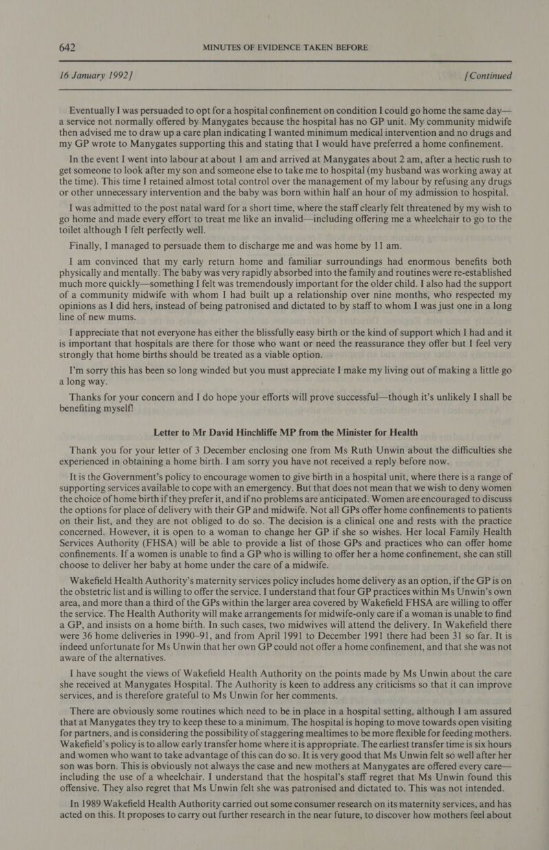 16 January 1992] [Continued Eventually I was persuaded to opt for a hospital confinement on condition I could go home the same day— a service not normally offered by Manygates because the hospital has no GP unit. My community midwife then advised me to draw up a care plan indicating I wanted minimum medical intervention and no drugs and my GP wrote to Manygates supporting this and stating that I would have preferred a home confinement. In the event I went into labour at about 1 am and arrived at Manygates about 2 am, after a hectic rush to get someone to look after my son and someone else to take me to hospital (my husband was working away at the time). This time I retained almost total control over the management of my labour by refusing any drugs or other unnecessary intervention and the baby was born within half an hour of my admission to hospital. I was admitted to the post natal ward for a short time, where the staff clearly felt threatened by my wish to go home and made every effort to treat me like an invalid—including offering me a wheelchair to go to the toilet although I felt perfectly well. Finally, 1 managed to persuade them to discharge me and was home by 11 am. I am convinced that my early return home and familiar surroundings had enormous benefits both physically and mentally. The baby was very rapidly absorbed into the family and routines were re-established much more quickly—something I felt was tremendously important for the older child. I also had the support of a community midwife with whom I had built up a relationship over nine months, who respected my opinions as I did hers, instead of being patronised and dictated to by staff to whom I was just one in a long line of new mums. I appreciate that not everyone has either the blissfully easy birth or the kind of support which | had and it is important that hospitals are there for those who want or need the reassurance they offer but I feel very strongly that home births should be treated as a viable option. I’m sorry this has been so long winded but you must appreciate I make my living out of making a little go a long way. Thanks for your concern and I do hope your efforts will prove successful—though it’s unlikely I shall be benefiting myself? Letter to Mr David Hinchliffe MP from the Minister for Health Thank you for your letter of 3 December enclosing one from Ms Ruth Unwin about the difficulties she experienced in obtaining a home birth. I am sorry you have not received a reply before now. It is the Government’s policy to encourage women to give birth in a hospital unit, where there is a range of supporting services available to cope with an emergency. But that does not mean that we wish to deny women the choice of home birth if they prefer it, and ifno problems are anticipated. Women are encouraged to discuss the options for place of delivery with their GP and midwife. Not all GPs offer home confinements to patients on their list, and they are not obliged to do so. The decision is a clinical one and rests with the practice concerned. However, it is open to a woman to change her GP if she so wishes. Her local Family Health Services Authority (FHSA) will be able to provide a list of those GPs and practices who can offer home confinements. If a women is unable to find a GP who is willing to offer her a home confinement, she can still choose to deliver her baby at home under the care of a midwife. Wakefield Health Authority’s maternity services policy includes home delivery as an option, if the GP is on the obstetric list and is willing to offer the service. I understand that four GP practices within Ms Unwin’s own area, and more than a third of the GPs within the larger area covered by Wakefield FHSA are willing to offer the service. The Health Authority will make arrangements for midwife-only care if a woman is unable to find a GP, and insists on a home birth. In such cases, two midwives will attend the delivery. In Wakefield there were 36 home deliveries in 1990-91, and from April 1991 to December 1991 there had been 31 so far. It is indeed unfortunate for Ms Unwin that her own GP could not offer a home confinement, and that she was not aware of the alternatives. I have sought the views of Wakefield Health Authority on the points made by Ms Unwin about the care she received at Manygates Hospital. The Authority is keen to address any criticisms so that it can improve services, and is therefore grateful to Ms Unwin for her comments. There are obviously some routines which need to be in place in a hospital setting, although I am assured that at Manygates they try to keep these to a minimum. The hospital is hoping to move towards open visiting for partners, and is considering the possibility of staggering mealtimes to be more flexible for feeding mothers. Wakefield’s policy is to allow early transfer home where it is appropriate. The earliest transfer time is six hours and women who want to take advantage of this can do so. It is very good that Ms Unwin felt so well after her son was born. This is obviously not always the case and new mothers at Manygates are offered every care— including the use of a wheelchair. I understand that the hospital’s staff regret that Ms Unwin found this offensive. They also regret that Ms Unwin felt she was patronised and dictated to. This was not intended. In 1989 Wakefield Health Authority carried out some consumer research on its maternity services, and has acted on this. It proposes to carry out further research in the near future, to discover how mothers feel about