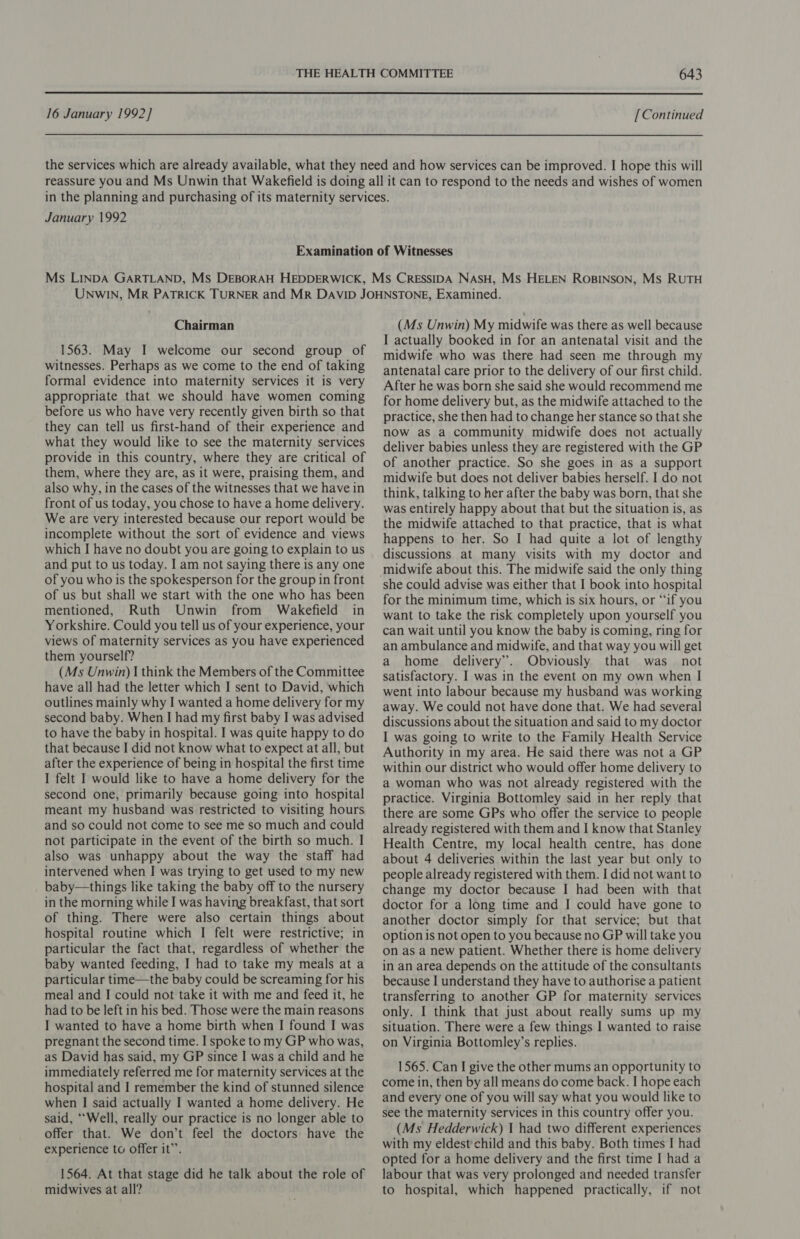  16 January 1992] [Continued January 1992 Chairman 1563. May I welcome our second group of witnesses. Perhaps as we come to the end of taking formal evidence into maternity services it is very appropriate that we should have women coming before us who have very recently given birth so that they can tell us first-hand of their experience and what they would like to see the maternity services provide in this country, where they are critical of them, where they are, as it were, praising them, and also why, in the cases of the witnesses that we have in front of us today, you chose to have a home delivery. We are very interested because our report would be incomplete without the sort of evidence and views which I have no doubt you are going to explain to us and put to us today. I am not saying there is any one of you who is the spokesperson for the group in front of us but shall we start with the one who has been mentioned, Ruth Unwin from Wakefield in Yorkshire. Could you tell us of your experience, your views of maternity services as you have experienced them yourself? (Ms Unwin) | think the Members of the Committee have all had the letter which I sent to David, which outlines mainly why I wanted a home delivery for my second baby. When I had my first baby I was advised to have the baby in hospital. I was quite happy to do that because I did not know what to expect at all, but after the experience of being in hospital the first time I felt I would like to have a home delivery for the second one, primarily because going into hospital meant my husband was restricted to visiting hours and so could not come to see me so much and could not participate in the event of the birth so much. I also was unhappy about the way the staff had intervened when I was trying to get used to my new baby—things like taking the baby off to the nursery in the morning while I was having breakfast, that sort of thing. There were also certain things about hospital routine which I felt were restrictive; in particular the fact that, regardless of whether the baby wanted feeding, I had to take my meals at a particular time—the baby could be screaming for his meal and I could not take it with me and feed it, he had to be left in his bed. Those were the main reasons I wanted to have a home birth when I found I was pregnant the second time. I spoke to my GP who was, as David has said, my GP since I was a child and he immediately referred me for maternity services at the hospital and I remember the kind of stunned silence when I said actually I wanted a home delivery. He said, ‘Well, really our practice is no longer able to offer that. We don’t feel the doctors have the experience to offer it”’. 1564. At that stage did he talk about the role of midwives at all? (Ms Unwin) My midwife was there as well because I actually booked in for an antenatal visit and the midwife who was there had seen me through my antenatal care prior to the delivery of our first child. After he was born she said she would recommend me for home delivery but, as the midwife attached to the practice, she then had to change her stance so that she now as a community midwife does not actually deliver babies unless they are registered with the GP of another practice. So she goes in as a support midwife but does not deliver babies herself. I do not think, talking to her after the baby was born, that she was entirely happy about that but the situation is, as the midwife attached to that practice, that is what happens to her. So I had quite a lot of lengthy discussions at many visits with my doctor and she could advise was either that I book into hospital for the minimum time, which is six hours, or “if you want to take the risk completely upon yourself you can wait until you know the baby is coming, ring for an ambulance and midwife, and that way you will get a home delivery”. Obviously that was not satisfactory. I was in the event on my own when I went into labour because my husband was working away. We could not have done that. We had several discussions about the situation and said to my doctor I was going to write to the Family Health Service Authority in my area. He said there was not a GP within our district who would offer home delivery to a woman who was not already registered with the practice. Virginia Bottomley said in her reply that there are some GPs who offer the service to people already registered with them and I know that Stanley Health Centre, my local health centre, has done about 4 deliveries within the last year but only to people already registered with them. I did not want to change my doctor because I had been with that doctor for a long time and I could have gone to another doctor simply for that service; but that option is not open to you because no GP will take you on as a new patient. Whether there is home delivery in an area depends on the attitude of the consultants because I understand they have to authorise a patient transferring to another GP for maternity services only. I think that just about really sums up my situation. There were a few things I wanted to raise on Virginia Bottomley’s replies. 1565. Can I give the other mums an opportunity to come in, then by all means do come back. I hope each and every one of you will say what you would like to see the maternity services in this country offer you. (Ms Hedderwick) 1 had two different experiences with my eldest'child and this baby. Both times I had opted for a home delivery and the first time I had a labour that was very prolonged and needed transfer to hospital, which happened practically, if not