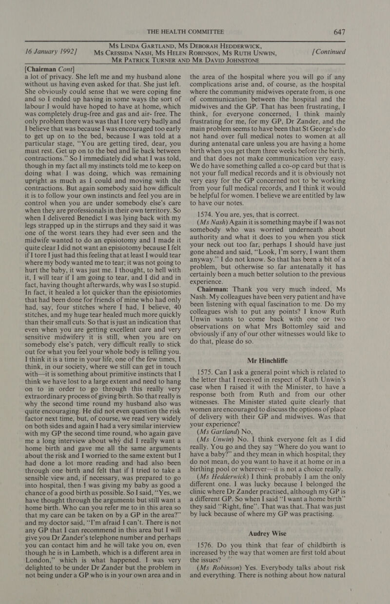 16 January 1992] [Continued [Chairman Cont] a lot of privacy. She left me and my husband alone without us having even asked for that. She just left. She obviously could sense that we were coping fine and so I ended up having in some ways the sort of labour I would have hoped to have at home, which was completely drug-free and gas and air- free. The only problem there was was that I tore very badly and I believe that was because I was encouraged too early to get up on to the bed, because I was told at a particular stage, ““You are getting tired, dear, you must rest. Get up on to the bed and lie back between contractions.” So I immediately did what I was told, though in my fact all my instincts told me to keep on doing what I was doing, which was remaining upright as much as I could and moving with the contractions. But again somebody said how difficult it is to follow your own instincts and feel you are in control when you are under somebody. else’s care when they are professionals in their own territory. So when I delivered Benedict I was lying back with my legs strapped up in the stirrups and they said it was one of the worst tears they had ever seen and the midwife wanted to do an episiotomy and I made it quite clear I did not want an episiotomy because I felt if I tore I just had this feeling that at least I would tear where my body wanted me to tear; it was not going to hurt the baby, it was just me. I thought, to hell with it, I will tear if I am going to tear, and I did and in fact, having thought afterwards, why was I so stupid. In fact, it healed a lot quicker than the episiotomies that had been done for friends of mine who had only had, say, four stitches where I had, I believe, 40 stitches, and my huge tear healed much more quickly than their small cuts. So that is just an indication that even when you are getting excellent care and very sensitive midwifery it is still, when you are on somebody else’s patch, very difficult really to stick out for what you feel your whole body is telling you. I think it is a time in your life, one of the few times, I think, in our society, where we still can get in touch with—it is something about primitive instincts that I think we have lost to a large extent and need to hang on to in order to go through this really very extraordinary process of giving birth. So that really is why the second time round my husband also was quite encouraging. He did not even question the risk factor next time, but, of course, we read very widely on both sides and again I had a very similar interview with my GP the second time round, who again gave me a long interview about why did I really want a home birth and gave me all the same arguments about the risk and I worried to the same extent but I had done a lot more reading and had also been through one birth and felt that if I tried to take a sensible view and, if necessary, was prepared to go into hospital, then. ! was giving my baby as good a chance of a good birth as possible. So I said, “Yes, we have thought through the arguments but still want a home birth. Who can you refer me to in this area so that my care can be taken on by a GP in the area?”’ and my doctor said, “I’m afraid I can’t. There is not any GP that I can recommend in this area but I will give you Dr Zander’s telephone number and perhaps you can contact him and he will take you on, even though he is in Lambeth, which is a different area in London,” which is what happened. I was very delighted to be under Dr Zander but the problem in not being under a GP who is in your own area and in the area of the hospital where you will go if any complications arise and, of course, as the hospital where the community midwives operate from, is one of communication between the hospital and the midwives and the GP. That has been frustrating, I think, for everyone concerned, I think mainly frustrating for me, for my GP, Dr Zander, and the main problem seems to have been that St George’s do not hand over full medical notes to women at all during antenatal care unless you are having a home birth when you get them three weeks before the birth, and that does not make communication very easy. We do have something called a co-op card but that is not your full medical records and it is obviously not very easy for the GP concerned not to be working from your full medical records, and I think it would be helpful for women. I believe we are entitled by law to have our notes. 1574. You are, yes, that is correct. (Ms Nash) Again it is something maybe if I was not somebody who was worried underneath about authority and what it does to you when you stick your neck out too far, perhaps I should have just gone ahead and said, “Look, I’m sorry, I want them anyway.” I do not know. So that has been a bit of a problem, but otherwise so far antenatally it has experience. Chairman: Thank you very much indeed, Ms Nash. My colleagues have been very patient and have been listening with equal fascination to me. Do my colleagues wish to put any points? I know Ruth Unwin wants to come back with one or two observations on what Mrs Bottomley said and obviously if any ofour other witnesses would like to do that, please do so. Mr Hinchliffe 1575. Can I ask a general point which is related to the letter that I received in respect of Ruth Unwin’s case when I raised it with the Minister, to have a response both from Ruth and from our other witnesses. The Minister stated quite clearly that women are encouraged to discuss the options of place of delivery with their GP and midwives. Was that your experience? (Ms Gartland) No, (Ms Unwin) No. I think everyone felt as I did really. You go and they say ““Where do you want to have a baby?” and they mean in which hospital; they do not mean, do you want to have it at home or ina birthing pool or wherever—it is not a choice really. (Ms Hedderwick) | think probably I am the only different one. I was lucky because I belonged the clinic where Dr Zander practised, although my GP is a different GP. So when I said “I want a home birth”’ they said ‘Right, fine’. That was that. That was just by luck because of where my GP was practising. Audrey Wise 1576. Do you think that fear of childbirth is increased by the way that women are first told about the issues? (Ms Robinson) Yes. Everybody talks about risk and everything. There is nothing about how natural