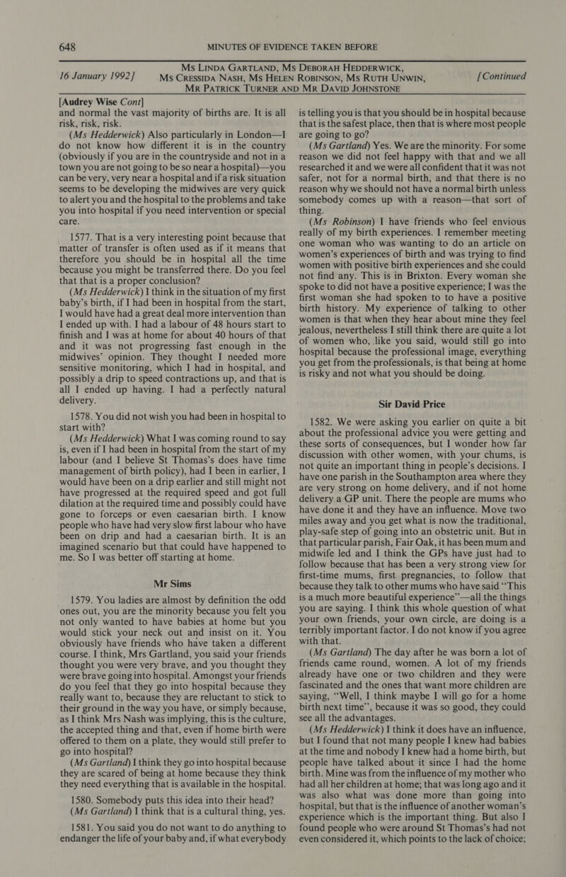 16 January 1992] [Continued [Audrey Wise Cont] and normal the vast majority of births are. It is all risk, risk, risk. (Ms Hedderwick) Also particularly in London—I do not know how different it is in the country (obviously if you are in the countryside and not ina town you are not going to beso near a hospital)—you can be very, very near a hospital and ifa risk situation seems to be developing the midwives are very quick to alert you and the hospital to the problems and take you into hospital if you need intervention or special care. 1577. That is a very interesting point because that matter of transfer is often used as if it means that therefore you should be in hospital all the time because you might be transferred there. Do you feel that that is a proper conclusion? (Ms Hedderwick) | think in the situation of my first baby’s birth, if I had been in hospital from the start, I would have had a great deal more intervention than I ended up with. I had a labour of 48 hours start to finish and I was at home for about 40 hours of that and it was not progressing fast enough in the midwives’ opinion. They thought I needed more sensitive monitoring, which I had in hospital, and possibly a drip to speed contractions up, and that is all I ended up having. I had a perfectly natural delivery. 1578. You did not wish you had been in hospital to start with? (Ms Hedderwick) What I was coming round to say is, even if I had been in hospital from the start of my labour (and I believe St Thomas’s does have time management of birth policy), had I been in earlier, I would have been on a drip earlier and still might not have progressed at the required speed and got full dilation at the required time and possibly could have gone to forceps or even caesarian birth. I know people who have had very slow first labour who have been on drip and had a caesarian birth. It is an imagined scenario but that could have happened to me. So I was better off starting at home. Mr Sims 1579. You ladies are almost by definition the odd ones out, you are the minority because you felt you not only wanted to have babies at home but you would stick your neck out and insist on it. You obviously have friends who have taken a different course. I think, Mrs Gartland, you said your friends thought you were very brave, and you thought they were brave going into hospital. Amongst your friends do you feel that they go into hospital because they really want to, because they are reluctant to stick to their ground in the way you have, or simply because, as I think Mrs Nash was implying, this is the culture, the accepted thing and that, even if home birth were offered to them on a plate, they would still prefer to go into hospital? (Ms Gartland) I think they go into hospital because they are scared of being at home because they think they need everything that is available in the hospital. 1580. Somebody puts this idea into their head? (Ms Gartland) | think that is a cultural thing, yes. 1581. You said you do not want to do anything to endanger the life of your baby and, if what everybody is telling you is that you should be in hospital because that is the safest place, then that is where most people are going to go? (Ms Gartland) Yes. We are the minority. For some reason we did not feel happy with that and we all researched it and we were all confident that it was not safer, not for a normal birth, and that there is no reason why we should not have a normal birth unless somebody comes up with a reason—that sort of thing. (Ms Robinson) 1 have friends who feel envious really of my birth experiences. I remember meeting one woman who was wanting to do an article on women’s experiences of birth and was trying to find women with positive birth experiences and she could not find any. This is in Brixton. Every woman she spoke to did not have a positive experience; I was the first woman she had spoken to to have a positive birth history. My experience of talking to other women is that when they hear about mine they feel jealous, nevertheless I still think there are quite a lot of women who, .like you said, would still go into hospital because the professional image, everything you get from the professionals, is that being at home is risky and not what you should be doing. Sir David Price 1582. We were asking you earlier on quite a bit about the professional advice you were getting and these sorts of consequences, but I wonder how far discussion with other women, with your chums, is not quite an important thing in people’s decisions. I have one parish in the Southampton area where they are very strong on home delivery, and if not home delivery a GP unit. There the people are mums who have done it and they have an influence. Move two miles away and you get what is now the traditional, play-safe step of going into an obstetric unit. But in that particular parish, Fair Oak, it has been mum and midwife led and I think the GPs have just had to follow because that has been a very strong view for first-time mums, first pregnancies, to follow that. because they talk to other mums who have said “‘This is a much more beautiful experience’”’—all the things you are saying. I think this whole question of what your own friends, your own circle, are doing is a terribly important factor. I do not know if you agree with that. (Ms Gartland) The day after he was born a lot of friends came round, women. A lot of my friends already have one or two children and they were fascinated and the ones that want more children are saying, “Well, I think maybe I will go for a home birth next time’, because it was so good, they could see all the advantages. (Ms Hedderwick) | think it does have an influence, but I found that not many people I knew had babies at the time and nobody I knew had a home birth, but people have talked about it since I had the home birth. Mine was from the influence of my mother who had all her children at home; that was long ago and it was also what was done more than going into hospital, but that is the influence of another woman’s experience which is the important thing. But also I found people who were around St Thomas’s had not even considered it, which points to the lack of choice;