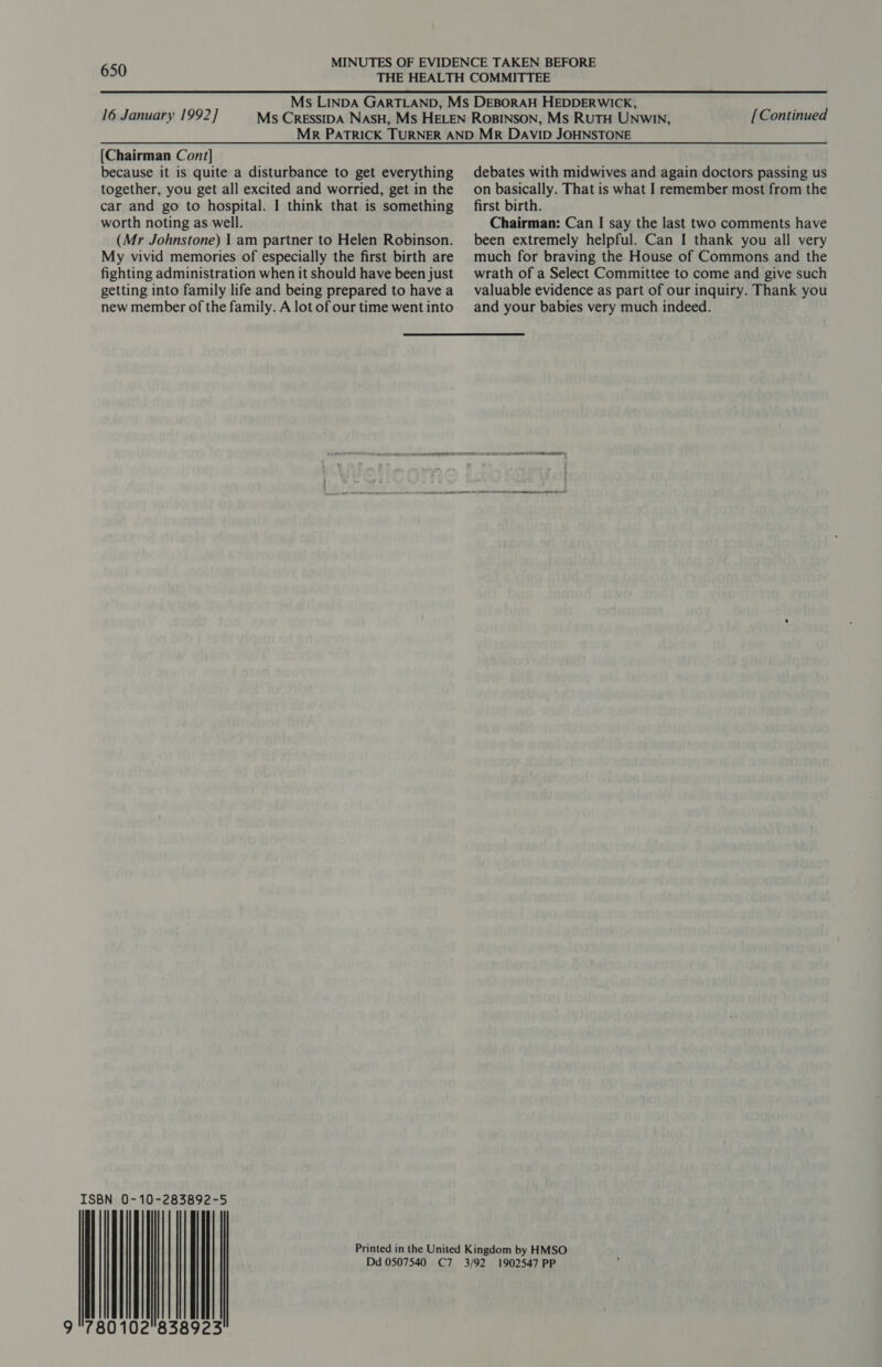 16 January 1992] [Continued [Chairman Con/] because it is quite a disturbance to get everything together, you get all excited and worried, get in the car and go to hospital. I think that is something worth noting as well. (Mr Johnstone) | am partner to Helen Robinson. My vivid memories of especially the first birth are fighting administration when it should have been just getting into family life and being prepared to have a new member of the family. A lot of our time went into rise 80102°83 8923 debates with midwives and again doctors passing us on basically. That is what I remember most from the first birth. Chairman: Can I say the last two comments have been extremely helpful. Can I thank you all very much for braving the House of Commons and the wrath of a Select Committee to come and give such valuable evidence as part of our inquiry. Thank you and your babies very much indeed. 1902547 PP