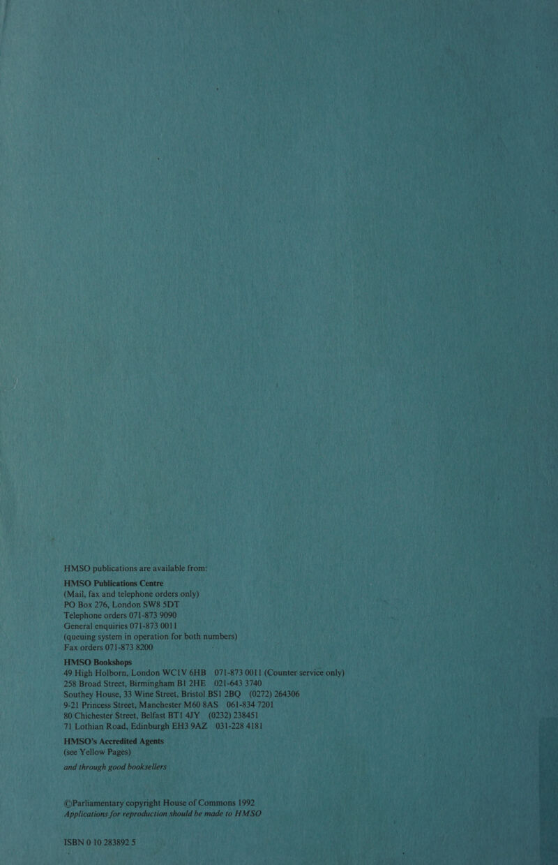 HMSO publications are available from: HMSO Publications Centre (Mail, fax and telephone orders only) PO Box 276, London SW8 SDT Telephone orders 071-873 9090 General enquiries 071-873 0011 (queuing system in operation for both numbers) Fax orders 071-873 8200 HMSO Bookshops 49 High Holborn, London WCIV 6HB_ 071-873 0011 (Counter service only) 258 Broad Street, Birmingham BI 2HE 021-643 3740 Southey House, 33 Wine Street, Bristol BS1 2BQ (0272) 264306 9-21 Princess Street, Manchester M60 8AS 061-834 7201 80 Chichester Street, Belfast BT1 4JY (0232) 238451 71 Lothian Road, Edinburgh EH3 9AZ 031-228 4181 HMS0O’s Accredited Agents (see Yellow Pages) and through good booksellers ©Parliamentary copyright House of Commons 1992 Applications for reproduction should be made to HMSO ISBN 0 10 283892 5