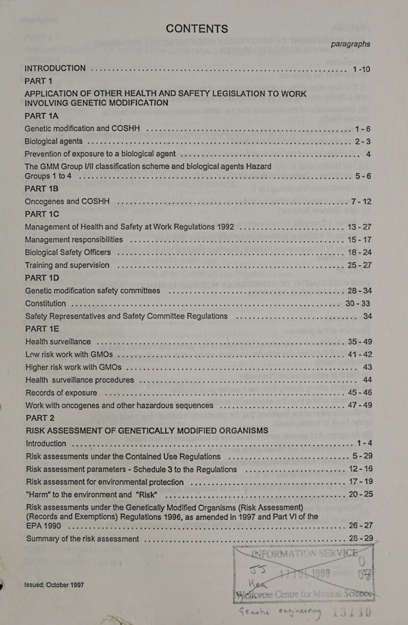 CONTENTS paragraphs Op re@ TELS fae 1a iy arses ery ate age a al a Rm a 1-10 PART 1 APPLICATION OF OTHER HEALTH AND SAFETY LEGISLATION TO WORK INVOLVING GENETIC MODIFICATION PART 1A caeiiet ie Lhe Meee CONSE Ds bs wise «ct cie aia oe eis ake teins tale, Wid nk call ha haa, oyna igins agk 1-6 Biological agents REC sc seme Mirl6 5:5 Bis ols 9 ons ope Sif 2E FL * ORME Nt cama aes th hk Onan, Se 2-3 Prevention of exposure to a biological agentes... ai/.)tsuw orld Meco eet Pe noleabirne ¢ 4 The GMM Group I/II classification scheme and biological agents Hazard RSPOMIISER LOT DR. SENS Che owas Nas ates aise cs urgent p alg pe bone soy e IRD TOTS IBGE 5-6 PART 1B Onoouenes and COSHH sac. nok dois sili ete . PR RSOm TG DELS MLMLEN Ten Dames Ye 7-12 PART 1C Management of Health and Safety at Work Regulations 1992 ........... 0... cece eee 13-27 ManACE LEC SDOUSIDINNCS 2.05... , Cent oe os Me te Soe See sat ices sc aeet ese Y Soe bans s 15-17 SRG SCL CUCLGMIRES a WOW Ae. ee eee A eee re ne eerste es ose ne nets so a tlme ss 18-24 ee MSEC SOU e eene Sates ce xis s Ra eee «Sao eile se ete Oh ae 6 ce tae ek lat aS Ui 25 - 27 PART 1D Seo OGHICAUON Salely COMMMINCES oo c ns ccc see nne cue o SETS balels IR Tuy be ee 28 - 34 em CN ETO eS 5 Van's on /cio'b0 5°08 6,0 5 9A Sie a's, 8 9630's aie alg tp ee heme n Cahn ese eee 30 - 33 Safety Representatives and Safety Committee Regulations ............. cc cee eee ewe ec eeee 34 PART 1E aan SRE EP ates oo oe x cxnie on + a dy tae! a shaniminne&gt; hued xe dy, noes 35 - 49 POM Un SaNOLIC WIL SNAG) Samet Cueroer:, BT, cone) th Slasvs dl GTS S SENN PU OO G WTR Se PY 41-42 RANGE Ns areas ies sal Ace hates es Rene cases ccenspiceedies ss 43 tn een CE EMC Ser hon tS, ce oes snes ats Seen saab seh diees's 44 Ree ERE OM NE TT, ee seks ss Pets se cess toe becca tease cscewess 45-46 Work with oncogenes and other hazardous SeqUeNCES .......... cece cece cee eee eeee 47-49 PART 2 RISK ASSESSMENT OF GENETICALLY MODIFIED ORGANISMS Introduction ..... eee ee eee e ee eee eee eee teen seen eset senses soseceteeseeesens 1-4 Risk assessments under the Contained Use Regulations ............. see cece cece eens 5-29 Risk assessment parameters - Schedule 3 to the Regulations ...........eeseee eee eees 12-16 Risk assessment for environmental protection . 2... 2. sec cnccne cence nc cenerrcs cissns 17-19 Harm to the environment and OTS Ais: otha A eer ere re er ere 20 - 25 Risk assessments under the Genetically Modified Organisms (Risk Assessment) (Records and Exemptions) Regulations 1996, as amended in 1997 and Part VI of the Bale a ee ohare Srna eee, OH CIES Be NU ar Ree ec ere cet e essen aseds 26 - 27 IM Maron CMa kh ASSES MONE RN ay vidios dre de ose cade as was see dene aaees ences 28 - 29 &lt;n | _ eee ) ey nbopoe v Issued: October 1997 f V\ EO IWelico: ae Te ie dace acs Geeehe er f
