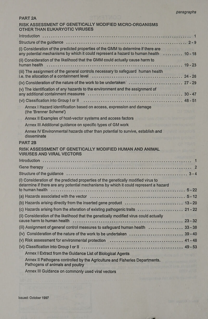 PART 2A RISK ASSESSMENT OF GENETICALLY MODIFIED MICRO-ORGANISMS OTHER THAN EUKARYOTIC VIRUSES Introduction - 6.05 ko od eon wen to bese cm ee m8 oleh kn alia dram este terete ge 1 Structure of the guidance 1 fiwsslav estes e wd ein pe me Ekg ST 2-9 (i) Consideration of the predicted properties of the GMM to determine if there are any potential mechanisms by which it could represent a hazard tohumanhealth ......... 10-18 (ii) Consideration of the likelihood that the GMM could actually cause harm to human health. d vns05 dacs ca pieuth one (aie alee tte. One een tec 5 ann 19 - 23 (iii) The assignment of the general controls necessary to safeguard human health j.e; the allocation.of.e.contalnmentlevel 242,435.06 a ubtins sn oe a) &gt; hb ane kee ee te oe 24 - 26 (iv) Consideration of the nature of the work to be undertaken’ ................. eee eee 27 - 29 (v) The identification of any hazards to the environment and the assignment of any additional containment. meastres’’. 7s sie os Oris Oe ee one eee eee eee, 30 - 47 (vi) Classification Into. Groupyl. or [hn evs came asia © 52 Ves ace shin een ne eee 48-51 Annex | Hazard identification based on access, expression and damage (the ‘Brenner Scheme’) Annex II Examples of host-vector systems and access factors Annex II Additional guidance on specific types of GM work Annex IV Environmental hazards other than potential to survive, establish and disseminate PART 2B RISK ASSESSMENT OF GENETICALLY MODIFIED HUMAN AND ANIMAL VIRUSES AND VIRAL VECTORS HOR OCHON + 25 eee Sa E OTS el eee sods a atem aya Rie ¥ 0's cin rt nenedes et aie ee aay ee 1 Gene therapy +2 seb Sotho lo ies san siete ate ins wings eaters ene Sane Taine eee sie eo 2 Structure of the Quidance |... .:.« s/s.a:siss «ele mis pid ow rece eee MRP EEE 5. ie eda ce 3-4 (i) Consideration of the predicted properties of the genetically modified virus to determine if there are any potential mechanisms by which it could represent a hazard to human healthy 0c). a0 sos ose sieie'e ws ew ule Wie &amp; b.sieleie a oe napcelniest 0 ai ane ae 5-22 (a) Hazards associated with the vector .. 2)... .. «&lt;&lt; siscsusles «c1ceis QUe yea NE MSE ERETTL, « 5-12 (b) Hazards arising directly from the inserted gene product ..............ce eee eeeeeeee 13 - 20 (c) Hazards arising from the alteration of existing pathogenic traits ..................... 21 - 22 (ii) Consideration of the likelihood that the genetically modified virus could actually cause harm to human health. .... a. «.. « s.+ sasaembaeees seu cureies oes oe aie heen 23 - 32 (iii) Assignment of general control measures to safeguard human health ................ 33 - 38 (iv) Consideration of the nature of the work to be undertaken ............-..eeeeceeees 39 - 40 (v) Risk assessment for environmental protection .......sssccccecccesnsrenncccncces 41-48 (vi) Classification into Group Vor ll... .:. » swiss we uote bcuseae ease oat as aah 49 - 53 Annex | Extract from the Guidance List of Biological Agents Annex II Pathogens controlled by the Agriculture and Fisheries Departments. Pathogens of animals and poultry Annex III Guidance on commonly used viral vectors