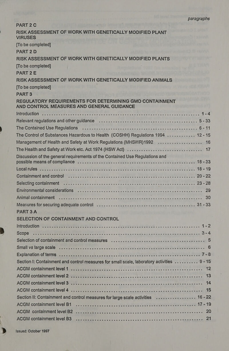 PART 2C RISK ASSESSMENT OF WORK WITH GENETICALLY MODIFIED PLANT VIRUSES [To be completed] PART 2D RISK ASSESSMENT OF WORK WITH GENETICALLY MODIFIED PLANTS {To be completed] PART 2E RISK ASSESSMENT OF WORK WITH GENETICALLY MODIFIED ANIMALS [To be completed] PART 3 REGULATORY REQUIREMENTS FOR DETERMINING GMO CONTAINMENT AND CONTROL MEASURES AND GENERAL GUIDANCE PCRS ETT CTEM LIN sw ate eas ale are was ose Siew ks teens mae eRe RES a case shi se tee ces basse 1-4 Rae a EIU SSE OLel GUANO. dene tke vi siar eo Nee siecle tie fies as tsa tine es oes 5 - 33 ete ACEI Set TSO AMONG (eldin Catan so ad eects aid. cle ptm mat ato 6s) mdneigh&gt; “eunis nie ant 6-11 The Control of Substances Hazardous to Health (COSHH) Regulations 1994 ............ 12-15 Management of Health and Safety at Work Regulations (MHSWR)1992 ................0.4. 16 The Health and Safety at Work etc. Act 1974 (HSW Act) ........c. ce cece ce cece eee eee ane 17 Discussion of the general requirements of the Contained Use Regulations and aosseuneansol Compliance ts &lt;4) Sue techn. . SHEE Cow cemee sities). es 2 O89, wea vee 18-33 Bera te ee Le ey cha tat e . , . SEI Teoma bates Me bah oe ee, 18-19 AMARONE. os ke es ke Saw ns eT eee eee ete ee one eI outers tae ah 20 - 22 Cen EEE Ce oes fo iia vee cae eas ave sy Ae ee ee vs ones wale hee ee eee es 23 - 28 fa aaa RRA RAM REDS Teche sy ial einige 6:0i0 Saas Aue oiadn go 44 biy Xie laiereseah sane 91S nie ates ose 29 PH Ate OT NT STU SS a. nk ou + oe sa o's 6 4a drase.s sumpidun Sega’ I OI og 30 Measures tO SeCUnNd SOOO CONILOL vy a. «ss + aupharigeusin pRaels aipwibperdins «dies soem olatins 31-33 PART 3A SELECTION OF CONTAINMENT AND CONTROL pipe site gk lS en ar one eae re 1-2 Se eee ee ee Ce a 5 5 uo so ata on api aiesin a Wi cldhe n \Mihiud, a slings wien shi veh win 3-4 SEIECUON OLCONmUMNMeneeUICOMUOriCASUTCS |... gearia wequmail ireieaesl core, falndiilae rials Ue eww 5 Srmall VStal Ge S Calera rater ec cc's sis.o es + ow SCaatw hey Leet. eiaihibes Sts ohves Stari, oy 6 Explanation ot leriim sree Be ee. . SHE FEN e ele Oe C AAEM als Rte eels c tigee 7-8 Section I: Containment and contro! measures for small scale, laboratory activities .......... 9-15 AGGM Containment l@vei steamer teristic cee ccc ces ecesccncseaceccwscener ass 12 ACGM containment level 2 .................. “Se Hear TS SE aN pitty 13 AGGM CONLGINIMONGISV Cram dn sre des aoe og ass etree clale tyece a Meee Se eae ss 14 AGGM. containment l6Vel ae ae mete es eo os cleanin adap and Sain anaes fase hee 4 15 Section II: Containment and contro! measures for large scale activities ..............45. 16 - 22 ACGMicontainment level Bie eet. ts mn. . een Mon 3 ot tia caaweadion of ae 17-19 AGGMaConiaininont IGVGl scant tem en ooh Se eee cody a oinie 0 6 Sale iow Die Uv S els ved ea aelee 20 BSS cOn aa CV OUES Se tae GG Gp c cds sia civse ses cece cb acs 6 Gate agian 21